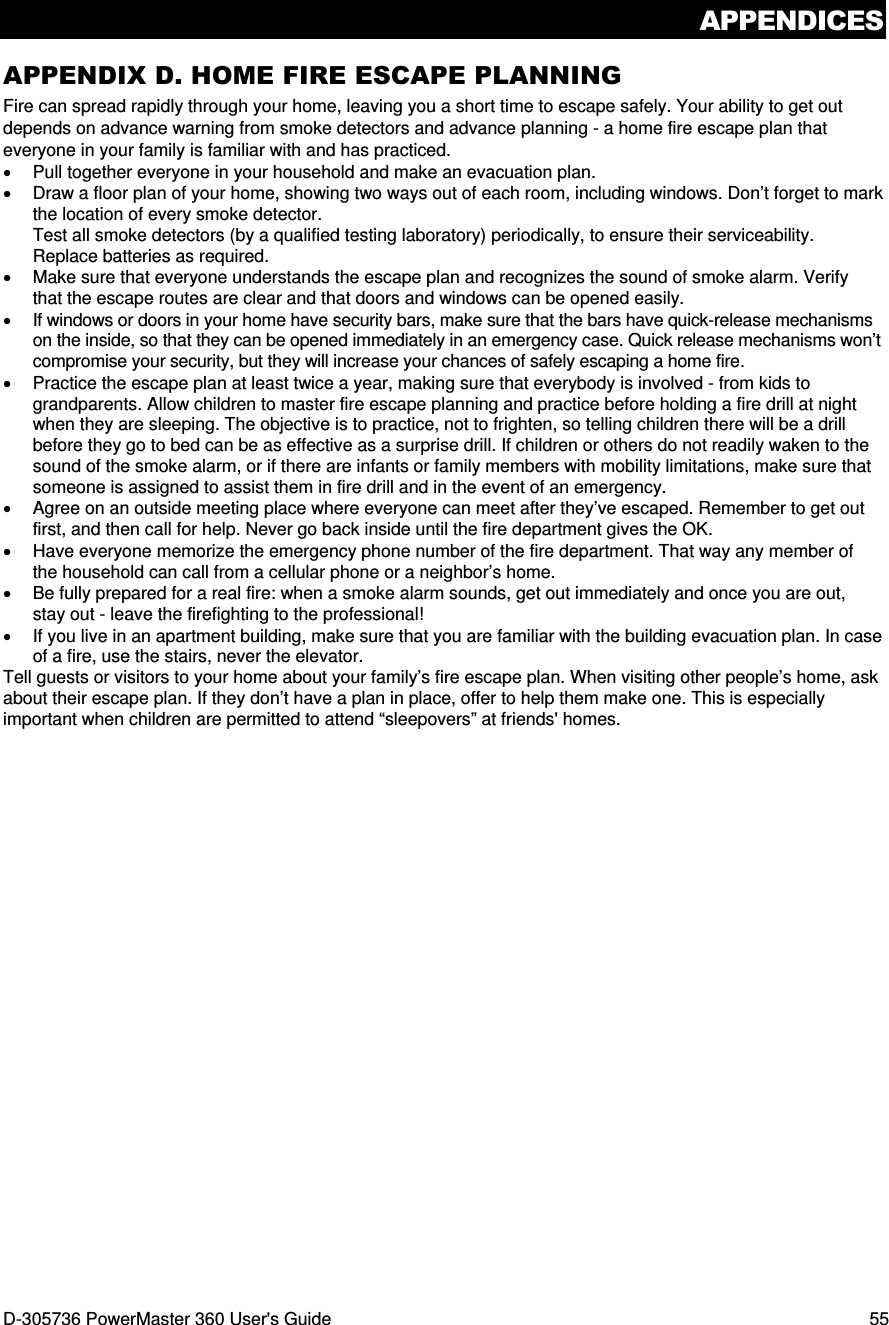 APPENDICES D-305736 PowerMaster 360 User&apos;s Guide  55 APPENDIX D. HOME FIRE ESCAPE PLANNING Fire can spread rapidly through your home, leaving you a short time to escape safely. Your ability to get out depends on advance warning from smoke detectors and advance planning - a home fire escape plan that everyone in your family is familiar with and has practiced. •  Pull together everyone in your household and make an evacuation plan. •  Draw a floor plan of your home, showing two ways out of each room, including windows. Don’t forget to mark the location of every smoke detector. Test all smoke detectors (by a qualified testing laboratory) periodically, to ensure their serviceability. Replace batteries as required. •  Make sure that everyone understands the escape plan and recognizes the sound of smoke alarm. Verify that the escape routes are clear and that doors and windows can be opened easily. •  If windows or doors in your home have security bars, make sure that the bars have quick-release mechanisms on the inside, so that they can be opened immediately in an emergency case. Quick release mechanisms won’t compromise your security, but they will increase your chances of safely escaping a home fire. •  Practice the escape plan at least twice a year, making sure that everybody is involved - from kids to grandparents. Allow children to master fire escape planning and practice before holding a fire drill at night when they are sleeping. The objective is to practice, not to frighten, so telling children there will be a drill before they go to bed can be as effective as a surprise drill. If children or others do not readily waken to the sound of the smoke alarm, or if there are infants or family members with mobility limitations, make sure that someone is assigned to assist them in fire drill and in the event of an emergency. •  Agree on an outside meeting place where everyone can meet after they’ve escaped. Remember to get out first, and then call for help. Never go back inside until the fire department gives the OK. •  Have everyone memorize the emergency phone number of the fire department. That way any member of the household can call from a cellular phone or a neighbor’s home. •  Be fully prepared for a real fire: when a smoke alarm sounds, get out immediately and once you are out, stay out - leave the firefighting to the professional! •  If you live in an apartment building, make sure that you are familiar with the building evacuation plan. In case of a fire, use the stairs, never the elevator. Tell guests or visitors to your home about your family’s fire escape plan. When visiting other people’s home, ask about their escape plan. If they don’t have a plan in place, offer to help them make one. This is especially important when children are permitted to attend “sleepovers” at friends&apos; homes. 