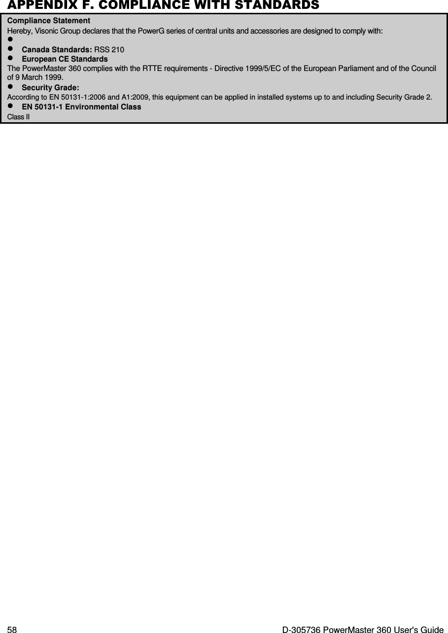  58  D-305736 PowerMaster 360 User&apos;s Guide APPENDIX F. COMPLIANCE WITH STANDARDS Compliance Statement Hereby, Visonic Group declares that the PowerG series of central units and accessories are designed to comply with: •  • Canada Standards: RSS 210 • European CE Standards The PowerMaster 360 complies with the RTTE requirements - Directive 1999/5/EC of the European Parliament and of the Council of 9 March 1999. • Security Grade: According to EN 50131-1:2006 and A1:2009, this equipment can be applied in installed systems up to and including Security Grade 2. • EN 50131-1 Environmental Class Class II    
