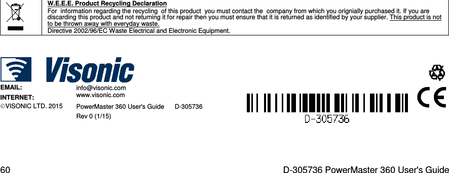  60  D-305736 PowerMaster 360 User&apos;s Guide                                                     W.E.E.E. Product Recycling Declaration For  information regarding the recycling  of this product  you must contact the  company from which you orignially purchased it. If you are discarding this product and not returning it for repair then you must ensure that it is returned as identified by your supplier. This product is not to be thrown away with everyday waste. Directive 2002/96/EC Waste Electrical and Electronic Equipment.       EMAIL:   info@visonic.com  INTERNET: www.visonic.com  VISONIC LTD. 2015 PowerMaster 360 User&apos;s Guide      D-305736 Rev 0 (1/15)   
