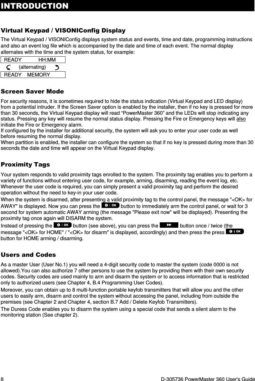 INTRODUCTION 8  D-305736 PowerMaster 360 User&apos;s Guide  Virtual Keypad / VISONIConfig Display The Virtual Keypad / VISONIConfig displays system status and events, time and date, programming instructions and also an event log file which is accompanied by the date and time of each event. The normal display alternates with the time and the system status, for example: READY            HH:MM           (alternating)        READY    MEMORY Screen Saver Mode For security reasons, it is sometimes required to hide the status indication (Virtual Keypad and LED display) from a potential intruder. If the Screen Saver option is enabled by the installer, then if no key is pressed for more than 30 seconds, the Virtual Keypad display will read “PowerMaster 360” and the LEDs will stop indicating any status. Pressing any key will resume the normal status display. Pressing the Fire or Emergency keys will also initiate the Fire or Emergency alarm. If configured by the installer for additional security, the system will ask you to enter your user code as well before resuming the normal display. When partition is enabled, the installer can configure the system so that if no key is pressed during more than 30 seconds the date and time will appear on the Virtual Keypad display. Proximity Tags Your system responds to valid proximity tags enrolled to the system. The proximity tag enables you to perform a variety of functions without entering user code, for example, arming, disarming, reading the event log, etc. Whenever the user code is required, you can simply present a valid proximity tag and perform the desired operation without the need to key-in your user code. When the system is disarmed, after presenting a valid proximity tag to the control panel, the message &quot;&lt;OK&gt; for AWAY&quot; is displayed. Now you can press the   button to immediately arm the control panel, or wait for 3 second for system automatic AWAY arming (the message &quot;Please exit now&quot; will be displayed). Presenting the proximity tag once again will DISARM the system. Instead of pressing the   button (see above), you can press the  button once / twice (the message &quot;&lt;OK&gt; for HOME&quot; / &quot;&lt;OK&gt; for disarm&quot; is displayed, accordingly) and then press the press   button for HOME arming / disarming. Users and Codes As a master User (User No.1) you will need a 4-digit security code to master the system (code 0000 is not allowed).You can also authorize 7 other persons to use the system by providing them with their own security codes. Security codes are used mainly to arm and disarm the system or to access information that is restricted only to authorized users (see Chapter 4, B.4 Programming User Codes). Moreover, you can obtain up to 8 multi-function portable keyfob transmitters that will allow you and the other users to easily arm, disarm and control the system without accessing the panel, including from outside the premises (see Chapter 2 and Chapter 4, section B.7 Add / Delete Keyfob Transmitters). The Duress Code enables you to disarm the system using a special code that sends a silent alarm to the monitoring station (See chapter 2).   