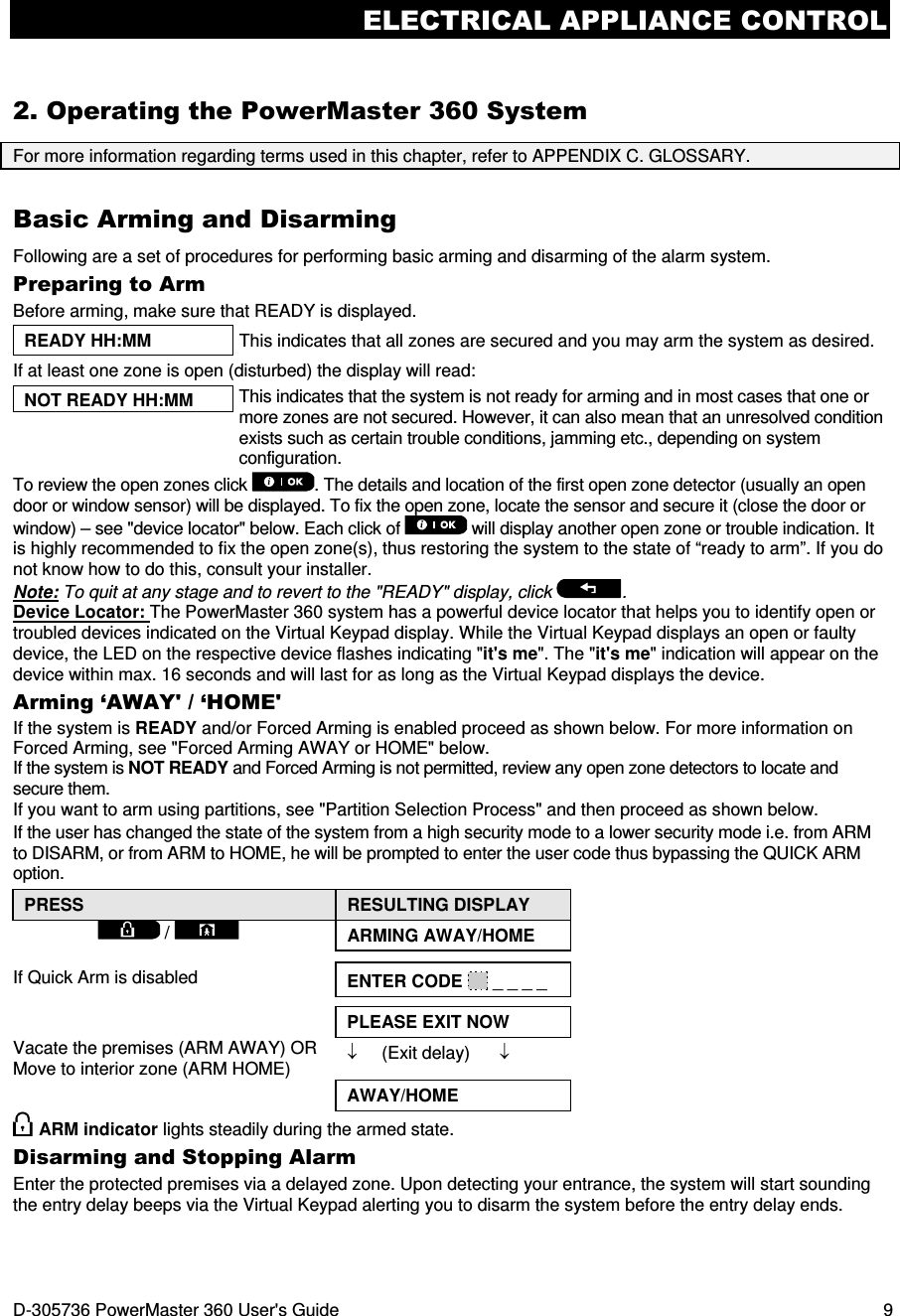 ELECTRICAL APPLIANCE CONTROL D-305736 PowerMaster 360 User&apos;s Guide  9 2. Operating the PowerMaster 360 System For more information regarding terms used in this chapter, refer to APPENDIX C. GLOSSARY. Basic Arming and Disarming Following are a set of procedures for performing basic arming and disarming of the alarm system. Preparing to Arm Before arming, make sure that READY is displayed. READY HH:MM  This indicates that all zones are secured and you may arm the system as desired. If at least one zone is open (disturbed) the display will read:  NOT READY HH:MM  This indicates that the system is not ready for arming and in most cases that one or more zones are not secured. However, it can also mean that an unresolved condition exists such as certain trouble conditions, jamming etc., depending on system configuration.  To review the open zones click  . The details and location of the first open zone detector (usually an open door or window sensor) will be displayed. To fix the open zone, locate the sensor and secure it (close the door or window) – see &quot;device locator&quot; below. Each click of   will display another open zone or trouble indication. It is highly recommended to fix the open zone(s), thus restoring the system to the state of “ready to arm”. If you do not know how to do this, consult your installer. Note: To quit at any stage and to revert to the &quot;READY&quot; display, click  . Device Locator: The PowerMaster 360 system has a powerful device locator that helps you to identify open or troubled devices indicated on the Virtual Keypad display. While the Virtual Keypad displays an open or faulty device, the LED on the respective device flashes indicating &quot;it&apos;s me&quot;. The &quot;it&apos;s me&quot; indication will appear on the device within max. 16 seconds and will last for as long as the Virtual Keypad displays the device. Arming ‘AWAY&apos; / ‘HOME&apos; If the system is READY and/or Forced Arming is enabled proceed as shown below. For more information on Forced Arming, see &quot;Forced Arming AWAY or HOME&quot; below. If the system is NOT READY and Forced Arming is not permitted, review any open zone detectors to locate and secure them. If you want to arm using partitions, see &quot;Partition Selection Process&quot; and then proceed as shown below. If the user has changed the state of the system from a high security mode to a lower security mode i.e. from ARM to DISARM, or from ARM to HOME, he will be prompted to enter the user code thus bypassing the QUICK ARM option. PRESS  RESULTING DISPLAY  /    ARMING AWAY/HOME   If Quick Arm is disabled  ENTER CODE   _ _ _ _    PLEASE EXIT NOW Vacate the premises (ARM AWAY) OR Move to interior zone (ARM HOME) ↓     (Exit delay)      ↓  AWAY/HOME  ARM indicator lights steadily during the armed state. Disarming and Stopping Alarm Enter the protected premises via a delayed zone. Upon detecting your entrance, the system will start sounding the entry delay beeps via the Virtual Keypad alerting you to disarm the system before the entry delay ends. 