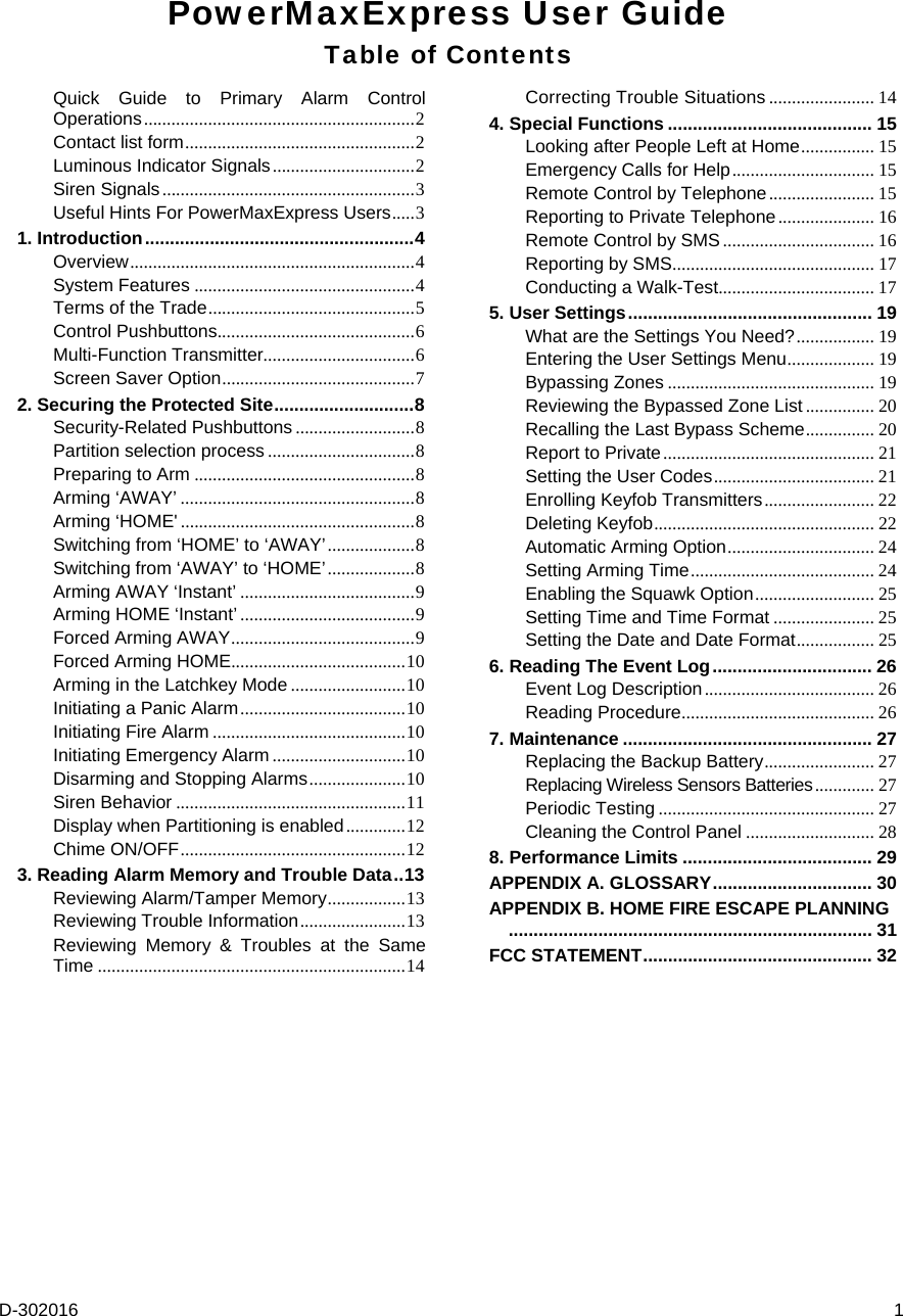  D-302016  1 PowerMaxExpress User Guide Table of Contents Quick Guide to Primary Alarm Control Operations ........................................................... 2 Contact list form .................................................. 2 Luminous Indicator Signals ............................... 2 Siren Signals ....................................................... 3 Useful Hints For PowerMaxExpress Users ..... 3 1. Introduction ...................................................... 4 Overview .............................................................. 4 System Features ................................................ 4 Terms of the Trade ............................................. 5 Control Pushbuttons ........................................... 6 Multi-Function Transmitter................................. 6 Screen Saver Option .......................................... 7 2. Securing the Protected Site ............................ 8 Security-Related Pushbuttons .......................... 8 Partition selection process ................................ 8 Preparing to Arm ................................................ 8 Arming ‘AWAY’ ................................................... 8 Arming ‘HOME&apos; ................................................... 8 Switching from ‘HOME’ to ‘AWAY’ ................... 8 Switching from ‘AWAY’ to ‘HOME’ ................... 8 Arming AWAY ‘Instant’ ...................................... 9 Arming HOME ‘Instant’ ...................................... 9 Forced Arming AWAY ........................................ 9 Forced Arming HOME...................................... 10 Arming in the Latchkey Mode ......................... 10 Initiating a Panic Alarm .................................... 10 Initiating Fire Alarm .......................................... 10 Initiating Emergency Alarm ............................. 10 Disarming and Stopping Alarms ..................... 10 Siren Behavior .................................................. 11 Display when Partitioning is enabled ............. 12 Chime ON/OFF ................................................. 12 3. Reading Alarm Memory and Trouble Data .. 13 Reviewing Alarm/Tamper Memory ................. 13 Reviewing Trouble Information ....................... 13 Reviewing Memory &amp; Troubles at the Same Time ................................................................... 14 Correcting Trouble Situations ....................... 14 4. Special Functions ......................................... 15 Looking after People Left at Home ................ 15 Emergency Calls for Help ...............................  15 Remote Control by Telephone ....................... 15 Reporting to Private Telephone ..................... 16 Remote Control by SMS ................................. 16 Reporting by SMS ............................................  17 Conducting a Walk-Test.................................. 17 5. User Settings ................................................. 19 What are the Settings You Need? ................. 19 Entering the User Settings Menu ...................  19 Bypassing Zones ............................................. 19 Reviewing the Bypassed Zone List ............... 20 Recalling the Last Bypass Scheme ............... 20 Report to Private ..............................................  21 Setting the User Codes ................................... 21 Enrolling Keyfob Transmitters ........................  22 Deleting Keyfob ................................................ 22 Automatic Arming Option ................................ 24 Setting Arming Time ........................................  24 Enabling the Squawk Option .......................... 25 Setting Time and Time Format ...................... 25 Setting the Date and Date Format .................  25 6. Reading The Event Log ................................  26 Event Log Description ..................................... 26 Reading Procedure ..........................................  26 7. Maintenance .................................................. 27 Replacing the Backup Battery ........................ 27 Replacing Wireless Sensors Batteries ............. 27 Periodic Testing ............................................... 27 Cleaning the Control Panel ............................ 28 8. Performance Limits ...................................... 29 APPENDIX A. GLOSSARY ................................  30 APPENDIX B. HOME FIRE ESCAPE PLANNING .........................................................................  31 FCC STATEMENT .............................................. 32 
