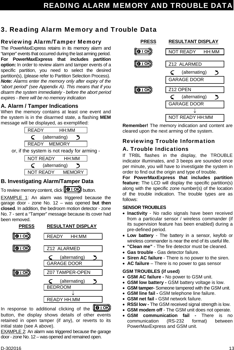 READING ALARM MEMORY AND TROUBLE DATA D-302016  13 3. Reading Alarm Memory and Trouble Data Reviewing Alarm/Tamper Memory The PowerMaxExpress retains in its memory alarm and “tamper” events that occurred during the last arming period.  For PowerMaxExpress that includes partition option: In order to review alarm and tamper events of a specific partition, you need to select the desired partition(s), (please refer to Partition Selection Process).  Note: Alarms enter the memory only after expiry of the “abort period” (see Appendix A). This means that if you disarm the system immediately - before the abort period expires - there will be no memory indication A. Alarm / Tamper Indications When the memory contains at least one event and the system is in the disarmed state, a flashing MEM message will be displayed, as exemplified: READY            HH:MM      (alternating)        READY    MEMORY or, if the system is not ready for arming - NOT READY       HH:MM      (alternating)        NOT READY       MEMORY B. Investigating Alarm/Tamper Data To review memory content, click  OKI button.  EXAMPLE 1: An alarm was triggered because the garage door - zone No. 12 – was opened but then closed. In addition, the bedroom motion detector - zone No. 7 - sent a “Tamper” message because its cover had been removed. PRESS RESULTANT DISPLAY OKI READY      HH:MM OKI Z12  ALARMED       (alternating)         GARAGE DOOR OKI Z07 TAMPER-OPEN       (alternating)         BEDROOM  ↓  READY HH.MM In response to additional clicking of the  OKI button, the display shows details of other events retained in open tamper (if any), or reverts to its initial state (see A above). EXAMPLE 2: An alarm was triggered because the garage door - zone No. 12 – was opened and remained open. PRESS RESULTANT DISPLAY OKI NOT READY      HH:MM OKI Z12  ALARMED       (alternating)         GARAGE DOOR OKI Z12 OPEN       (alternating)         GARAGE DOOR  ↓  NOT READY HH:MM Remember! The memory indication and content are cleared upon the next arming of the system. Reviewing Trouble Information A. Trouble Indications If TRBL flashes in the display, the TROUBLE indicator illuminates, and 3 beeps are sounded once per minute, you will have to investigate the system in order to find out the origin and type of trouble.  For PowerMaxExpress that includes partition feature: The LCD will display the specific partition(s) along with the specific zone number(s) of the location of the trouble indication. The trouble types are as follows: SENSOR TROUBLES • Inactivity - No radio signals have been received from a particular sensor / wireless commander (if its supervision feature has been enabled) during a pre-defined period. • Low battery - The battery in a sensor, keyfob or wireless commander is near the end of its useful life. • &quot;Clean me&quot; - The fire detector must be cleaned. • Gas trouble - Gas detector failure. • Siren AC failure - There is no power to the siren. • AC failure – There is no power to gas sensor  GSM TROUBLES (if used) • GSM AC failure - No power to GSM unit. • GSM low battery - GSM battery voltage is low. • GSM tamper- Someone tampered with the GSM unit. • GSM line fail - GSM telephone line failure. • GSM net fail - GSM network failure. • RSSI low - The GSM received signal strength is low. • GSM modem off - The GSM unit does not operate. • GSM communication fail - There is no communication (RS-232 format) between PowerMaxExpress and GSM unit. 