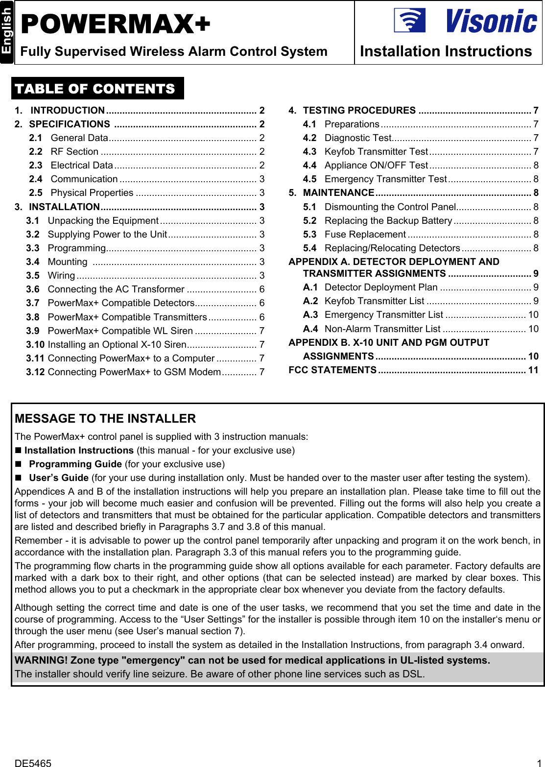 DE5465  1  POWERMAX+ Fully Supervised Wireless Alarm Control System  Installation Instructions  TABLE OF CONTENTS 1.   INTRODUCTION........................................................ 2 2.  SPECIFICATIONS ..................................................... 2 2.1   General Data....................................................... 2 2.2   RF Section .......................................................... 2 2.3   Electrical Data..................................................... 2 2.4   Communication ................................................... 3 2.5   Physical Properties ............................................. 3 3.  INSTALLATION.......................................................... 3 3.1   Unpacking the Equipment .................................... 3 3.2   Supplying Power to the Unit................................. 3 3.3   Programming........................................................ 3 3.4   Mounting ............................................................. 3 3.5   Wiring ................................................................... 3 3.6   Connecting the AC Transformer .......................... 6 3.7   PowerMax+ Compatible Detectors....................... 6 3.8   PowerMax+ Compatible Transmitters.................. 6 3.9   PowerMax+ Compatible WL Siren ....................... 7 3.10  Installing an Optional X-10 Siren.......................... 7 3.11  Connecting PowerMax+ to a Computer ............... 7 3.12  Connecting PowerMax+ to GSM Modem............. 7 4.  TESTING PROCEDURES .......................................... 7 4.1   Preparations ........................................................ 7 4.2   Diagnostic Test.................................................... 7 4.3   Keyfob Transmitter Test ...................................... 7 4.4   Appliance ON/OFF Test ...................................... 8 4.5   Emergency Transmitter Test ............................... 8 5.  MAINTENANCE.......................................................... 8 5.1   Dismounting the Control Panel............................ 8 5.2   Replacing the Backup Battery ............................. 8 5.3   Fuse Replacement .............................................. 8 5.4   Replacing/Relocating Detectors .......................... 8 APPENDIX A. DETECTOR DEPLOYMENT AND TRANSMITTER ASSIGNMENTS ............................... 9 A.1   Detector Deployment Plan .................................. 9 A.2   Keyfob Transmitter List ....................................... 9 A.3   Emergency Transmitter List .............................. 10 A.4   Non-Alarm Transmitter List ............................... 10 APPENDIX B. X-10 UNIT AND PGM OUTPUT  ASSIGNMENTS ........................................................ 10 FCC STATEMENTS ....................................................... 11      MESSAGE TO THE INSTALLER  The PowerMax+ control panel is supplied with 3 instruction manuals:  Installation Instructions (this manual - for your exclusive use)  Programming Guide (for your exclusive use)  User’s Guide (for your use during installation only. Must be handed over to the master user after testing the system). Appendices A and B of the installation instructions will help you prepare an installation plan. Please take time to fill out the forms - your job will become much easier and confusion will be prevented. Filling out the forms will also help you create a list of detectors and transmitters that must be obtained for the particular application. Compatible detectors and transmitters are listed and described briefly in Paragraphs 3.7 and 3.8 of this manual.  Remember - it is advisable to power up the control panel temporarily after unpacking and program it on the work bench, in accordance with the installation plan. Paragraph 3.3 of this manual refers you to the programming guide. The programming flow charts in the programming guide show all options available for each parameter. Factory defaults are marked with a dark box to their right, and other options (that can be selected instead) are marked by clear boxes. This method allows you to put a checkmark in the appropriate clear box whenever you deviate from the factory defaults.  Although setting the correct time and date is one of the user tasks, we recommend that you set the time and date in the course of programming. Access to the “User Settings” for the installer is possible through item 10 on the installer‘s menu or through the user menu (see User’s manual section 7). After programming, proceed to install the system as detailed in the Installation Instructions, from paragraph 3.4 onward. WARNING! Zone type &quot;emergency&quot; can not be used for medical applications in UL-listed systems. The installer should verify line seizure. Be aware of other phone line services such as DSL.   