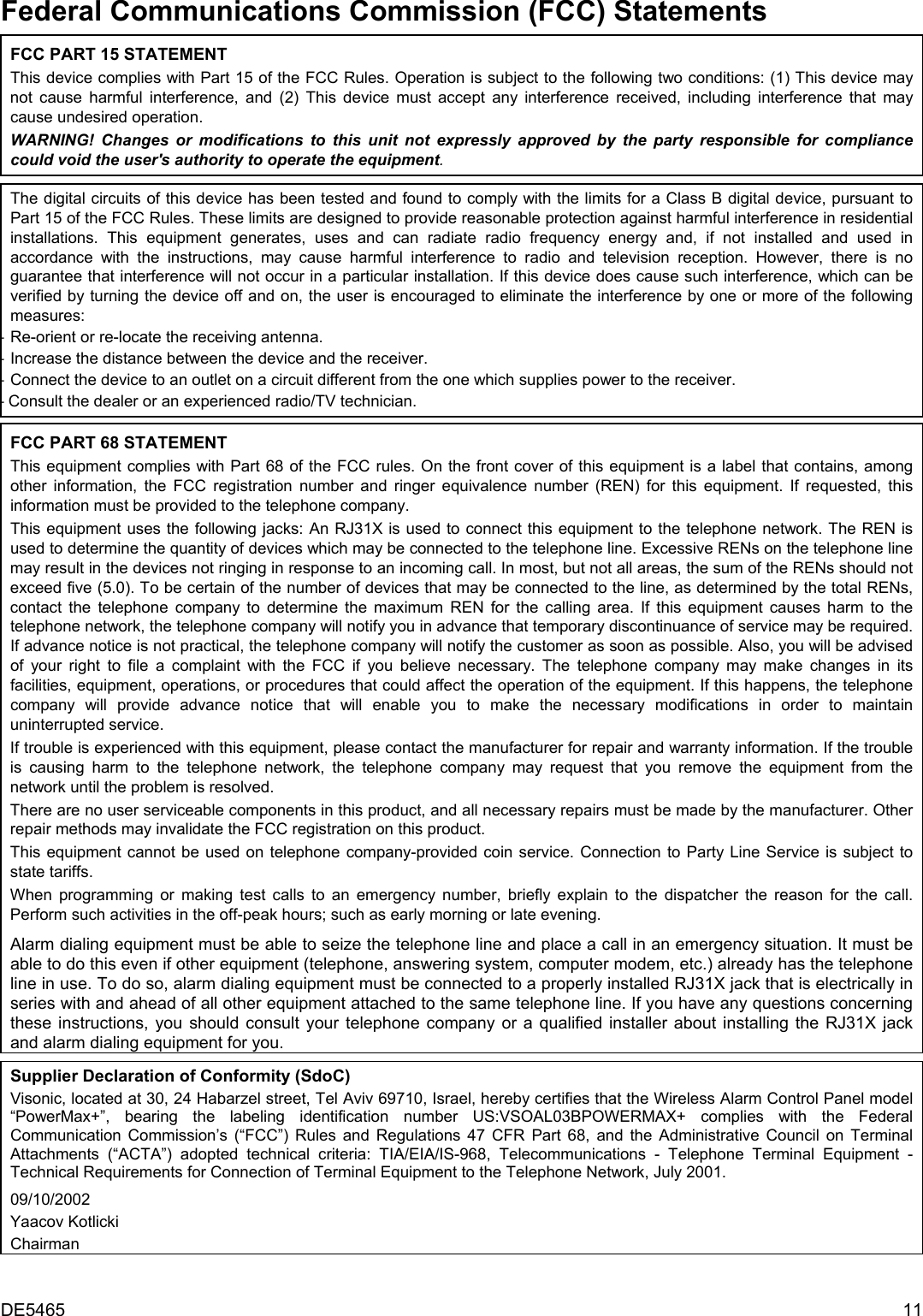 DE5465  11         Federal Communications Commission (FCC) Statements FCC PART 15 STATEMENT This device complies with Part 15 of the FCC Rules. Operation is subject to the following two conditions: (1) This device may not cause harmful interference, and (2) This device must accept any interference received, including interference that may cause undesired operation. WARNING! Changes or modifications to this unit not expressly approved by the party responsible for compliance could void the user&apos;s authority to operate the equipment.  The digital circuits of this device has been tested and found to comply with the limits for a Class B digital device, pursuant to Part 15 of the FCC Rules. These limits are designed to provide reasonable protection against harmful interference in residential installations. This equipment generates, uses and can radiate radio frequency energy and, if not installed and used in accordance with the instructions, may cause harmful interference to radio and television reception. However, there is no guarantee that interference will not occur in a particular installation. If this device does cause such interference, which can be verified by turning the device off and on, the user is encouraged to eliminate the interference by one or more of the following measures: – Re-orient or re-locate the receiving antenna. – Increase the distance between the device and the receiver. – Connect the device to an outlet on a circuit different from the one which supplies power to the receiver. – Consult the dealer or an experienced radio/TV technician.  FCC PART 68 STATEMENT This equipment complies with Part 68 of the FCC rules. On the front cover of this equipment is a label that contains, among other information, the FCC registration number and ringer equivalence number (REN) for this equipment. If requested, this information must be provided to the telephone company. This equipment uses the following jacks: An RJ31X is used to connect this equipment to the telephone network. The REN is used to determine the quantity of devices which may be connected to the telephone line. Excessive RENs on the telephone line may result in the devices not ringing in response to an incoming call. In most, but not all areas, the sum of the RENs should not exceed five (5.0). To be certain of the number of devices that may be connected to the line, as determined by the total RENs, contact the telephone company to determine the maximum REN for the calling area. If this equipment causes harm to the telephone network, the telephone company will notify you in advance that temporary discontinuance of service may be required. If advance notice is not practical, the telephone company will notify the customer as soon as possible. Also, you will be advised of your right to file a complaint with the FCC if you believe necessary. The telephone company may make changes in its facilities, equipment, operations, or procedures that could affect the operation of the equipment. If this happens, the telephone company will provide advance notice that will enable you to make the necessary modifications in order to maintain uninterrupted service. If trouble is experienced with this equipment, please contact the manufacturer for repair and warranty information. If the trouble is causing harm to the telephone network, the telephone company may request that you remove the equipment from the network until the problem is resolved. There are no user serviceable components in this product, and all necessary repairs must be made by the manufacturer. Other repair methods may invalidate the FCC registration on this product. This equipment cannot be used on telephone company-provided coin service. Connection to Party Line Service is subject to state tariffs. When programming or making test calls to an emergency number, briefly explain to the dispatcher the reason for the call. Perform such activities in the off-peak hours; such as early morning or late evening. Alarm dialing equipment must be able to seize the telephone line and place a call in an emergency situation. It must be able to do this even if other equipment (telephone, answering system, computer modem, etc.) already has the telephone line in use. To do so, alarm dialing equipment must be connected to a properly installed RJ31X jack that is electrically in series with and ahead of all other equipment attached to the same telephone line. If you have any questions concerning these instructions, you should consult your telephone company or a qualified installer about installing the RJ31X jack and alarm dialing equipment for you.     Supplier Declaration of Conformity (SdoC) Visonic, located at 30, 24 Habarzel street, Tel Aviv 69710, Israel, hereby certifies that the Wireless Alarm Control Panel model “PowerMax+”, bearing the labeling identification number US:VSOAL03BPOWERMAX+ complies with the Federal Communication Commission’s (“FCC”) Rules and Regulations 47 CFR Part 68, and the Administrative Council on Terminal Attachments (“ACTA”) adopted technical criteria: TIA/EIA/IS-968, Telecommunications - Telephone Terminal Equipment - Technical Requirements for Connection of Terminal Equipment to the Telephone Network, July 2001. 09/10/2002 Yaacov Kotlicki Chairman 