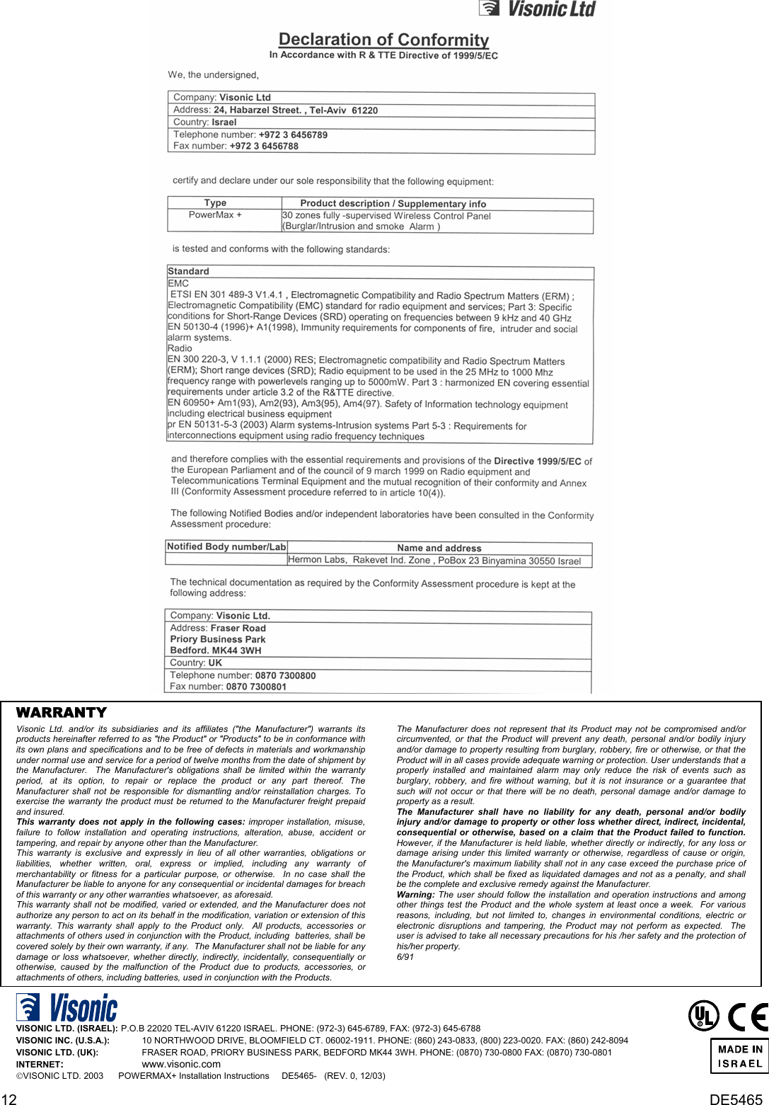 12  DE5465    WARRANTY  Visonic Ltd. and/or its subsidiaries and its affiliates (&quot;the Manufacturer&quot;) warrants its products hereinafter referred to as &quot;the Product&quot; or &quot;Products&quot; to be in conformance with its own plans and specifications and to be free of defects in materials and workmanship under normal use and service for a period of twelve months from the date of shipment by the Manufacturer.  The Manufacturer&apos;s obligations shall be limited within the warranty period, at its option, to repair or replace the product or any part thereof. The Manufacturer shall not be responsible for dismantling and/or reinstallation charges. To exercise the warranty the product must be returned to the Manufacturer freight prepaid and insured. This warranty does not apply in the following cases: improper installation, misuse, failure to follow installation and operating instructions, alteration, abuse, accident or tampering, and repair by anyone other than the Manufacturer. This warranty is exclusive and expressly in lieu of all other warranties, obligations or liabilities, whether written, oral, express or implied, including any warranty of merchantability or fitness for a particular purpose, or otherwise.  In no case shall the Manufacturer be liable to anyone for any consequential or incidental damages for breach of this warranty or any other warranties whatsoever, as aforesaid. This warranty shall not be modified, varied or extended, and the Manufacturer does not authorize any person to act on its behalf in the modification, variation or extension of this warranty. This warranty shall apply to the Product only.  All products, accessories or attachments of others used in conjunction with the Product, including  batteries, shall be covered solely by their own warranty, if any.  The Manufacturer shall not be liable for any damage or loss whatsoever, whether directly, indirectly, incidentally, consequentially or otherwise, caused by the malfunction of the Product due to products, accessories, or attachments of others, including batteries, used in conjunction with the Products. The Manufacturer does not represent that its Product may not be compromised and/or circumvented, or that the Product will prevent any death, personal and/or bodily injury and/or damage to property resulting from burglary, robbery, fire or otherwise, or that the Product will in all cases provide adequate warning or protection. User understands that a properly installed and maintained alarm may only reduce the risk of events such as burglary, robbery, and fire without warning, but it is not insurance or a guarantee that such will not occur or that there will be no death, personal damage and/or damage to property as a result. The Manufacturer shall have no liability for any death, personal and/or bodily injury and/or damage to property or other loss whether direct, indirect, incidental, consequential or otherwise, based on a claim that the Product failed to function.  However, if the Manufacturer is held liable, whether directly or indirectly, for any loss or damage arising under this limited warranty or otherwise, regardless of cause or origin, the Manufacturer&apos;s maximum liability shall not in any case exceed the purchase price of the Product, which shall be fixed as liquidated damages and not as a penalty, and shall be the complete and exclusive remedy against the Manufacturer. Warning: The user should follow the installation and operation instructions and among other things test the Product and the whole system at least once a week.  For various reasons, including, but not limited to, changes in environmental conditions, electric or electronic disruptions and tampering, the Product may not perform as expected.  The user is advised to take all necessary precautions for his /her safety and the protection of his/her property. 6/91    VISONIC LTD. (ISRAEL):  P.O.B 22020 TEL-AVIV 61220 ISRAEL. PHONE: (972-3) 645-6789, FAX: (972-3) 645-6788 VISONIC INC. (U.S.A.):     10 NORTHWOOD DRIVE, BLOOMFIELD CT. 06002-1911. PHONE: (860) 243-0833, (800) 223-0020. FAX: (860) 242-8094 VISONIC LTD. (UK):     FRASER ROAD, PRIORY BUSINESS PARK, BEDFORD MK44 3WH. PHONE: (0870) 730-0800 FAX: (0870) 730-0801 INTERNET:     www.visonic.com VISONIC LTD. 2003      POWERMAX+ Installation Instructions     DE5465-   (REV. 0, 12/03)    R   