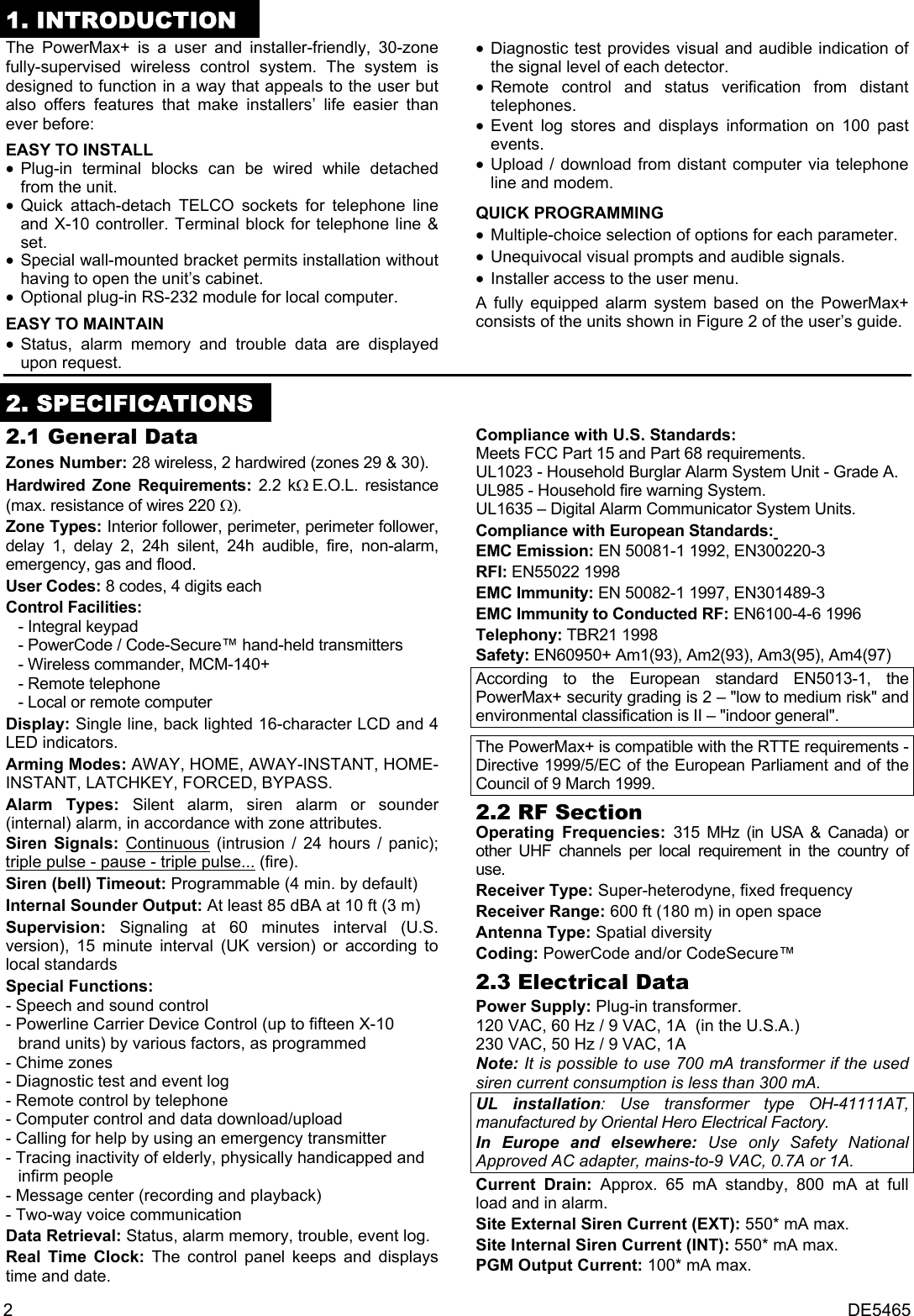 2 DE5465 1. INTRODUCTION The PowerMax+ is a user and installer-friendly, 30-zone fully-supervised wireless control system. The system is designed to function in a way that appeals to the user but also offers features that make installers’ life easier than ever before:  EASY TO INSTALL • Plug-in terminal blocks can be wired while detached from the unit. • Quick attach-detach TELCO sockets for telephone line and X-10 controller. Terminal block for telephone line &amp; set. • Special wall-mounted bracket permits installation without having to open the unit’s cabinet. • Optional plug-in RS-232 module for local computer. EASY TO MAINTAIN • Status, alarm memory and trouble data are displayed upon request. • Diagnostic test provides visual and audible indication of the signal level of each detector. • Remote control and status verification from distant telephones. • Event log stores and displays information on 100 past events. • Upload / download from distant computer via telephone line and modem.  QUICK PROGRAMMING • Multiple-choice selection of options for each parameter. • Unequivocal visual prompts and audible signals. • Installer access to the user menu.  A fully equipped alarm system based on the PowerMax+ consists of the units shown in Figure 2 of the user’s guide.  2. SPECIFICATIONS2.1 General Data Zones Number: 28 wireless, 2 hardwired (zones 29 &amp; 30). Hardwired Zone Requirements: 2.2 kΩ E.O.L. resistance (max. resistance of wires 220 Ω). Zone Types: Interior follower, perimeter, perimeter follower, delay 1, delay 2, 24h silent, 24h audible, fire, non-alarm, emergency, gas and flood. User Codes: 8 codes, 4 digits each Control Facilities:  - Integral keypad  - PowerCode / Code-Secure™ hand-held transmitters - Wireless commander, MCM-140+ - Remote telephone  - Local or remote computer  Display: Single line, back lighted 16-character LCD and 4 LED indicators. Arming Modes: AWAY, HOME, AWAY-INSTANT, HOME-INSTANT, LATCHKEY, FORCED, BYPASS. Alarm Types: Silent alarm, siren alarm or sounder (internal) alarm, in accordance with zone attributes. Siren Signals: Continuous (intrusion / 24 hours / panic); triple pulse - pause - triple pulse... (fire). Siren (bell) Timeout: Programmable (4 min. by default) Internal Sounder Output: At least 85 dBA at 10 ft (3 m) Supervision:  Signaling at 60 minutes interval (U.S. version), 15 minute interval (UK version) or according to local standards Special Functions:  - Speech and sound control  - Powerline Carrier Device Control (up to fifteen X-10     brand units) by various factors, as programmed - Chime zones - Diagnostic test and event log - Remote control by telephone - Computer control and data download/upload - Calling for help by using an emergency transmitter - Tracing inactivity of elderly, physically handicapped and    infirm people - Message center (recording and playback) - Two-way voice communication Data Retrieval: Status, alarm memory, trouble, event log. Real Time Clock: The control panel keeps and displays time and date. Compliance with U.S. Standards: Meets FCC Part 15 and Part 68 requirements. UL1023 - Household Burglar Alarm System Unit - Grade A. UL985 - Household fire warning System. UL1635 – Digital Alarm Communicator System Units. Compliance with European Standards:  EMC Emission: EN 50081-1 1992, EN300220-3 RFI: EN55022 1998 EMC Immunity: EN 50082-1 1997, EN301489-3 EMC Immunity to Conducted RF: EN6100-4-6 1996 Telephony: TBR21 1998 Safety: EN60950+ Am1(93), Am2(93), Am3(95), Am4(97) According to the European standard EN5013-1, the PowerMax+ security grading is 2 – &quot;low to medium risk&quot; and environmental classification is II – &quot;indoor general&quot;.  The PowerMax+ is compatible with the RTTE requirements - Directive 1999/5/EC of the European Parliament and of the Council of 9 March 1999. 2.2 RF Section Operating Frequencies: 315 MHz (in USA &amp; Canada) or other UHF channels per local requirement in the country of use. Receiver Type: Super-heterodyne, fixed frequency Receiver Range: 600 ft (180 m) in open space Antenna Type: Spatial diversity Coding: PowerCode and/or CodeSecure™ 2.3 Electrical Data Power Supply: Plug-in transformer.  120 VAC, 60 Hz / 9 VAC, 1A  (in the U.S.A.)  230 VAC, 50 Hz / 9 VAC, 1A  Note: It is possible to use 700 mA transformer if the used siren current consumption is less than 300 mA. UL installation: Use transformer type OH-41111AT, manufactured by Oriental Hero Electrical Factory. In Europe and elsewhere: Use only Safety National Approved AC adapter, mains-to-9 VAC, 0.7A or 1A. Current Drain: Approx. 65 mA standby, 800 mA at full load and in alarm.  Site External Siren Current (EXT): 550* mA max. Site Internal Siren Current (INT): 550* mA max. PGM Output Current: 100* mA max. 