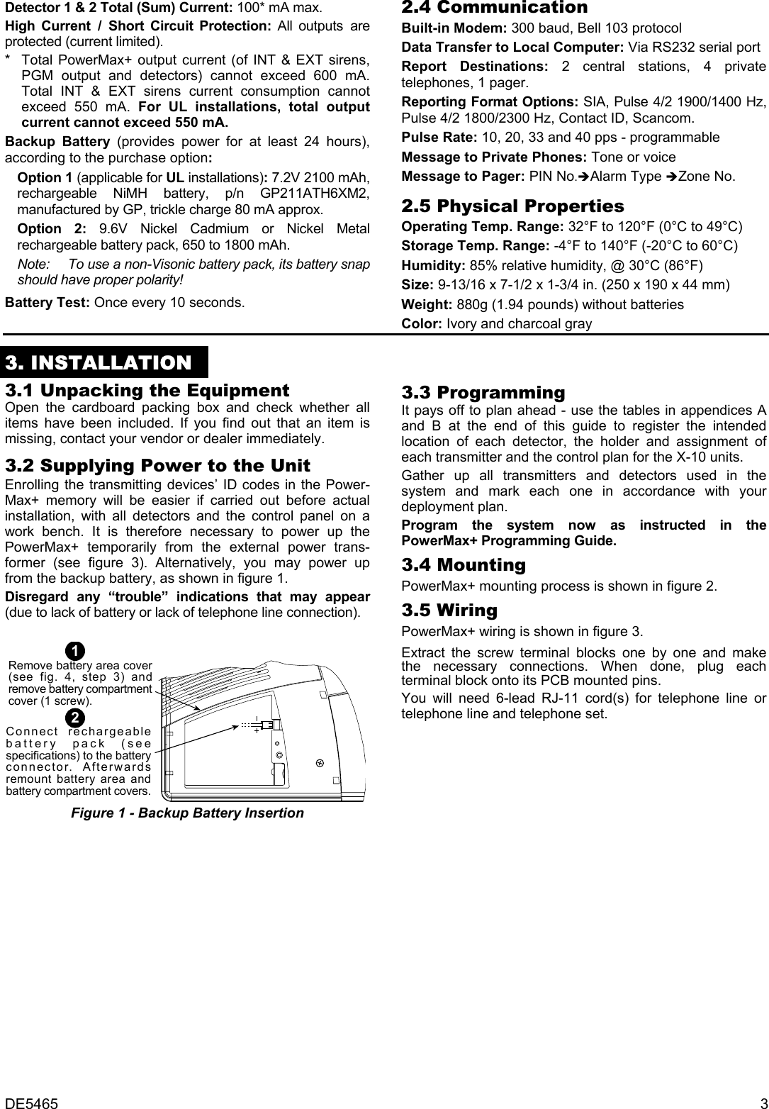 DE5465  3 Detector 1 &amp; 2 Total (Sum) Current: 100* mA max. High Current / Short Circuit Protection: All outputs are protected (current limited). *   Total PowerMax+ output current (of INT &amp; EXT sirens, PGM output and detectors) cannot exceed 600 mA. Total INT &amp; EXT sirens current consumption cannot exceed 550 mA. For UL installations, total output current cannot exceed 550 mA.  Backup Battery (provides power for at least 24 hours), according to the purchase option:  Option 1 (applicable for UL installations): 7.2V 2100 mAh, rechargeable NiMH battery, p/n GP211ATH6XM2, manufactured by GP, trickle charge 80 mA approx. Option 2: 9.6V Nickel Cadmium or Nickel Metal rechargeable battery pack, 650 to 1800 mAh.  Note:  To use a non-Visonic battery pack, its battery snap should have proper polarity! Battery Test: Once every 10 seconds. 2.4 Communication  Built-in Modem: 300 baud, Bell 103 protocol Data Transfer to Local Computer: Via RS232 serial port  Report Destinations: 2 central stations, 4 private telephones, 1 pager. Reporting Format Options: SIA, Pulse 4/2 1900/1400 Hz, Pulse 4/2 1800/2300 Hz, Contact ID, Scancom. Pulse Rate: 10, 20, 33 and 40 pps - programmable Message to Private Phones: Tone or voice Message to Pager: PIN No.ÎAlarm Type ÎZone No. 2.5 Physical Properties Operating Temp. Range: 32°F to 120°F (0°C to 49°C) Storage Temp. Range: -4°F to 140°F (-20°C to 60°C) Humidity: 85% relative humidity, @ 30°C (86°F) Size: 9-13/16 x 7-1/2 x 1-3/4 in. (250 x 190 x 44 mm) Weight: 880g (1.94 pounds) without batteries Color: Ivory and charcoal gray  3. INSTALLATION 3.1 Unpacking the Equipment Open the cardboard packing box and check whether all items have been included. If you find out that an item is missing, contact your vendor or dealer immediately. 3.2 Supplying Power to the Unit Enrolling the transmitting devices’ ID codes in the Power- Max+ memory will be easier if carried out before actual installation, with all detectors and the control panel on a work bench. It is therefore necessary to power up the PowerMax+ temporarily from the external power trans- former (see figure 3). Alternatively, you may power up from the backup battery, as shown in figure 1. Disregard any “trouble” indications that may appear (due to lack of battery or lack of telephone line connection).   Remove battery area cover(see fig. 4, step 3) andremove battery compartmentcover (1 screw).Connect rechargeablebattery pack (seespecifications) to the batteryconnector. Afterwardsremount battery area andbattery compartment covers.12 Figure 1 - Backup Battery Insertion 3.3 Programming  It pays off to plan ahead - use the tables in appendices A and B at the end of this guide to register the intended location of each detector, the holder and assignment of each transmitter and the control plan for the X-10 units.  Gather up all transmitters and detectors used in the system and mark each one in accordance with your deployment plan. Program the system now as instructed in the PowerMax+ Programming Guide.  3.4 Mounting PowerMax+ mounting process is shown in figure 2. 3.5 Wiring PowerMax+ wiring is shown in figure 3. Extract the screw terminal blocks one by one and make the necessary connections. When done, plug each terminal block onto its PCB mounted pins.  You will need 6-lead RJ-11 cord(s) for telephone line or telephone line and telephone set. 