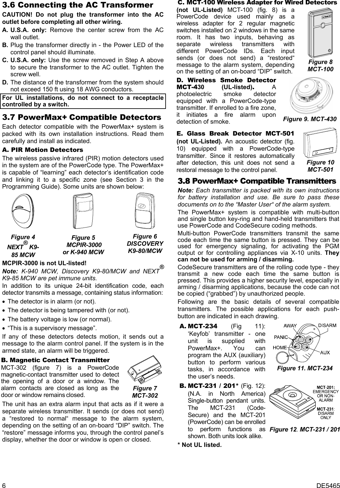 6  DE5465 3.6 Connecting the AC Transformer CAUTION! Do not plug the transformer into the AC outlet before completing all other wiring. A. U.S.A. only: Remove the center screw from the AC wall outlet. B. Plug the transformer directly in - the Power LED of the control panel should illuminate. C. U.S.A. only: Use the screw removed in Step A above to secure the transformer to the AC outlet. Tighten the screw well. D. The distance of the transformer from the system should not exceed 150 ft using 18 AWG conductors. For UL installations, do not connect to a receptacle controlled by a switch. 3.7 PowerMax+ Compatible Detectors Each detector compatible with the PowerMax+ system is packed with its own installation instructions. Read them carefully and install as indicated. A. PIR Motion Detectors The wireless passive infrared (PIR) motion detectors used in the system are of the PowerCode type. The PowerMax+ is capable of “learning” each detector’s identification code and linking it to a specific zone (see Section 3 in the Programming Guide). Some units are shown below:   Figure 4 NEXT® K9-85 MCW   Figure 5  MCPIR-3000 or K-940 MCW  Figure 6 DISCOVERY K9-80/MCW MCPIR-3000 is not UL-listed! Note: K-940 MCW, Discovery K9-80/MCW and NEXT® K9-85 MCW are pet immune units. In addition to its unique 24-bit identification code, each detector transmits a message, containing status information: •  The detector is in alarm (or not). •  The detector is being tampered with (or not).  •  The battery voltage is low (or normal). •  “This is a supervisory message”. If any of these detectors detects motion, it sends out a message to the alarm control panel. If the system is in the armed state, an alarm will be triggered. B. Magnetic Contact Transmitter MCT-302 (figure 7) is a PowerCode magnetic-contact transmitter used to detect the opening of a door or a window. The alarm contacts are closed as long as the door or window remains closed.  Figure 7 MCT-302 The unit has an extra alarm input that acts as if it were a separate wireless transmitter. It sends (or does not send) a “restored to normal“ message to the alarm system, depending on the setting of an on-board “DIP” switch. The “restore” message informs you, through the control panel’s display, whether the door or window is open or closed. C. MCT-100 Wireless Adapter for Wired Detectors (not UL-Listed) MCT-100 (fig. 8) is a PowerCode device used mainly as a wireless adapter for 2 regular magnetic switches installed on 2 windows in the same room. It has two inputs, behaving as separate wireless transmitters with different PowerCode IDs. Each input sends (or does not send) a “restored“ message to the alarm system, depending on the setting of an on-board “DIP” switch.   Figure 8 MCT-100 D. Wireless Smoke Detector MCT-430 (UL-listed). A photoelectric smoke detector equipped with a PowerCode-type transmitter. If enrolled to a fire zone, it initiates a fire alarm upon detection of smoke.  Figure 9. MCT-430 E. Glass Break Detector MCT-501 (not UL-Listed). An acoustic detector (fig. 10) equipped with a PowerCode-type transmitter. Since it restores automatically after detection, this unit does not send a restoral message to the control panel.  Figure 10 MCT-501 3.8 PowerMax+ Compatible Transmitters Note: Each transmitter is packed with its own instructions for battery installation and use. Be sure to pass these documents on to the “Master User“ of the alarm system. The PowerMax+ system is compatible with multi-button and single button key-ring and hand-held transmitters that use PowerCode and CodeSecure coding methods.  Multi-button PowerCode transmitters transmit the same code each time the same button is pressed. They can be used for emergency signaling, for activating the PGM output or for controlling appliances via X-10 units. They can not be used for arming / disarming. CodeSecure transmitters are of the rolling code type - they transmit a new code each time the same button is pressed. This provides a higher security level, especially in arming / disarming applications, because the code can not be copied (“grabbed”) by unauthorized people. Following are the basic details of several compatible transmitters. The possible applications for each push- button are indicated in each drawing. A. MCT-234  (Fig 11): ‘Keyfob’ transmitter - one unit is supplied with PowerMax+. You can program the AUX (auxiliary) button to perform various tasks, in accordance with the user’s needs.  Figure 11. MCT-234 B. MCT-231 / 201* (Fig. 12): (N.A. in North America) Single-button pendant units. The MCT-231 (Code- Secure) and the MCT-201 (PowerCode) can be enrolled to perform functions as shown. Both units look alike. Figure 12. MCT-231 / 201* Not UL listed. 