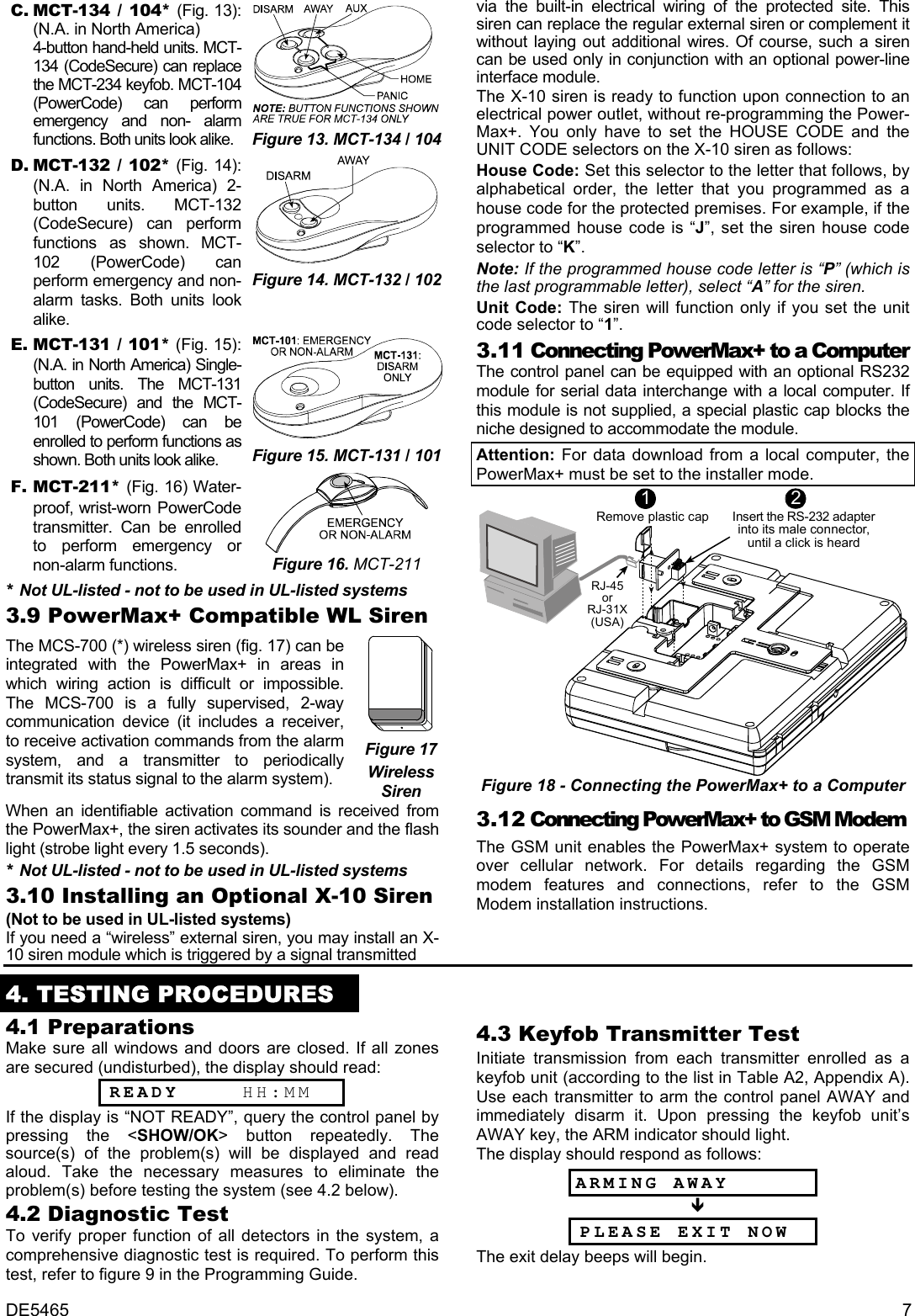 DE5465  7 C. MCT-134 / 104* (Fig. 13): (N.A. in North America)  4-button hand-held units. MCT-134 (CodeSecure) can replace the MCT-234 keyfob. MCT-104 (PowerCode) can perform emergency and non- alarm functions. Both units look alike.  Figure 13. MCT-134 / 104D. MCT-132 / 102* (Fig. 14): (N.A. in North America) 2-button units. MCT-132 (CodeSecure) can perform functions as shown. MCT-102 (PowerCode) can perform emergency and non-alarm tasks. Both units look alike.   Figure 14. MCT-132 / 102E. MCT-131 / 101* (Fig. 15): (N.A. in North America) Single-button units. The MCT-131 (CodeSecure) and the MCT-101 (PowerCode) can be enrolled to perform functions as shown. Both units look alike.  Figure 15. MCT-131 / 101F. MCT-211* (Fig. 16) Water- proof, wrist-worn PowerCode transmitter. Can be enrolled to perform emergency or non-alarm functions.  Figure 16. MCT-211 * Not UL-listed - not to be used in UL-listed systems 3.9 PowerMax+ Compatible WL Siren The MCS-700 (*) wireless siren (fig. 17) can be integrated with the PowerMax+ in areas in which wiring action is difficult or impossible. The MCS-700 is a fully supervised, 2-way communication device (it includes a receiver, to receive activation commands from the alarm system, and a transmitter to periodically transmit its status signal to the alarm system).  Figure 17 Wireless Siren When an identifiable activation command is received from the PowerMax+, the siren activates its sounder and the flash light (strobe light every 1.5 seconds). * Not UL-listed - not to be used in UL-listed systems 3.10 Installing an Optional X-10 Siren (Not to be used in UL-listed systems) If you need a “wireless” external siren, you may install an X-10 siren module which is triggered by a signal transmitted  via the built-in electrical wiring of the protected site. This siren can replace the regular external siren or complement it without laying out additional wires. Of course, such a siren can be used only in conjunction with an optional power-line interface module.  The X-10 siren is ready to function upon connection to an electrical power outlet, without re-programming the Power- Max+. You only have to set the HOUSE CODE and the UNIT CODE selectors on the X-10 siren as follows: House Code: Set this selector to the letter that follows, by alphabetical order, the letter that you programmed as a house code for the protected premises. For example, if the programmed house code is “J”, set the siren house code selector to “K”. Note: If the programmed house code letter is “P” (which is the last programmable letter), select “A” for the siren. Unit Code: The siren will function only if you set the unit code selector to “1”. 3.11 Connecting PowerMax+ to a Computer The control panel can be equipped with an optional RS232 module for serial data interchange with a local computer. If this module is not supplied, a special plastic cap blocks the niche designed to accommodate the module. Attention: For data download from a local computer, the PowerMax+ must be set to the installer mode. Insert the RS-232 adapterinto its male connector,until a click is heard21Remove plastic capRJ-45orRJ-31X(USA) Figure 18 - Connecting the PowerMax+ to a Computer 3. 12 Connecting PowerMax+ to GSM Modem The GSM unit enables the PowerMax+ system to operate over cellular network. For details regarding the GSM modem features and connections, refer to the GSM Modem installation instructions.  4. TESTING PROCEDURES 4.1 Preparations Make sure all windows and doors are closed. If all zones are secured (undisturbed), the display should read:  READY     HH:MM If the display is “NOT READY”, query the control panel by pressing the &lt;SHOW/OK&gt; button repeatedly. The source(s) of the problem(s) will be displayed and read aloud. Take the necessary measures to eliminate the problem(s) before testing the system (see 4.2 below). 4.2 Diagnostic Test  To verify proper function of all detectors in the system, a comprehensive diagnostic test is required. To perform this test, refer to figure 9 in the Programming Guide.  4.3 Keyfob Transmitter Test Initiate transmission from each transmitter enrolled as a keyfob unit (according to the list in Table A2, Appendix A). Use each transmitter to arm the control panel AWAY and immediately disarm it. Upon pressing the keyfob unit’s AWAY key, the ARM indicator should light. The display should respond as follows: ARMING AWAY  Ð  PLEASE EXIT NOW The exit delay beeps will begin. 
