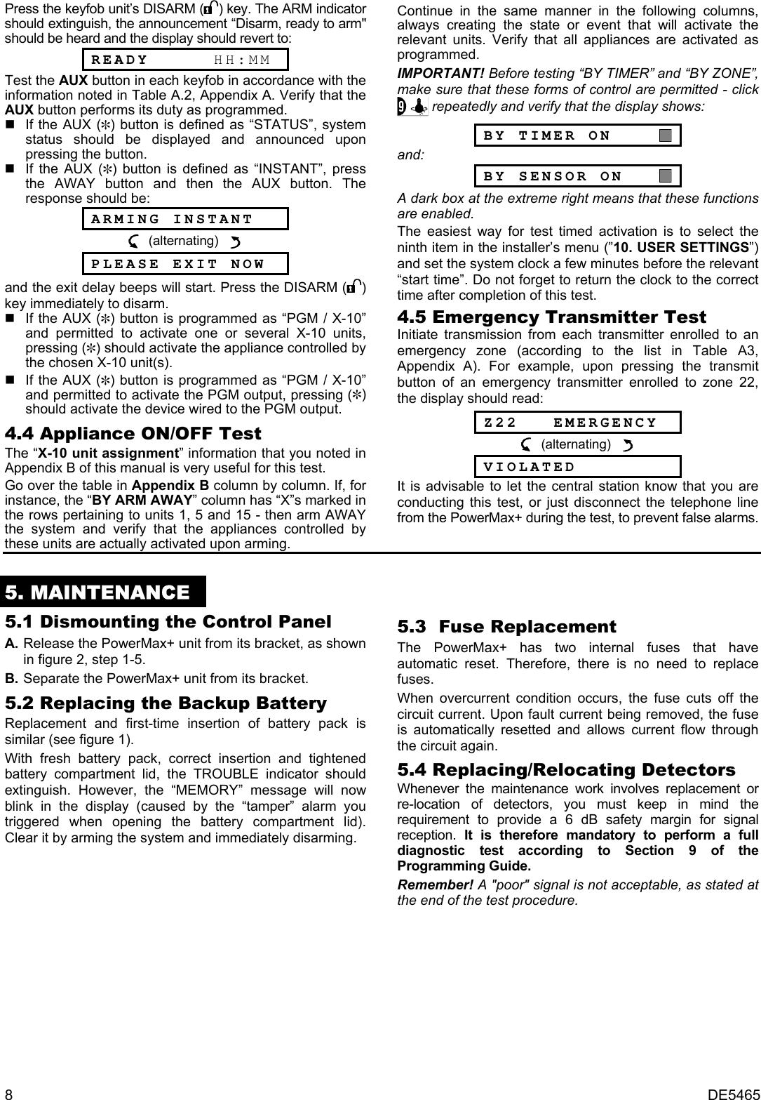 8  DE5465 Press the keyfob unit’s DISARM ( ) key. The ARM indicator should extinguish, the announcement “Disarm, ready to arm&quot; should be heard and the display should revert to:  READY      HH:MM Test the AUX button in each keyfob in accordance with the information noted in Table A.2, Appendix A. Verify that the AUX button performs its duty as programmed.    If the AUX (@) button is defined as “STATUS”, system status should be displayed and announced upon pressing the button.    If the AUX (@) button is defined as “INSTANT”, press the AWAY button and then the AUX button. The response should be:  ARMING INSTANT   (alternating)      PLEASE EXIT NOW and the exit delay beeps will start. Press the DISARM ( ) key immediately to disarm.   If the AUX (@) button is programmed as “PGM / X-10” and permitted to activate one or several X-10 units, pressing (@) should activate the appliance controlled by the chosen X-10 unit(s).   If the AUX (@) button is programmed as “PGM / X-10” and permitted to activate the PGM output, pressing (@) should activate the device wired to the PGM output. 4.4 Appliance ON/OFF Test The “X-10 unit assignment” information that you noted in Appendix B of this manual is very useful for this test. Go over the table in Appendix B column by column. If, for instance, the “BY ARM AWAY” column has “X”s marked in the rows pertaining to units 1, 5 and 15 - then arm AWAY the system and verify that the appliances controlled by these units are actually activated upon arming.  Continue in the same manner in the following columns, always creating the state or event that will activate the relevant units. Verify that all appliances are activated as programmed. IMPORTANT! Before testing “BY TIMER” and “BY ZONE”, make sure that these forms of control are permitted - click  repeatedly and verify that the display shows:  BY TIMER ON       and:  BY SENSOR ON     A dark box at the extreme right means that these functions are enabled. The easiest way for test timed activation is to select the ninth item in the installer’s menu (”10. USER SETTINGS”) and set the system clock a few minutes before the relevant “start time”. Do not forget to return the clock to the correct time after completion of this test. 4.5 Emergency Transmitter Test  Initiate transmission from each transmitter enrolled to an emergency zone (according to the list in Table A3, Appendix A). For example, upon pressing the transmit button of an emergency transmitter enrolled to zone 22, the display should read:   Z22   EMERGENCY   (alternating)      VIOLATED It is advisable to let the central station know that you are conducting this test, or just disconnect the telephone line from the PowerMax+ during the test, to prevent false alarms.  5. MAINTENANCE 5.1 Dismounting the Control Panel A. Release the PowerMax+ unit from its bracket, as shown in figure 2, step 1-5. B. Separate the PowerMax+ unit from its bracket. 5.2 Replacing the Backup Battery Replacement and first-time insertion of battery pack is similar (see figure 1).  With fresh battery pack, correct insertion and tightened battery compartment lid, the TROUBLE indicator should extinguish. However, the “MEMORY” message will now blink in the display (caused by the “tamper” alarm you triggered when opening the battery compartment lid). Clear it by arming the system and immediately disarming. 5.3  Fuse Replacement The PowerMax+ has two internal fuses that have automatic reset. Therefore, there is no need to replace fuses. When overcurrent condition occurs, the fuse cuts off the circuit current. Upon fault current being removed, the fuse is automatically resetted and allows current flow through the circuit again. 5.4 Replacing/Relocating Detectors Whenever the maintenance work involves replacement or re-location of detectors, you must keep in mind the requirement to provide a 6 dB safety margin for signal reception.  It is therefore mandatory to perform a full diagnostic test according to Section 9 of the Programming Guide.  Remember! A &quot;poor&quot; signal is not acceptable, as stated at the end of the test procedure.      