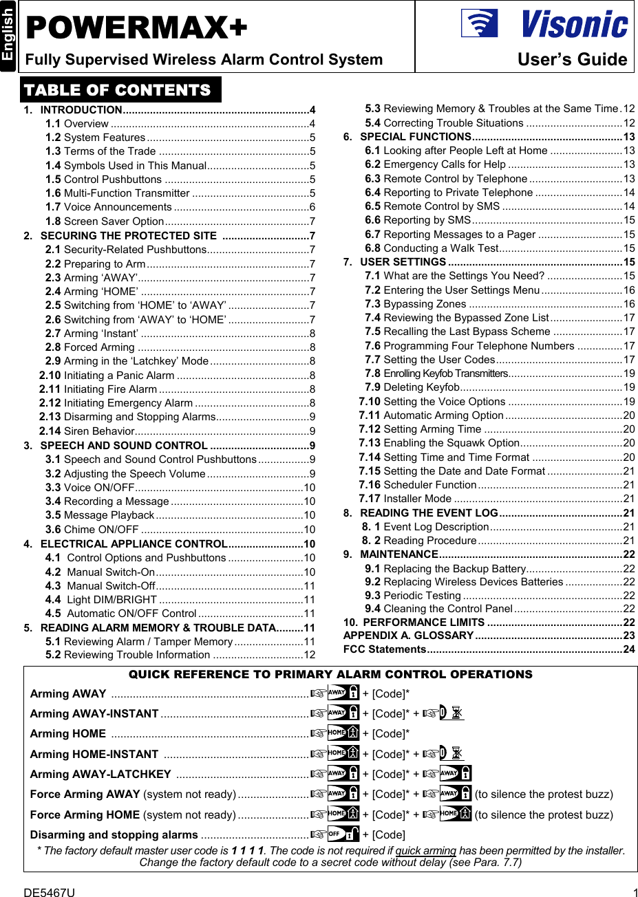 DE5467U  1  POWERMAX+ Fully Supervised Wireless Alarm Control System  User’s Guide TABLE OF CONTENTS 1.   INTRODUCTION..............................................................4 1.1 Overview ..................................................................4 1.2 System Features......................................................5 1.3 Terms of the Trade ..................................................5 1.4 Symbols Used in This Manual..................................5 1.5 Control Pushbuttons ................................................5 1.6 Multi-Function Transmitter .......................................5 1.7 Voice Announcements .............................................6 1.8 Screen Saver Option................................................7 2.   SECURING THE PROTECTED SITE  .............................7 2.1 Security-Related Pushbuttons..................................7 2.2 Preparing to Arm......................................................7 2.3 Arming ‘AWAY’.........................................................7 2.4 Arming ‘HOME’ ........................................................7 2.5 Switching from ‘HOME’ to ‘AWAY’ ...........................7 2.6 Switching from ‘AWAY’ to ‘HOME’ ...........................7 2.7 Arming ‘Instant’ ........................................................8 2.8 Forced Arming .........................................................8 2.9 Arming in the ‘Latchkey’ Mode.................................8 2.10 Initiating a Panic Alarm ............................................8 2.11 Initiating Fire Alarm ..................................................8 2.12 Initiating Emergency Alarm ......................................8 2.13 Disarming and Stopping Alarms...............................9 2.14 Siren Behavior..........................................................9 3.   SPEECH AND SOUND CONTROL .................................9 3.1 Speech and Sound Control Pushbuttons.................9 3.2 Adjusting the Speech Volume..................................9 3.3 Voice ON/OFF........................................................10 3.4 Recording a Message ............................................10 3.5 Message Playback.................................................10 3.6 Chime ON/OFF ......................................................10 4.   ELECTRICAL APPLIANCE CONTROL.........................10 4.1  Control Options and Pushbuttons .........................10 4.2  Manual Switch-On.................................................10 4.3  Manual Switch-Off.................................................11 4.4  Light DIM/BRIGHT ................................................11 4.5  Automatic ON/OFF Control ...................................11 5.   READING ALARM MEMORY &amp; TROUBLE DATA.........11 5.1 Reviewing Alarm / Tamper Memory .......................11 5.2 Reviewing Trouble Information ..............................12 5.3 Reviewing Memory &amp; Troubles at the Same Time.12 5.4 Correcting Trouble Situations ................................12 6.   SPECIAL FUNCTIONS..................................................13 6.1 Looking after People Left at Home ........................13 6.2 Emergency Calls for Help ......................................13 6.3 Remote Control by Telephone...............................13 6.4 Reporting to Private Telephone .............................14 6.5 Remote Control by SMS ........................................14 6.6 Reporting by SMS..................................................15 6.7 Reporting Messages to a Pager ............................15 6.8 Conducting a Walk Test.........................................15 7.   USER SETTINGS ..........................................................15 7.1 What are the Settings You Need? .........................15 7.2 Entering the User Settings Menu...........................16 7.3 Bypassing Zones ...................................................16 7.4 Reviewing the Bypassed Zone List........................17 7.5 Recalling the Last Bypass Scheme .......................17 7.6 Programming Four Telephone Numbers ...............17 7.7 Setting the User Codes..........................................17 7.8 Enrolling Keyfob Transmitters......................................19 7.9 Deleting Keyfob......................................................19 7.10 Setting the Voice Options ......................................19 7.11 Automatic Arming Option.......................................20 7.12 Setting Arming Time ..............................................20 7.13 Enabling the Squawk Option..................................20 7.14 Setting Time and Time Format ..............................20 7.15 Setting the Date and Date Format .........................21 7.16 Scheduler Function................................................21 7.17 Installer Mode ........................................................21 8.   READING THE EVENT LOG.........................................21 8. 1 Event Log Description............................................21 8. 2 Reading Procedure................................................21 9.   MAINTENANCE.............................................................22 9.1 Replacing the Backup Battery................................22 9.2 Replacing Wireless Devices Batteries ...................22 9.3 Periodic Testing .....................................................22 9.4 Cleaning the Control Panel....................................22 10.  PERFORMANCE LIMITS .............................................22 APPENDIX A. GLOSSARY .................................................23 FCC Statements.................................................................24   QUICK REFERENCE TO PRIMARY ALARM CONTROL OPERATIONS Arming AWAY ................................................................  + [Code]*  Arming AWAY-INSTANT ................................................ + [Code]* +    Arming HOME ................................................................ + [Code]*  Arming HOME-INSTANT ............................................... + [Code]* +     Arming AWAY-LATCHKEY ........................................... + [Code]* +  Force Arming AWAY (system not ready) ....................... + [Code]* +  (to silence the protest buzz)  Force Arming HOME (system not ready) ....................... + [Code]* +  (to silence the protest buzz) Disarming and stopping alarms ................................... + [Code] * The factory default master user code is 1 1 1 1. The code is not required if quick arming has been permitted by the installer. Change the factory default code to a secret code without delay (see Para. 7.7) 