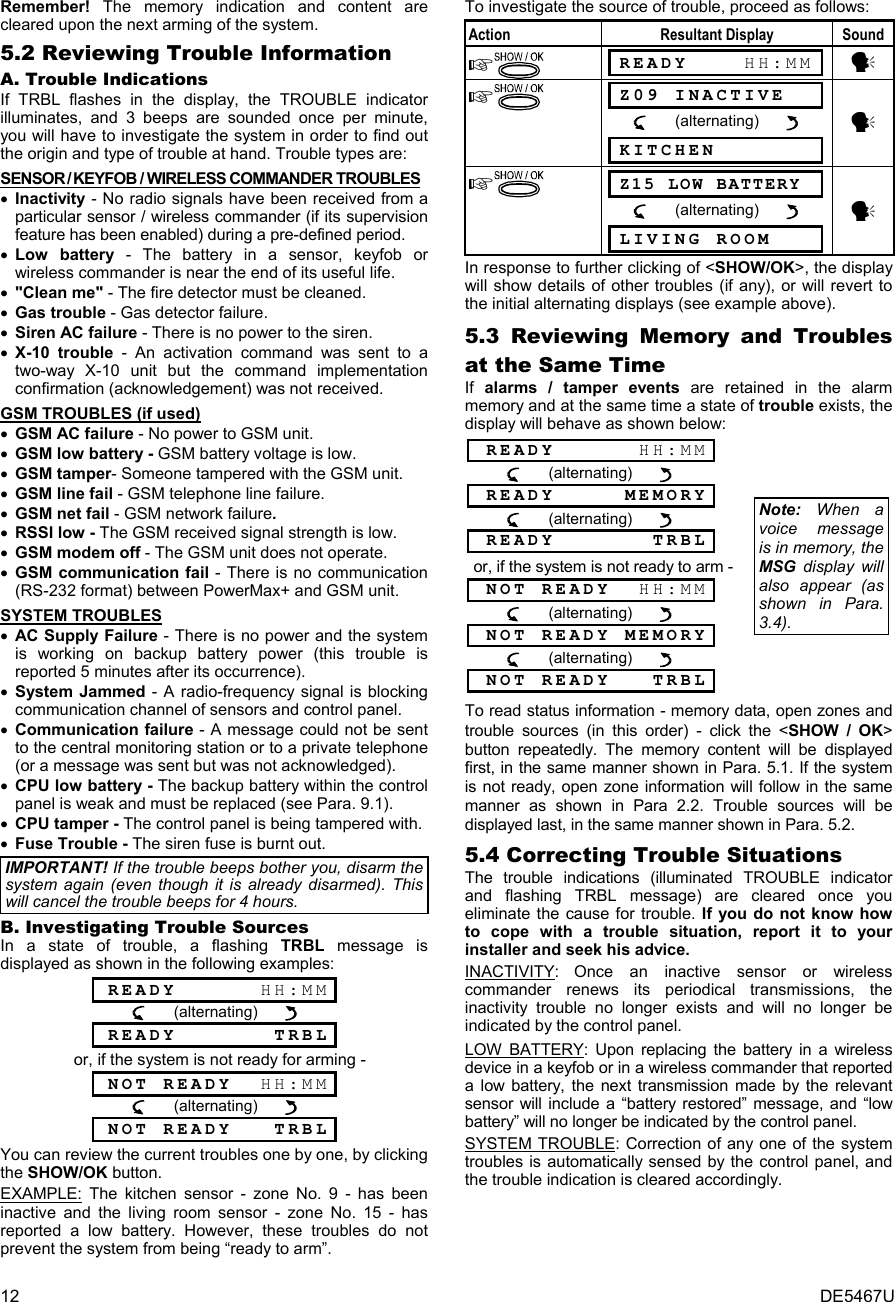 12  DE5467U Remember! The memory indication and content are cleared upon the next arming of the system. 5.2 Reviewing Trouble Information A. Trouble Indications If TRBL flashes in the display, the TROUBLE indicator illuminates, and 3 beeps are sounded once per minute, you will have to investigate the system in order to find out the origin and type of trouble at hand. Trouble types are: SENSOR / KEYFOB / WIRELESS COMMANDER TROUBLES • Inactivity - No radio signals have been received from a particular sensor / wireless commander (if its supervision feature has been enabled) during a pre-defined period. • Low battery - The battery in a sensor, keyfob or wireless commander is near the end of its useful life. • &quot;Clean me&quot; - The fire detector must be cleaned. • Gas trouble - Gas detector failure. • Siren AC failure - There is no power to the siren. • X-10 trouble - An activation command was sent to a two-way X-10 unit but the command implementation confirmation (acknowledgement) was not received.  GSM TROUBLES (if used) • GSM AC failure - No power to GSM unit. • GSM low battery - GSM battery voltage is low. • GSM tamper- Someone tampered with the GSM unit. • GSM line fail - GSM telephone line failure. • GSM net fail - GSM network failure. • RSSI low - The GSM received signal strength is low. • GSM modem off - The GSM unit does not operate. • GSM communication fail - There is no communication (RS-232 format) between PowerMax+ and GSM unit. SYSTEM TROUBLES • AC Supply Failure - There is no power and the system is working on backup battery power (this trouble is reported 5 minutes after its occurrence). • System Jammed - A radio-frequency signal is blocking communication channel of sensors and control panel.  • Communication failure - A message could not be sent to the central monitoring station or to a private telephone (or a message was sent but was not acknowledged). • CPU low battery - The backup battery within the control panel is weak and must be replaced (see Para. 9.1). • CPU tamper - The control panel is being tampered with. • Fuse Trouble - The siren fuse is burnt out. IMPORTANT! If the trouble beeps bother you, disarm the system again (even though it is already disarmed). This will cancel the trouble beeps for 4 hours. B. Investigating Trouble Sources In a state of trouble, a flashing TRBL message is displayed as shown in the following examples:  READY      HH:MM       (alternating)         READY       TRBL or, if the system is not ready for arming -  NOT READY  HH:MM       (alternating)         NOT READY   TRBL You can review the current troubles one by one, by clicking the SHOW/OK button.  EXAMPLE: The kitchen sensor - zone No. 9 - has been inactive and the living room sensor - zone No. 15 - has reported a low battery. However, these troubles do not prevent the system from being “ready to arm”. To investigate the source of trouble, proceed as follows: Action Resultant Display Sound   READY    HH:MM y   Z09 INACTIVE          (alternating)        y  KITCHEN    Z15 LOW BATTERY          (alternating)        y  LIVING ROOM  In response to further clicking of &lt;SHOW/OK&gt;, the display will show details of other troubles (if any), or will revert to the initial alternating displays (see example above).  5.3 Reviewing Memory and Troubles at the Same Time If  alarms / tamper events are retained in the alarm memory and at the same time a state of trouble exists, the display will behave as shown below: READY      HH:MM             (alternating)         READY     MEMORY             (alternating)         READY       TRBL or, if the system is not ready to arm -  NOT READY  HH:MM             (alternating)         NOT READY MEMORY             (alternating)         NOT READY   TRBL Note: When a voice message is in memory, the MSG display will also appear (as shown in Para. 3.4).  To read status information - memory data, open zones and trouble sources (in this order) - click the &lt;SHOW / OK&gt; button repeatedly. The memory content will be displayed first, in the same manner shown in Para. 5.1. If the system is not ready, open zone information will follow in the same manner as shown in Para 2.2. Trouble sources will be displayed last, in the same manner shown in Para. 5.2. 5.4 Correcting Trouble Situations The trouble indications (illuminated TROUBLE indicator and flashing TRBL message) are cleared once you eliminate the cause for trouble. If you do not know how to cope with a trouble situation, report it to your installer and seek his advice. INACTIVITY: Once an inactive sensor or wireless commander renews its periodical transmissions, the inactivity trouble no longer exists and will no longer be indicated by the control panel. LOW BATTERY: Upon replacing the battery in a wireless device in a keyfob or in a wireless commander that reported a low battery, the next transmission made by the relevant sensor will include a “battery restored” message, and “low battery” will no longer be indicated by the control panel. SYSTEM TROUBLE: Correction of any one of the system troubles is automatically sensed by the control panel, and the trouble indication is cleared accordingly. 
