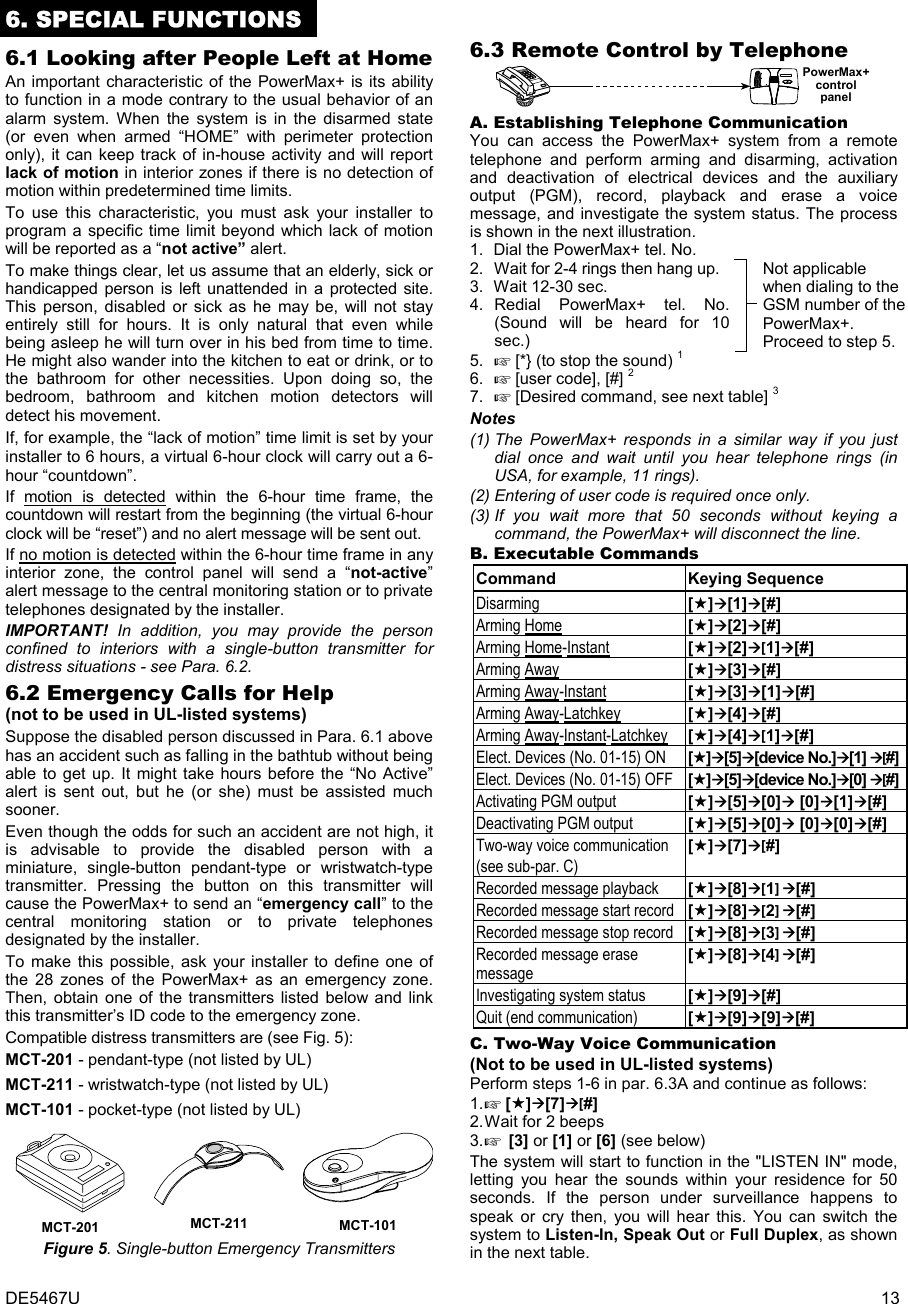 DE5467U  13 6. SPECIAL FUNCTIONS 6.1 Looking after People Left at Home An important characteristic of the PowerMax+ is its ability to function in a mode contrary to the usual behavior of an alarm system. When the system is in the disarmed state (or even when armed “HOME” with perimeter protection only), it can keep track of in-house activity and will report lack of motion in interior zones if there is no detection of motion within predetermined time limits. To use this characteristic, you must ask your installer to program a specific time limit beyond which lack of motion will be reported as a “not active” alert.  To make things clear, let us assume that an elderly, sick or handicapped person is left unattended in a protected site. This person, disabled or sick as he may be, will not stay entirely still for hours. It is only natural that even while being asleep he will turn over in his bed from time to time. He might also wander into the kitchen to eat or drink, or to the bathroom for other necessities. Upon doing so, the bedroom, bathroom and kitchen motion detectors will detect his movement.  If, for example, the “lack of motion” time limit is set by your installer to 6 hours, a virtual 6-hour clock will carry out a 6-hour “countdown”. If motion is detected within the 6-hour time frame, the countdown will restart from the beginning (the virtual 6-hour clock will be “reset”) and no alert message will be sent out. If no motion is detected within the 6-hour time frame in any interior zone, the control panel will send a “not-active” alert message to the central monitoring station or to private telephones designated by the installer.  IMPORTANT!  In addition, you may provide the person confined to interiors with a single-button transmitter for distress situations - see Para. 6.2.  6.2 Emergency Calls for Help  (not to be used in UL-listed systems) Suppose the disabled person discussed in Para. 6.1 above has an accident such as falling in the bathtub without being able to get up. It might take hours before the “No Active” alert is sent out, but he (or she) must be assisted much sooner. Even though the odds for such an accident are not high, it is advisable to provide the disabled person with a miniature, single-button pendant-type or wristwatch-type transmitter. Pressing the button on this transmitter will cause the PowerMax+ to send an “emergency call” to the central monitoring station or to private telephones designated by the installer. To make this possible, ask your installer to define one of the 28 zones of the PowerMax+ as an emergency zone. Then, obtain one of the transmitters listed below and link this transmitter’s ID code to the emergency zone.  Compatible distress transmitters are (see Fig. 5): MCT-201 - pendant-type (not listed by UL) MCT-211 - wristwatch-type (not listed by UL) MCT-101 - pocket-type (not listed by UL)  MCT-201  MCT-211  MCT-101 Figure 5. Single-button Emergency Transmitters 6.3 Remote Control by Telephone PowerMax+controlpanel  A. Establishing Telephone Communication  You can access the PowerMax+ system from a remote telephone and perform arming and disarming, activation and deactivation of electrical devices and the auxiliary output (PGM), record, playback and erase a voice message, and investigate the system status. The process is shown in the next illustration. 1.   Dial the PowerMax+ tel. No.       2.   Wait for 2-4 rings then hang up. 3.   Wait 12-30 sec. 4. Redial PowerMax+ tel. No. (Sound will be heard for 10 sec.)    Not applicable when dialing to the GSM number of the PowerMax+. Proceed to step 5. 5.   [*} (to stop the sound) 1 6.   [user code], [#] 2  7.   [Desired command, see next table] 3 Notes (1) The PowerMax+ responds in a similar way if you just dial once and wait until you hear telephone rings (in USA, for example, 11 rings). (2) Entering of user code is required once only. (3) If you wait more that 50 seconds without keying a command, the PowerMax+ will disconnect the line.  B. Executable Commands  Command Keying Sequence Disarming [][1][#] Arming Home [][2][#] Arming Home-Instant [][2][1][#] Arming Away [][3][#] Arming Away-Instant [][3][1][#] Arming Away-Latchkey [][4][#] Arming Away-Instant-Latchkey [][4][1][#] Elect. Devices (No. 01-15) ON   [][5][device No.][1] [#]Elect. Devices (No. 01-15) OFF  [][5][device No.][0] [#]Activating PGM output  [][5][0] [0][1][#] Deactivating PGM output  [][5][0] [0][0][#] Two-way voice communication (see sub-par. C) [][7][#] Recorded message playback   [][8][1] [#] Recorded message start record  [][8][2] [#] Recorded message stop record  [][8][3] [#] Recorded message erase message [][8][4] [#] Investigating system status  [][9][#]  Quit (end communication)  [][9][9][#] C. Two-Way Voice Communication (Not to be used in UL-listed systems) Perform steps 1-6 in par. 6.3A and continue as follows: 1.  [][7][#] 2. Wait for 2 beeps 3.  [3] or [1] or [6] (see below) The system will start to function in the &quot;LISTEN IN&quot; mode, letting you hear the sounds within your residence for 50 seconds. If the person under surveillance happens to speak or cry then, you will hear this. You can switch the system to Listen-In, Speak Out or Full Duplex, as shown in the next table. 