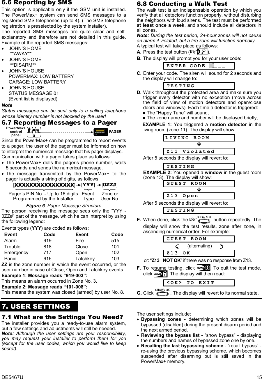 DE5467U  15 6.6 Reporting by SMS This option is applicable only if the GSM unit is installed. The PowerMax+ system can send SMS messages to a registered SMS telephones (up to 4). (The SMS telephone registration is preselected by the system installer). The reported SMS messages are quite clear and self- explanatory and therefore are not detailed in this guide. Example of the reported SMS messages: • JOHN’S HOME      **AWAY** • JOHN’S HOME   **DISARM** • JOHN’S HOUSE  POWERMAX: LOW BATTERY GARAGE: LOW BATTERY • JOHN’S HOUSE  STATUS MESSAGE 01 (Event list is displayed) Note Status messages can be sent only to a calling telephone whose identity number is not blocked by the user!  6.7 Reporting Messages to a Pager MPAGERPowerMax+controlpanel  Since the PowerMax+ can be programmed to report events to a pager, the user of the pager must be informed on how to interpret the numerical message that his pager displays. Communication with a pager takes place as follows: • The PowerMax+ dials the pager’s phone number, waits 5 seconds and sends the numerical message. • The message transmitted by the PowerMax+ to the pager is actually a string of digits, as follows: [XXXXXXXXXXXXXXXX][YYY][0ZZ#]Pager’s PIN No. - Up to 16 digitsProgrammed by the InstallerZone orUser No.Event Type  Figure 6. Pager Message Structure The person receiving the message sees only the “YYY -0ZZ#” part of the message, which he can interpret by using the following legend: Events types (YYY) are coded as follows: Event Code  Event Code Alarm 919  Fire  515 Trouble 818  Close 101 Emergency 717  Open  102 Panic 616  Latchkey 103 ZZ is the zone number in which the event occurred, or the user number in case of Close, Open and Latchkey events. Example 1: Message reads “919-003”: This means an alarm occurred in Zone No. 3. Example 2: Message reads “101-008”: This means the system was closed (armed) by user No. 8. 6.8 Conducting a Walk Test The walk test is an indispensable operation by which you verify that all detectors function properly, without disturbing the neighbors with loud sirens. The test must be performed at least once a week, and should include all detectors in all zones.  Note: During the test period, 24-hour zones will not cause an alarm if violated, but a fire zone will function normally.  A typical test will take place as follows: A. Press the test button (). B. The display will prompt you for your user code:  ENTER CODE  ___ C. Enter your code. The siren will sound for 2 seconds and the display will change to:   TESTING D. Walk throughout the protected area and make sure you trigger every detector with no exception (move across the field of view of motion detectors and open/close doors and windows). Each time a detector is triggered:   The “Happy Tune” will sound,   The zone name and number will be displayed briefly,  EXAMPLE 1: You triggered a motion detector in the living room (zone 11). The display will show: LIVING ROOM   Z11 Violated        After 5 seconds the display will revert to:  TESTING EXAMPLE 2: You opened a window in the guest room (zone 13). The display will show:  GUEST ROOM   Z13 Open        After 5 seconds the display will revert to:  TESTING E.  When done, click the  button repeatedly. The display will show the test results, zone after zone, in ascending numerical order. For example:  GUEST ROOM                    (alternating)         Z13 OK   or: “Z13   NOT OK” if there was no response from Z13. F.  To resume testing, click  . To quit the test mode, click  . The display will then read:  &lt;OK&gt; TO EXIT G. Click  . The display will revert to its normal state.     7. USER SETTINGS 7.1 What are the Settings You Need? The installer provides you a ready-to-use alarm system,  but a few settings and adjustments will still be needed.  Note: Although the user settings are your responsibility, you may request your installer to perform them for you (except for the user codes, which you would like to keep secret). The user settings include: • Bypassing zones - determining which zones will be bypassed (disabled) during the present disarm period and the next armed period.  • Reviewing the bypass list - &quot;show bypass&quot; - displaying the numbers and names of bypassed zone one by one. • Recalling the last bypassing scheme - &quot;recall bypass&quot; - re-using the previous bypassing scheme, which becomes suspended after disarming but is still saved in the PowerMax+ memory. 