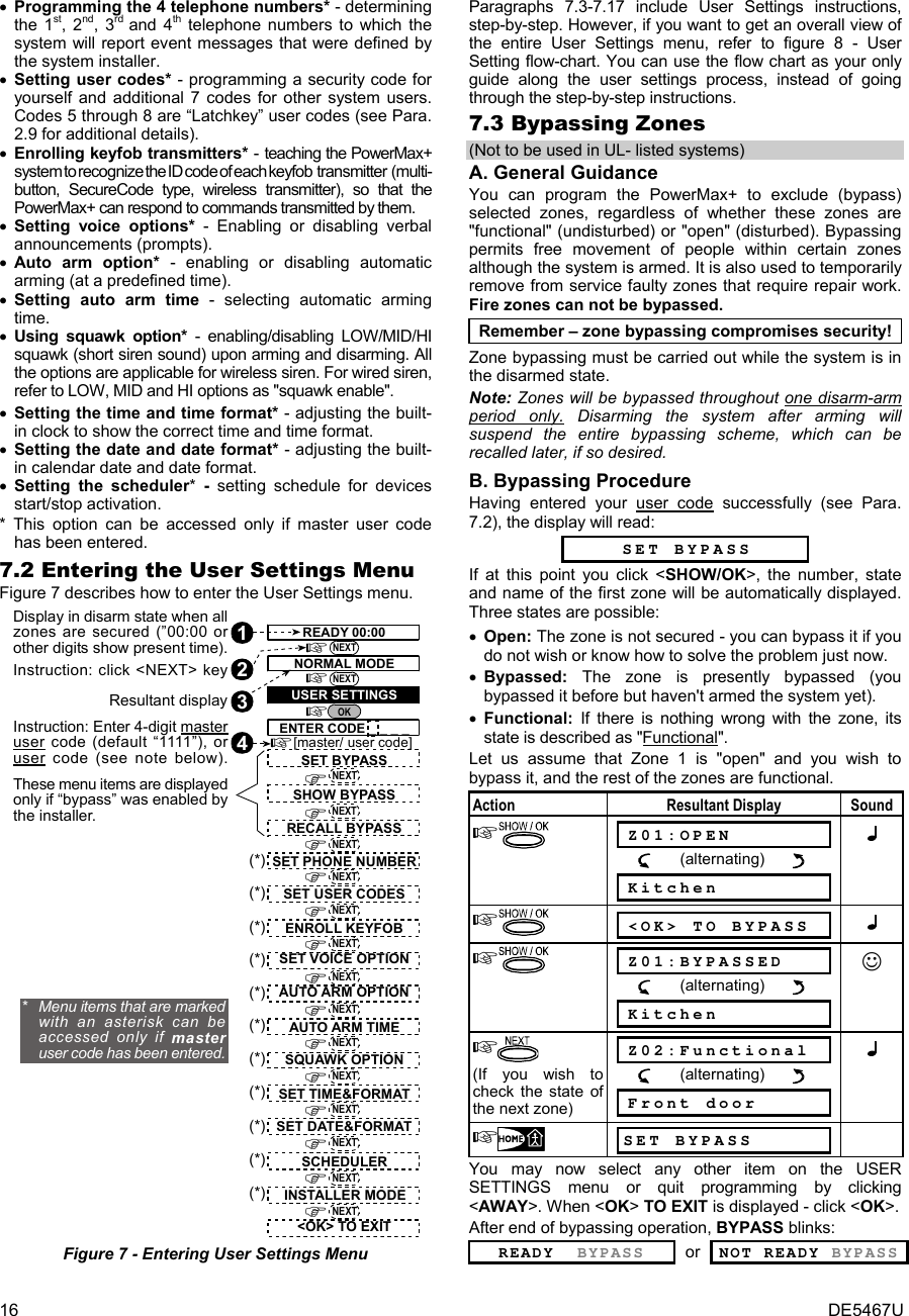 16  DE5467U • Programming the 4 telephone numbers* - determining the 1st, 2nd, 3rd  and 4th telephone numbers to which the system will report event messages that were defined by the system installer. • Setting user codes* - programming a security code for yourself and additional 7 codes for other system users. Codes 5 through 8 are “Latchkey” user codes (see Para.  2.9 for additional details). • Enrolling keyfob transmitters* - teaching the PowerMax+ system to recognize the ID code of each keyfob transmitter (multi-button, SecureCode type, wireless transmitter), so that the PowerMax+ can respond to commands transmitted by them. • Setting voice options* - Enabling or disabling verbal announcements (prompts).  • Auto arm option* - enabling or disabling automatic arming (at a predefined time). • Setting auto arm time - selecting automatic arming time. • Using squawk option* - enabling/disabling LOW/MID/HI squawk (short siren sound) upon arming and disarming. All the options are applicable for wireless siren. For wired siren, refer to LOW, MID and HI options as &quot;squawk enable&quot;. • Setting the time and time format* - adjusting the built-in clock to show the correct time and time format. • Setting the date and date format* - adjusting the built-in calendar date and date format. • Setting the scheduler*  -  setting schedule for devices start/stop activation. * This option can be accessed only if master user code has been entered.  7.2 Entering the User Settings Menu Figure 7 describes how to enter the User Settings menu. 2Display in disarm state when allzones are secured (”00:00 orother digits show present time).1Instruction: click &lt;NEXT&gt; keyResultant displayInstruction: Enter 4-digit masteruser code (default “1111”), oruser code (see note below).43ENTER CODE _ _ _ _OKNEXTNEXTREADY 00:00NORMAL MODEUSER SETTINGS[master/ user code]SHOW BYPASSRECALL BYPASSSET PHONE NUMBERSET USER CODESAUTO ARM OPTIONAUTO ARM TIMESQUAWK OPTIONSET TIME&amp;FORMATSET DATE&amp;FORMAT&lt;OK&gt; TO EXITSET VOICE OPTIONENROLL KEYFOBNEXTNEXTNEXTNEXTNEXTNEXTNEXTNEXTNEXTNEXT(*)(*)(*)(*)(*)(*)(*)(*)*   Menu items that are markedwith an asterisk can beaccessed only if masteruser code has been entered.NEXTSET BYPASSNEXT(*)These menu items are displayedonly if “bypass” was enabled bythe installer.NEXT(*) SCHEDULERNEXT(*) INSTALLER MODE Figure 7 - Entering User Settings Menu Paragraphs 7.3-7.17 include User Settings instructions, step-by-step. However, if you want to get an overall view of the entire User Settings menu, refer to figure 8 - User Setting flow-chart. You can use the flow chart as your only guide along the user settings process, instead of going through the step-by-step instructions. 7.3 Bypassing Zones (Not to be used in UL- listed systems) A. General Guidance You can program the PowerMax+ to exclude (bypass) selected zones, regardless of whether these zones are &quot;functional&quot; (undisturbed) or &quot;open&quot; (disturbed). Bypassing permits free movement of people within certain zones although the system is armed. It is also used to temporarily remove from service faulty zones that require repair work. Fire zones can not be bypassed.  Remember – zone bypassing compromises security! Zone bypassing must be carried out while the system is in the disarmed state. Note: Zones will be bypassed throughout one disarm-arm period only. Disarming the system after arming will suspend the entire bypassing scheme, which can be recalled later, if so desired. B. Bypassing Procedure Having entered your user code successfully (see Para. 7.2), the display will read:   SET BYPASS If at this point you click &lt;SHOW/OK&gt;, the number, state and name of the first zone will be automatically displayed. Three states are possible: • Open: The zone is not secured - you can bypass it if you do not wish or know how to solve the problem just now. • Bypassed:  The zone is presently bypassed (you bypassed it before but haven&apos;t armed the system yet).   • Functional: If there is nothing wrong with the zone, its state is described as &quot;Functional&quot;.  Let us assume that Zone 1 is &quot;open&quot; and you wish to bypass it, and the rest of the zones are functional. Action Resultant Display Sound   Z01:OPEN            (alternating)         Kitchen    &lt;OK&gt; TO BYPASS    Z01:BYPASSED            (alternating)         Kitchen ☺  (If you wish to check the state of the next zone)  Z02:Functional            (alternating)         Front door   SET BYPASS  You may now select any other item on the USER SETTINGS menu or quit programming by clicking &lt;AWAY&gt;. When &lt;OK&gt; TO EXIT is displayed - click &lt;OK&gt;. After end of bypassing operation, BYPASS blinks: READY  BYPASS or NOT READY BYPASS