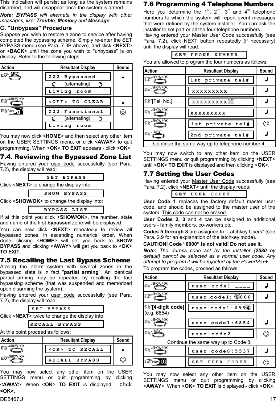 DE5467U  17 This indication will persist as long as the system remains disarmed, and will disappear once the system is armed.  Note: BYPASS will alternate in the display with other messages, like: Trouble, Memory and Message. C. &quot;Unbypass&quot; Procedure Suppose you wish to restore a zone to service after having completed the bypassing scheme. Simply re-enter the SET BYPASS menu (see Para. 7.3B above), and click &lt;NEXT&gt; or &lt;BACK&gt; until the zone you wish to &quot;unbypass&quot; is on display. Refer to the following steps.  Action Resultant Display Sound   Z22:Bypassed            (alternating)         Living room    &lt;OFF&gt; TO CLEAR    Z22:Functional            (alternating)         Living room ☺ You may now click &lt;HOME&gt; and then select any other item on the USER SETTINGS menu, or click &lt;AWAY&gt; to quit programming. When &lt;OK&gt; TO EXIT appears - click &lt;OK&gt;. 7.4. Reviewing the Bypassed Zone List Having entered your user code successfully (see Para. 7.2), the display will read:   SET BYPASS Click &lt;NEXT&gt; to change the display into: SHOW BYPASS Click &lt;SHOW/OK&gt; to change the display into: BYPASS LIST If at this point you click &lt;SHOW/OK&gt;, the number, state and name of the first bypassed zone will be displayed.  You can now click &lt;NEXT&gt; repeatedly to review all bypassed zones, in ascending numerical order. When done, clicking &lt;HOME&gt; will get you back to SHOW BYPASS and clicking &lt;AWAY&gt; will get you back to &lt;OK&gt; TO EXIT. 7.5 Recalling the Last Bypass Scheme Arming the alarm system with several zones in the bypassed state is in fact &quot;partial arming&quot;. An identical partial arming may be repeated by recalling the last bypassing scheme (that was suspended and memorized upon disarming the system). Having entered your user code successfully (see Para. 7.2), the display will read:   SET BYPASS Click &lt;NEXT&gt; twice to change the display into: RECALL BYPASS At this point proceed as follows: Action Resultant Display Sound   &lt;OK&gt; TO RECALL    RECALL BYPASS ☺ You may now select any other item on the USER SETTINGS menu or quit programming by clicking &lt;AWAY&gt;. When &lt;OK&gt; TO EXIT is displayed - click &lt;OK&gt;. 7.6 Programming 4 Telephone Numbers Here you determine the 1st, 2nd, 3rd  and 4th telephone numbers to which the system will report event messages that were defined by the system installer. You can ask the installer to set part or all the four telephone numbers. Having entered your Master User Code successfully (see Para. 7.2), click NEXT button repeatedly (if necessary) until the display will read:   SET PHONE NUMBER You are allowed to program the four numbers as follows:   Action Resultant Display Sound  1st private tel#    XXXXXXXXX   [Tel. No.]  XXXXXXXXX     XXXXXXXXX    1st private tel# ☺  2nd private tel#  Continue the same way up to telephone number 4.  You may now switch to any other item on the USER SETTINGS menu or quit programming by clicking &lt;NEXT&gt; until &lt;OK&gt; TO EXIT is displayed and then clicking &lt;OK&gt;. 7.7 Setting the User Codes Having entered your Master User Code successfully (see Para. 7.2), click &lt;NEXT&gt; until the display reads:  SET USER CODES User Code 1 replaces the factory default master user code, and should be assigned to the master user of the system. This code can not be erased.  User Codes 2, 3 and 4 can be assigned to additional users - family members, co-workers etc.  Codes 5 through 8 are assigned to “Latchkey Users” (see Para. 2.9 for an explanation of the latchkey mode). CAUTION! Code “0000” is not valid! Do not use it. Note: The duress code set by the installer (2580  by default) cannot be selected as a normal user code. Any attempt to program it will be rejected by the PowerMax+. To program the codes, proceed as follows:  Action Resultant Display Sound   user code1 ____    user code1: 0000  [4-digit code] (e.g. 6854)  user code1:6854    user code1:6854    user code2 ☺ Continue the same way up to Code 8.    user code8:5537    SET USER CODES ☺ You may now select any other item on the USER SETTINGS menu or quit programming by clicking &lt;AWAY&gt;. When &lt;OK&gt; TO EXIT is displayed - click &lt;OK&gt;.