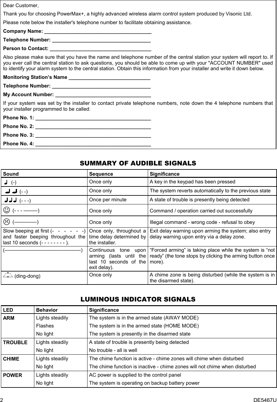2  DE5467U Dear Customer, Thank you for choosing PowerMax+, a highly advanced wireless alarm control system produced by Visonic Ltd.  Please note below the installer&apos;s telephone number to facilitate obtaining assistance. Company Name: ______________________________________ Telephone Number: ___________________________________ Person to Contact: ____________________________________ Also please make sure that you have the name and telephone number of the central station your system will report to. If you ever call the central station to ask questions, you should be able to come up with your &quot;ACCOUNT NUMBER&quot; used to identify your alarm system to the central station. Obtain this information from your installer and write it down below. Monitoring Station’s Name _____________________________ Telephone Number: ___________________________________ My Account Number: __________________________________ If your system was set by the installer to contact private telephone numbers, note down the 4 telephone numbers that your installer programmed to be called: Phone No. 1: _________________________________________ Phone No. 2: _________________________________________ Phone No. 3: _________________________________________ Phone No. 4: _________________________________________  SUMMARY OF AUDIBLE SIGNALS Sound   Sequence  Significance   (-) Once only A key in the keypad has been pressed   (- -) Once only The system reverts automatically to the previous state  (- - -) Once per minute A state of trouble is presently being detected  ☺ (- - - –––––) Once only  Command / operation carried out successfully  (––––––––) Once only Illegal command - wrong code - refusal to obey Slow beeping at first (-   -   -   -   -   -) and faster beeping throughout the last 10 seconds (- - - - - - - - ). Once only, throughout a time delay determined by the installer. Exit delay warning upon arming the system; also entry delay warning upon entry via a delay zone. (–––––––––––––––––––––––––––)  Continuous tone upon arming (lasts until the last 10 seconds of the exit delay). “Forced arming” is taking place while the system is “not ready” (the tone stops by clicking the arming button once more).  (ding-dong)  Once only  A chime zone is being disturbed (while the system is in the disarmed state).  LUMINOUS INDICATOR SIGNALS LED   Behavior  Significance ARM  Lights steadily Flashes No light The system is in the armed state (AWAY MODE) The system is in the armed state (HOME MODE) The system is presently in the disarmed state TROUBLE  Lights steadily No light A state of trouble is presently being detected No trouble - all is well CHIME  Lights steadily No light The chime function is active - chime zones will chime when disturbed The chime function is inactive - chime zones will not chime when disturbed  POWER  Lights steadily No light AC power is supplied to the control panel The system is operating on backup battery power 