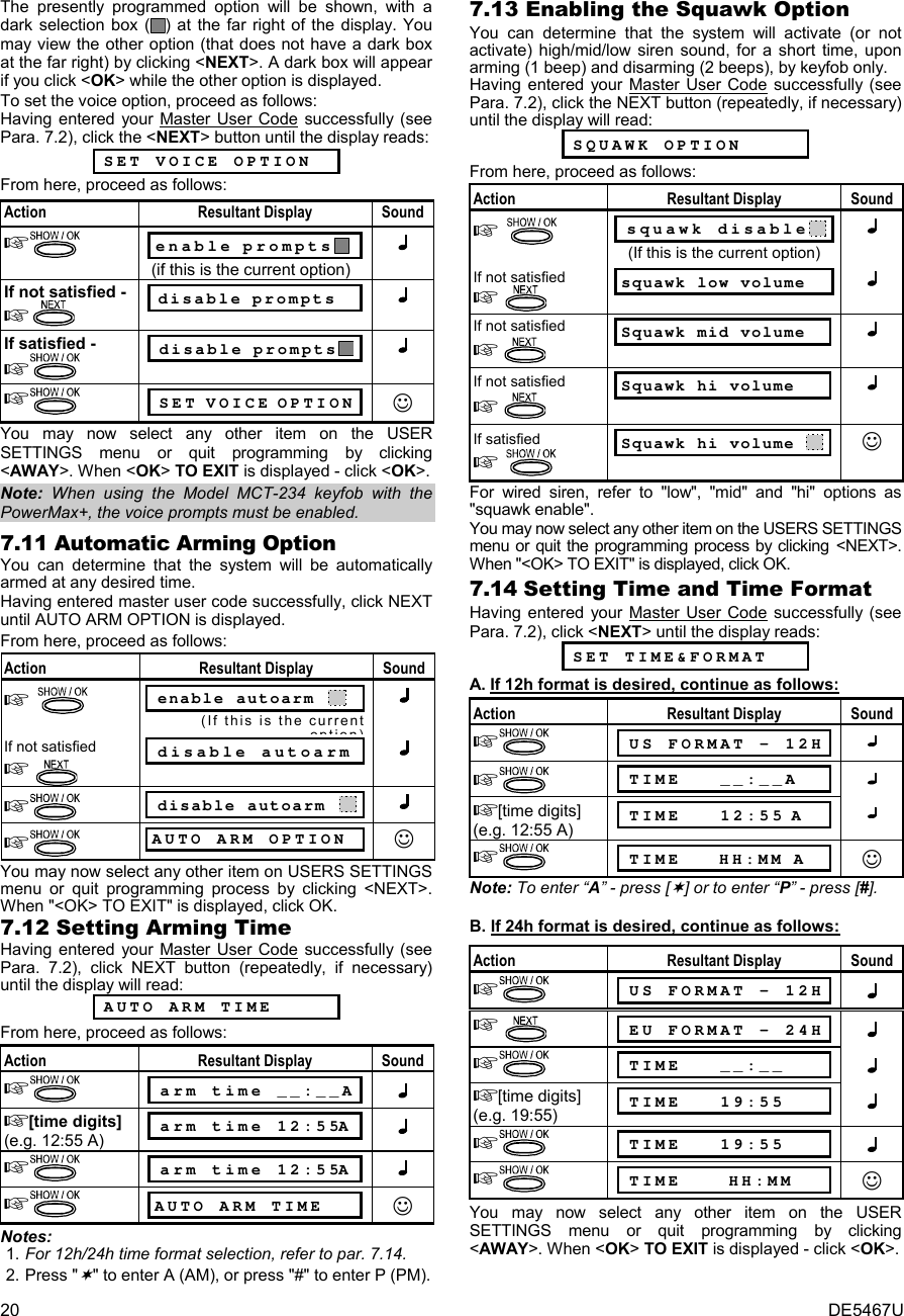 20  DE5467U The presently programmed option will be shown, with a dark selection box ( ) at the far right of the display. You may view the other option (that does not have a dark box at the far right) by clicking &lt;NEXT&gt;. A dark box will appear if you click &lt;OK&gt; while the other option is displayed. To set the voice option, proceed as follows: Having entered your Master User Code successfully (see Para. 7.2), click the &lt;NEXT&gt; button until the display reads:  SET VOICE OPTION From here, proceed as follows:  Action Resultant Display Sound   enable prompts    (if this is the current option)  If not satisfied -    disable prompts  If satisfied -    disable prompts     SET VOICE OPTION ☺ You may now select any other item on the USER SETTINGS menu or quit programming by clicking &lt;AWAY&gt;. When &lt;OK&gt; TO EXIT is displayed - click &lt;OK&gt;. Note: When using the Model MCT-234 keyfob with the PowerMax+, the voice prompts must be enabled. 7.11 Automatic Arming Option You can determine that the system will be automatically armed at any desired time. Having entered master user code successfully, click NEXT until AUTO ARM OPTION is displayed. From here, proceed as follows: Action Resultant Display Sound    enable autoarm    (If this is the current option)If not satisfied    disable autoarm     disable autoarm      AUTO ARM OPTION ☺ You may now select any other item on USERS SETTINGS menu or quit programming process by clicking &lt;NEXT&gt;. When &quot;&lt;OK&gt; TO EXIT&quot; is displayed, click OK. 7.12 Setting Arming Time Having entered your Master User Code successfully (see Para. 7.2), click NEXT button (repeatedly, if necessary) until the display will read:   AUTO ARM TIME From here, proceed as follows: Action Resultant Display Sound   arm time __:__A  [time digits]  (e.g. 12:55 A)  arm time 12:55A    arm time 12:55A   AUTO ARM TIME ☺ Notes: 1. For 12h/24h time format selection, refer to par. 7.14. 2. Press &quot;&quot; to enter A (AM), or press &quot;#&quot; to enter P (PM). 7.13 Enabling the Squawk Option You can determine that the system will activate (or not activate) high/mid/low siren sound, for a short time, upon arming (1 beep) and disarming (2 beeps), by keyfob only. Having entered your Master User Code successfully (see Para. 7.2), click the NEXT button (repeatedly, if necessary) until the display will read:   SQUAWK OPTION From here, proceed as follows: Action Resultant Display Sound    squawk disable   (If this is the current option)  If not satisfied   squawk low volume  If not satisfied   Squawk mid volume   If not satisfied   Squawk hi volume   If satisfied   Squawk hi volume   ☺ For wired siren, refer to &quot;low&quot;, &quot;mid&quot; and &quot;hi&quot; options as &quot;squawk enable&quot;. You may now select any other item on the USERS SETTINGS menu or quit the programming process by clicking &lt;NEXT&gt;. When &quot;&lt;OK&gt; TO EXIT&quot; is displayed, click OK. 7.14 Setting Time and Time Format Having entered your Master User Code successfully (see Para. 7.2), click &lt;NEXT&gt; until the display reads:  SET TIME&amp;FORMAT A. If 12h format is desired, continue as follows: Action Resultant Display Sound   US FORMAT - 12H    TIME   __:__A  [time digits]  (e.g. 12:55 A)  TIME   12:55 A    TIME    HH:MM A ☺ Note: To enter “A” - press [] or to enter “P” - press [#].   B. If 24h format is desired, continue as follows:  Action Resultant Display Sound   US FORMAT - 12H        EU FORMAT - 24H    TIME   __:__  [time digits]  (e.g. 19:55)  TIME   19:55    TIME   19:55    TIME     HH:MM ☺ You may now select any other item on the USER SETTINGS menu or quit programming by clicking &lt;AWAY&gt;. When &lt;OK&gt; TO EXIT is displayed - click &lt;OK&gt;. 