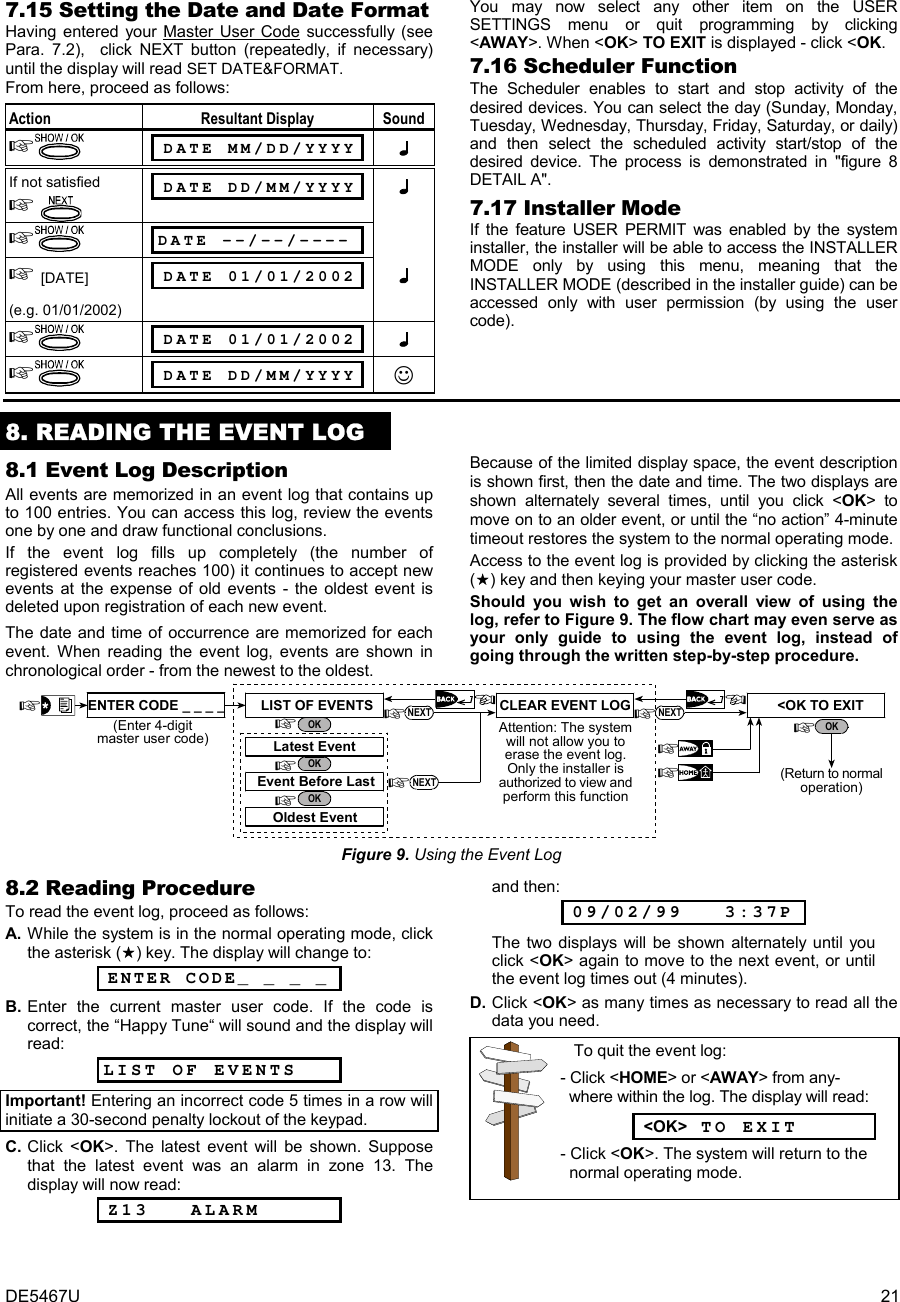 DE5467U  21 7.15 Setting the Date and Date Format Having entered your Master User Code successfully (see Para. 7.2),  click NEXT button (repeatedly, if necessary) until the display will read SET DATE&amp;FORMAT.  From here, proceed as follows: Action Resultant Display Sound   DATE MM/DD/YYYY   If not satisfied     DATE DD/MM/YYYY   DATE --/--/----   [DATE] (e.g. 01/01/2002)  DATE 01/01/2002    DATE 01/01/2002    DATE DD/MM/YYYY ☺ You may now select any other item on the USER SETTINGS menu or quit programming by clicking &lt;AWAY&gt;. When &lt;OK&gt; TO EXIT is displayed - click &lt;OK. 7.16 Scheduler Function The Scheduler enables to start and stop activity of the desired devices. You can select the day (Sunday, Monday, Tuesday, Wednesday, Thursday, Friday, Saturday, or daily) and then select the scheduled activity start/stop of the desired device. The process is demonstrated in &quot;figure 8 DETAIL A&quot;.  7.17 Installer Mode If the feature USER PERMIT was enabled by the system installer, the installer will be able to access the INSTALLER MODE only by using this menu, meaning that the INSTALLER MODE (described in the installer guide) can be accessed only with user permission (by using the user code).    8. READING THE EVENT LOG 8.1 Event Log Description All events are memorized in an event log that contains up to 100 entries. You can access this log, review the events one by one and draw functional conclusions.  If the event log fills up completely (the number of registered events reaches 100) it continues to accept new events at the expense of old events - the oldest event is deleted upon registration of each new event.  The date and time of occurrence are memorized for each event. When reading the event log, events are shown in chronological order - from the newest to the oldest.  Because of the limited display space, the event description is shown first, then the date and time. The two displays are shown alternately several times, until you click &lt;OK&gt; to move on to an older event, or until the “no action” 4-minute timeout restores the system to the normal operating mode.   Access to the event log is provided by clicking the asterisk () key and then keying your master user code.  Should you wish to get an overall view of using the log, refer to Figure 9. The flow chart may even serve as your only guide to using the event log, instead of going through the written step-by-step procedure. Attention: The systemwill not allow you toerase the event log.Only the installer isauthorized to view andperform this functionOKOldest EventEvent Before LastLatest EventLIST OF EVENTSOKOKENTER CODE _ _ _ _(Enter 4-digitmaster user code)&lt;OK TO EXITCLEAR EVENT LOG NEXTNEXTNEXT(Return to normaloperation)OK Figure 9. Using the Event Log 8.2 Reading Procedure To read the event log, proceed as follows: A. While the system is in the normal operating mode, click the asterisk () key. The display will change to:  ENTER CODE_ _ _ _      B. Enter the current master user code. If the code is correct, the “Happy Tune“ will sound and the display will read: LIST OF EVENTS      Important! Entering an incorrect code 5 times in a row will initiate a 30-second penalty lockout of the keypad. C. Click &lt;OK&gt;. The latest event will be shown. Suppose that the latest event was an alarm in zone 13. The display will now read:  Z13   ALARM       and then:  09/02/99   3:37P        The two displays will be shown alternately until you click &lt;OK&gt; again to move to the next event, or until the event log times out (4 minutes). D. Click &lt;OK&gt; as many times as necessary to read all the  data you need.      To quit the event log: - Click &lt;HOME&gt; or &lt;AWAY&gt; from any-    where within the log. The display will read:   &lt;OK&gt; TO EXIT - Click &lt;OK&gt;. The system will return to the   normal operating mode.  