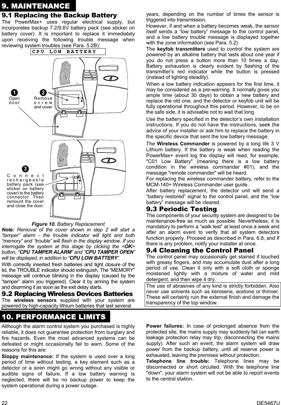 22  DE5467U 9. MAINTENANCE 9.1 Replacing the Backup Battery The PowerMax+ uses regular electrical supply, but incorporates backup 7.2/9.6V battery pack (see sticker on battery cover). It is important to replace it immediately upon receiving the following trouble message when reviewing system troubles (see Para. 5.2B): CPU LOW BATTERY 2Removescrewand coverOpendoor1  Connectrechargeablebattery pack (seesticker on batterycover) to the batteryconnector. Thenremount the coverand close the door.3 Figure 10. Battery Replacement  Note:  Removal of the cover shown in step 2 will start a “tamper” alarm - the trouble indicator will light and both “memory” and “trouble” will flash in the display window. If you interrogate the system at this stage by clicking the &lt;OK&gt; button, “CPU TAMPER ALARM” and “CPU TAMPER OPEN” will be displayed, in addition to “CPU LOW BATTERY”. With correctly inserted fresh batteries and tight closure of the lid, the TROUBLE indicator should extinguish. The “MEMORY” message will continue blinking in the display (caused by the “tamper” alarm you triggered). Clear it by arming the system and disarming it as soon as the exit delay starts. 9.2 Replacing Wireless Devices Batteries The  wireless sensors supplied with your system are powered by high-capacity lithium batteries that last several  years, depending on the number of times the sensor is triggered into transmission. However, if and when a battery becomes weak, the sensor itself sends a “low battery” message to the control panel, and a low battery trouble message is displayed together with the zone information (see Para. 5.2). The  keyfob transmitters used to control the system are powered by an alkaline battery that lasts about one year if you do not press a button more than 10 times a day. Battery exhaustion is clearly evident by flashing of the transmitter’s red indicator while the button is pressed (instead of lighting steadily).  When a low battery indication appears for the first time, it may be considered as a pre-warning. It normally gives you ample time (about 30 days) to obtain a new battery and replace the old one, and the detector or keyfob unit will be fully operational throughout this period. However, to be on the safe side, it is advisable not to wait that long.  Use the battery specified in the detector’s own installation instructions. If you do not have the instructions, seek the advice of your installer or ask him to replace the battery in the specific device that sent the low battery message. The  Wireless Commander is powered by a long life 3 V Lithium battery. If the battery is weak when reading the PowerMax+ event log the display will read, for example, &quot;C01 Low Battery&quot; (meaning there is a low battery condition in the wireless commander #01), and the message &quot;remote commander&quot; will be heard. For replacing the wireless commander battery, refer to the MCM-140+ Wireless Commander user guide. After battery replacement, the detector unit will send a “battery restored” signal to the control panel, and the “low battery” message will be cleared. 9.3 Periodic Testing The components of your security system are designed to be maintenance-free as much as possible. Nevertheless, it is mandatory to perform a “walk test” at least once a week and after an alarm event to verify that all system detectors function properly. Proceed as described in Para. 6.8, and If there is any problem, notify your installer at once. 9.4 Cleaning the Control Panel The control panel may occasionally get stained if touched with greasy fingers, and may accumulate dust after a long period of use. Clean it only with a soft cloth or sponge moistened lightly with a mixture of water and mild detergent, and then wipe it dry. The use of abrasives of any kind is strictly forbidden. Also never use solvents such as kerosene, acetone or thinner. These will certainly ruin the external finish and damage the transparency of the top window.  10. PERFORMANCE LIMITS Although the alarm control system you purchased is highly reliable, it does not guarantee protection from burglary and fire hazards. Even the most advanced systems can be defeated or might occasionally fail to warn. Some of the reasons for this are: Sloppy maintenance: If the system is used over a long period of time without testing, a key element such as a detector or a siren might go wrong without any visible or audible signs of failure. If a low battery warning is neglected, there will be no backup power to keep the system operational during a power outage. Power failures: In case of prolonged absence from the protected site, the mains supply may suddenly fail (an earth leakage protection relay may trip, disconnecting the mains supply). After such an event, the alarm system will draw power from the backup battery, until all reserve power is exhausted, leaving the premises without protection. Telephone line trouble: Telephone lines may be disconnected or short circuited. With the telephone line &quot;down&quot;, your alarm system will not be able to report events to the central station. 