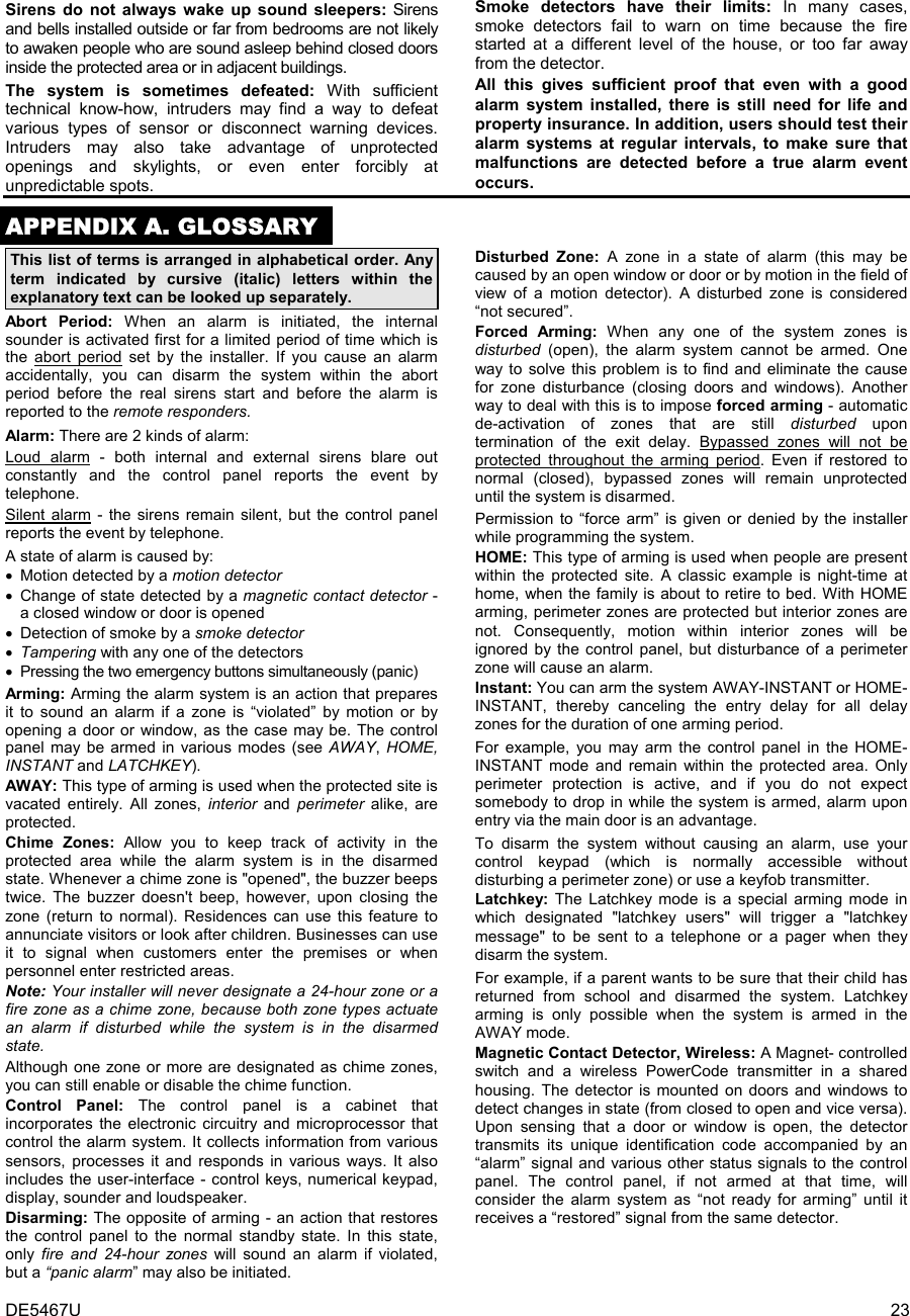 DE5467U  23 Sirens do not always wake up sound sleepers: Sirens and bells installed outside or far from bedrooms are not likely to awaken people who are sound asleep behind closed doors inside the protected area or in adjacent buildings. The system is sometimes defeated: With sufficient technical know-how, intruders may find a way to defeat various types of sensor or disconnect warning devices. Intruders may also take advantage of unprotected  openings and skylights, or even enter forcibly at unpredictable spots. Smoke detectors have their limits: In many cases, smoke detectors fail to warn on time because the fire started at a different level of the house, or too far away from the detector.  All this gives sufficient proof that even with a good alarm system installed, there is still need for life and property insurance. In addition, users should test their alarm systems at regular intervals, to make sure that malfunctions are detected before a true alarm event occurs.  APPENDIX A. GLOSSARY This list of terms is arranged in alphabetical order. Any term indicated by cursive (italic) letters within the explanatory text can be looked up separately.  Abort Period: When an alarm is initiated, the internal sounder is activated first for a limited period of time which is the abort period set by the installer. If you cause an alarm accidentally, you can disarm the system within the abort period before the real sirens start and before the alarm is reported to the remote responders. Alarm: There are 2 kinds of alarm: Loud alarm - both internal and external sirens blare out constantly and the control panel reports the event by telephone. Silent alarm - the sirens remain silent, but the control panel reports the event by telephone. A state of alarm is caused by: •  Motion detected by a motion detector  •  Change of state detected by a magnetic contact detector - a closed window or door is opened •  Detection of smoke by a smoke detector • Tampering with any one of the detectors •  Pressing the two emergency buttons simultaneously (panic) Arming: Arming the alarm system is an action that prepares it to sound an alarm if a zone is “violated” by motion or by opening a door or window, as the case may be. The control panel may be armed in various modes (see AWAY,  HOME, INSTANT and LATCHKEY). AWAY: This type of arming is used when the protected site is vacated entirely. All zones, interior and perimeter alike, are protected.  Chime Zones: Allow you to keep track of activity in the protected area while the alarm system is in the disarmed state. Whenever a chime zone is &quot;opened&quot;, the buzzer beeps twice. The buzzer doesn&apos;t beep, however, upon closing the zone (return to normal). Residences can use this feature to annunciate visitors or look after children. Businesses can use it to signal when customers enter the premises or when personnel enter restricted areas.  Note: Your installer will never designate a 24-hour zone or a fire zone as a chime zone, because both zone types actuate an alarm if disturbed while the system is in the disarmed state. Although one zone or more are designated as chime zones, you can still enable or disable the chime function. Control Panel: The control panel is a cabinet that incorporates the electronic circuitry and microprocessor that control the alarm system. It collects information from various sensors, processes it and responds in various ways. It also includes the user-interface - control keys, numerical keypad, display, sounder and loudspeaker. Disarming: The opposite of arming - an action that restores the control panel to the normal standby state. In this state, only fire and 24-hour zones will sound an alarm if violated, but a “panic alarm” may also be initiated. Disturbed Zone: A zone in a state of alarm (this may be caused by an open window or door or by motion in the field of view of a motion detector). A disturbed zone is considered “not secured”. Forced Arming: When any one of the system zones is disturbed (open), the alarm system cannot be armed. One way to solve this problem is to find and eliminate the cause for zone disturbance (closing doors and windows). Another way to deal with this is to impose forced arming - automatic de-activation of zones that are still disturbed upon termination of the exit delay. Bypassed zones will not be protected throughout the arming period. Even if restored to normal (closed), bypassed zones will remain unprotected until the system is disarmed.  Permission to “force arm” is given or denied by the installer while programming the system. HOME: This type of arming is used when people are present within the protected site. A classic example is night-time at home, when the family is about to retire to bed. With HOME arming, perimeter zones are protected but interior zones are not. Consequently, motion within interior zones will be ignored by the control panel, but disturbance of a perimeter zone will cause an alarm. Instant: You can arm the system AWAY-INSTANT or HOME-INSTANT, thereby canceling the entry delay for all delay zones for the duration of one arming period.  For example, you may arm the control panel in the HOME-INSTANT mode and remain within the protected area. Only perimeter protection is active, and if you do not expect somebody to drop in while the system is armed, alarm upon entry via the main door is an advantage.  To disarm the system without causing an alarm, use your control keypad (which is normally accessible without disturbing a perimeter zone) or use a keyfob transmitter. Latchkey:  The Latchkey mode is a special arming mode in which designated &quot;latchkey users&quot; will trigger a &quot;latchkey message&quot; to be sent to a telephone or a pager when they disarm the system. For example, if a parent wants to be sure that their child has returned from school and disarmed the system. Latchkey arming is only possible when the system is armed in the AWAY mode. Magnetic Contact Detector, Wireless: A Magnet- controlled switch and a wireless PowerCode transmitter in a shared housing. The detector is mounted on doors and windows to detect changes in state (from closed to open and vice versa). Upon sensing that a door or window is open, the detector transmits its unique identification code accompanied by an “alarm” signal and various other status signals to the control panel. The control panel, if not armed at that time, will consider the alarm system as “not ready for arming” until it receives a “restored” signal from the same detector. 