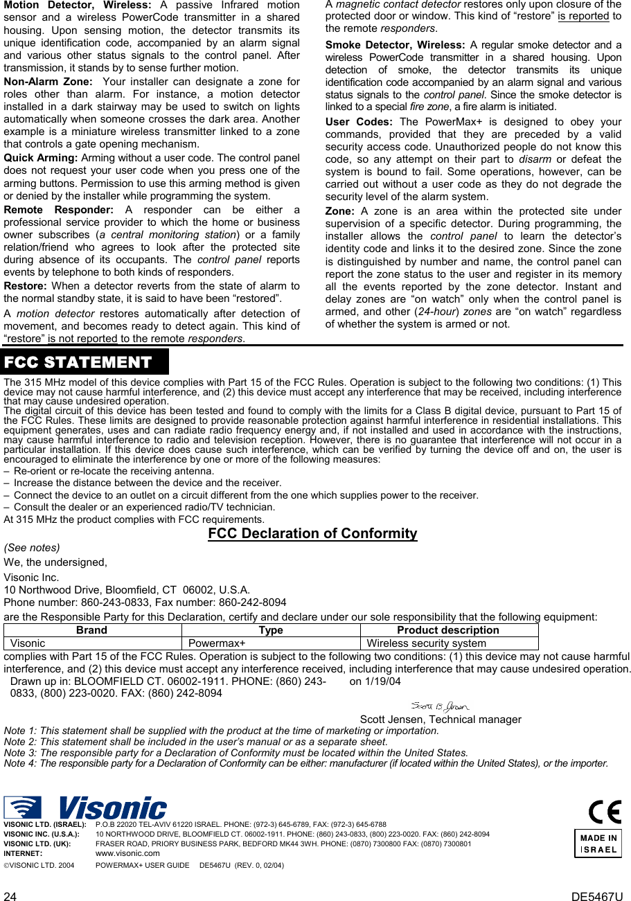 24  DE5467U Motion Detector, Wireless: A passive Infrared motion sensor and a wireless PowerCode transmitter in a shared housing. Upon sensing motion, the detector transmits its unique identification code, accompanied by an alarm signal and various other status signals to the control panel. After transmission, it stands by to sense further motion.  Non-Alarm Zone:  Your installer can designate a zone for roles other than alarm. For instance, a motion detector installed in a dark stairway may be used to switch on lights automatically when someone crosses the dark area. Another example is a miniature wireless transmitter linked to a zone that controls a gate opening mechanism. Quick Arming: Arming without a user code. The control panel does not request your user code when you press one of the arming buttons. Permission to use this arming method is given or denied by the installer while programming the system. Remote Responder: A responder can be either a professional service provider to which the home or business owner subscribes (a central monitoring station) or a family relation/friend who agrees to look after the protected site during absence of its occupants. The control panel reports events by telephone to both kinds of responders. Restore: When a detector reverts from the state of alarm to the normal standby state, it is said to have been “restored”.  A  motion detector restores automatically after detection of movement, and becomes ready to detect again. This kind of “restore” is not reported to the remote responders. A magnetic contact detector restores only upon closure of the protected door or window. This kind of “restore” is reported to the remote responders. Smoke Detector, Wireless: A regular smoke detector and a wireless PowerCode transmitter in a shared housing. Upon detection of smoke, the detector transmits its unique identification code accompanied by an alarm signal and various status signals to the control panel. Since the smoke detector is linked to a special fire zone, a fire alarm is initiated. User Codes: The PowerMax+ is designed to obey your commands, provided that they are preceded by a valid security access code. Unauthorized people do not know this code, so any attempt on their part to disarm or defeat the system is bound to fail. Some operations, however, can be carried out without a user code as they do not degrade the security level of the alarm system.  Zone:  A zone is an area within the protected site under supervision of a specific detector. During programming, the installer allows the control panel to learn the detector’s identity code and links it to the desired zone. Since the zone is distinguished by number and name, the control panel can report the zone status to the user and register in its memory all the events reported by the zone detector. Instant and delay zones are “on watch” only when the control panel is armed, and other (24-hour) zones are “on watch” regardless of whether the system is armed or not.  FCC STATEMENTThe 315 MHz model of this device complies with Part 15 of the FCC Rules. Operation is subject to the following two conditions: (1) This device may not cause harmful interference, and (2) this device must accept any interference that may be received, including interference that may cause undesired operation. The digital circuit of this device has been tested and found to comply with the limits for a Class B digital device, pursuant to Part 15 of the FCC Rules. These limits are designed to provide reasonable protection against harmful interference in residential installations. This equipment generates, uses and can radiate radio frequency energy and, if not installed and used in accordance with the instructions, may cause harmful interference to radio and television reception. However, there is no guarantee that interference will not occur in a particular installation. If this device does cause such interference, which can be verified by turning the device off and on, the user is encouraged to eliminate the interference by one or more of the following measures: –  Re-orient or re-locate the receiving antenna. –  Increase the distance between the device and the receiver. –  Connect the device to an outlet on a circuit different from the one which supplies power to the receiver. –  Consult the dealer or an experienced radio/TV technician. At 315 MHz the product complies with FCC requirements. FCC Declaration of Conformity (See notes) We, the undersigned,  Visonic Inc. 10 Northwood Drive, Bloomfield, CT  06002, U.S.A. Phone number: 860-243-0833, Fax number: 860-242-8094   are the Responsible Party for this Declaration, certify and declare under our sole responsibility that the following equipment: Brand Type Product description Visonic  Powermax+  Wireless security system complies with Part 15 of the FCC Rules. Operation is subject to the following two conditions: (1) this device may not cause harmful interference, and (2) this device must accept any interference received, including interference that may cause undesired operation. Drawn up in: BLOOMFIELD CT. 06002-1911. PHONE: (860) 243-0833, (800) 223-0020. FAX: (860) 242-8094 on 1/19/04      Scott Jensen, Technical manager Note 1: This statement shall be supplied with the product at the time of marketing or importation. Note 2: This statement shall be included in the user’s manual or as a separate sheet. Note 3: The responsible party for a Declaration of Conformity must be located within the United States. Note 4: The responsible party for a Declaration of Conformity can be either: manufacturer (if located within the United States), or the importer.     VISONIC LTD. (ISRAEL):   P.O.B 22020 TEL-AVIV 61220 ISRAEL. PHONE: (972-3) 645-6789, FAX: (972-3) 645-6788 VISONIC INC. (U.S.A.):     10 NORTHWOOD DRIVE, BLOOMFIELD CT. 06002-1911. PHONE: (860) 243-0833, (800) 223-0020. FAX: (860) 242-8094 VISONIC LTD. (UK):      FRASER ROAD, PRIORY BUSINESS PARK, BEDFORD MK44 3WH. PHONE: (0870) 7300800 FAX: (0870) 7300801 INTERNET:      www.visonic.com VISONIC LTD. 2004        POWERMAX+ USER GUIDE     DE5467U  (REV. 0, 02/04)    