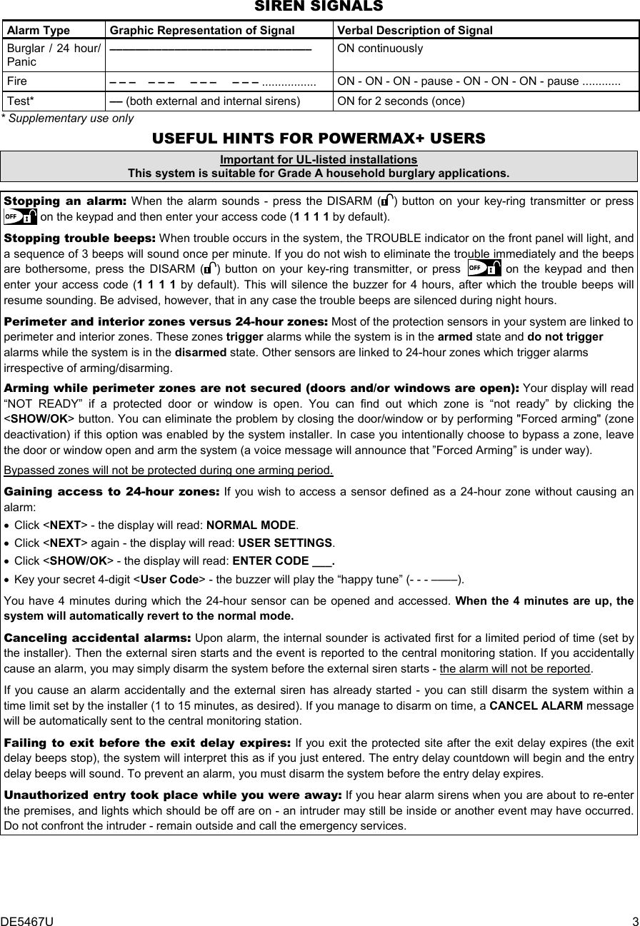 DE5467U  3 SIREN SIGNALS Alarm Type   Graphic Representation of Signal   Verbal Description of Signal Burglar / 24 hour/ Panic –––––––––––––––––––––––––––––––  ON continuously Fire  – – –    – – –     – – –     – – – ................. ON - ON - ON - pause - ON - ON - ON - pause ............    Test*  –– (both external and internal sirens) ON for 2 seconds (once) * Supplementary use only USEFUL HINTS FOR POWERMAX+ USERS Important for UL-listed installations This system is suitable for Grade A household burglary applications.  Stopping an alarm: When the alarm sounds - press the DISARM ( ) button on your key-ring transmitter or press  on the keypad and then enter your access code (1 1 1 1 by default). Stopping trouble beeps: When trouble occurs in the system, the TROUBLE indicator on the front panel will light, and a sequence of 3 beeps will sound once per minute. If you do not wish to eliminate the trouble immediately and the beeps are bothersome, press the DISARM ( ) button on your key-ring transmitter, or press  on the keypad and then enter your access code (1 1 1 1 by default). This will silence the buzzer for 4 hours, after which the trouble beeps will resume sounding. Be advised, however, that in any case the trouble beeps are silenced during night hours. Perimeter and interior zones versus 24-hour zones: Most of the protection sensors in your system are linked to perimeter and interior zones. These zones trigger alarms while the system is in the armed state and do not trigger alarms while the system is in the disarmed state. Other sensors are linked to 24-hour zones which trigger alarms irrespective of arming/disarming.  Arming while perimeter zones are not secured (doors and/or windows are open): Your display will read “NOT READY” if a protected door or window is open. You can find out which zone is “not ready” by clicking the &lt;SHOW/OK&gt; button. You can eliminate the problem by closing the door/window or by performing &quot;Forced arming&quot; (zone deactivation) if this option was enabled by the system installer. In case you intentionally choose to bypass a zone, leave the door or window open and arm the system (a voice message will announce that ”Forced Arming” is under way). Bypassed zones will not be protected during one arming period. Gaining access to 24-hour zones: If you wish to access a sensor defined as a 24-hour zone without causing an alarm: • Click &lt;NEXT&gt; - the display will read: NORMAL MODE. • Click &lt;NEXT&gt; again - the display will read: USER SETTINGS.  • Click &lt;SHOW/OK&gt; - the display will read: ENTER CODE ___. •  Key your secret 4-digit &lt;User Code&gt; - the buzzer will play the “happy tune” (- - - ––––).  You have 4 minutes during which the 24-hour sensor can be opened and accessed. When the 4 minutes are up, the system will automatically revert to the normal mode. Canceling accidental alarms: Upon alarm, the internal sounder is activated first for a limited period of time (set by the installer). Then the external siren starts and the event is reported to the central monitoring station. If you accidentally cause an alarm, you may simply disarm the system before the external siren starts - the alarm will not be reported. If you cause an alarm accidentally and the external siren has already started - you can still disarm the system within a time limit set by the installer (1 to 15 minutes, as desired). If you manage to disarm on time, a CANCEL ALARM message will be automatically sent to the central monitoring station. Failing to exit before the exit delay expires: If you exit the protected site after the exit delay expires (the exit delay beeps stop), the system will interpret this as if you just entered. The entry delay countdown will begin and the entry delay beeps will sound. To prevent an alarm, you must disarm the system before the entry delay expires. Unauthorized entry took place while you were away: If you hear alarm sirens when you are about to re-enter the premises, and lights which should be off are on - an intruder may still be inside or another event may have occurred. Do not confront the intruder - remain outside and call the emergency services. 