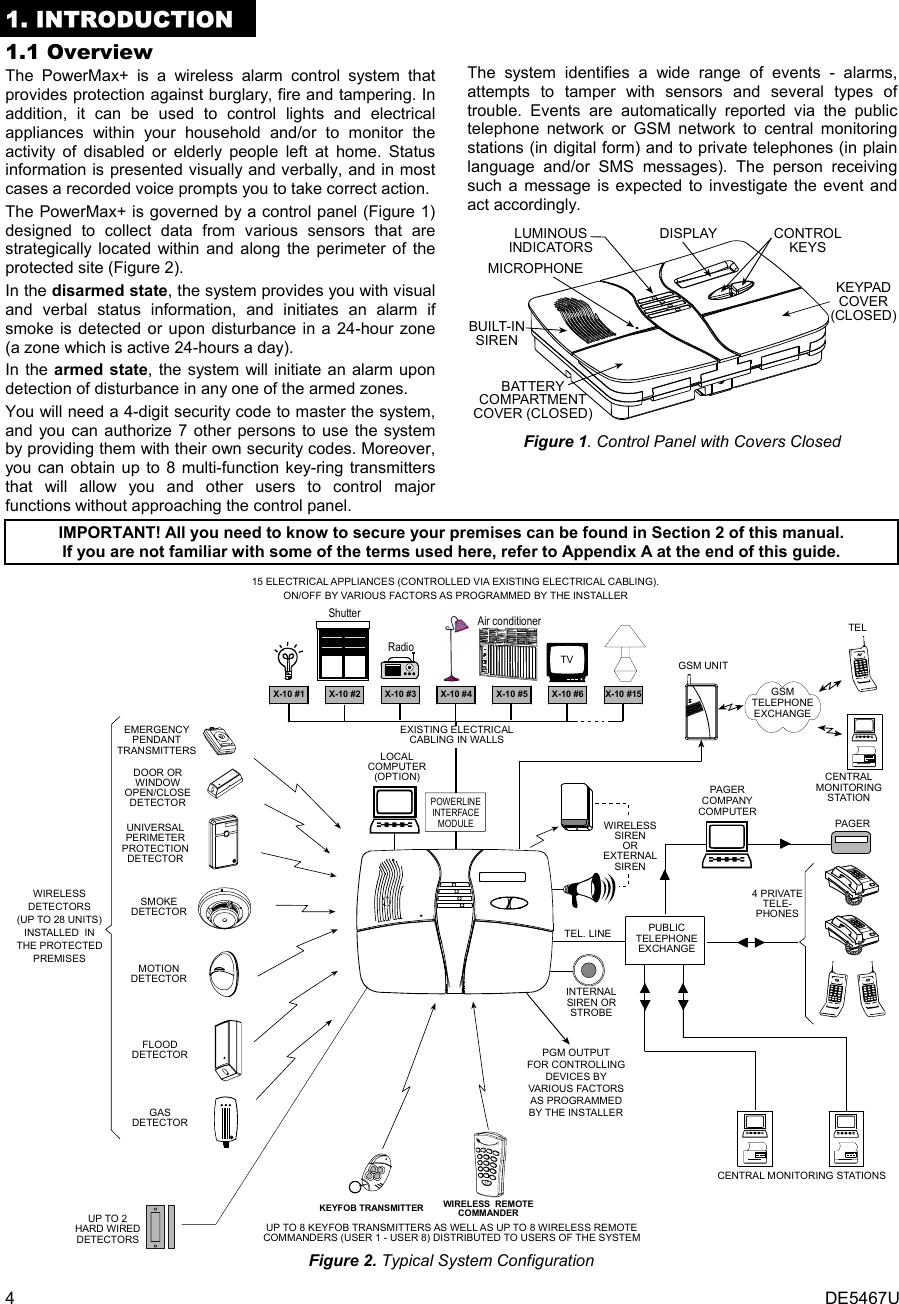 4  DE5467U 1. INTRODUCTION 1.1 Overview The PowerMax+ is a wireless alarm control system that provides protection against burglary, fire and tampering. In addition, it can be used to control lights and electrical appliances within your household and/or to monitor the activity of disabled or elderly people left at home. Status information is presented visually and verbally, and in most cases a recorded voice prompts you to take correct action. The PowerMax+ is governed by a control panel (Figure 1) designed to collect data from various sensors that are strategically located within and along the perimeter of the protected site (Figure 2).  In the disarmed state, the system provides you with visual and verbal status information, and initiates an alarm if smoke is detected or upon disturbance in a 24-hour zone (a zone which is active 24-hours a day).   In the armed state, the system will initiate an alarm upon detection of disturbance in any one of the armed zones. You will need a 4-digit security code to master the system, and you can authorize 7 other persons to use the system by providing them with their own security codes. Moreover, you can obtain up to 8 multi-function key-ring transmitters that will allow you and other users to control major functions without approaching the control panel.  The system identifies a wide range of events - alarms, attempts to tamper with sensors and several types of trouble. Events are automatically reported via the public telephone network or GSM network to central monitoring stations (in digital form) and to private telephones (in plain language and/or SMS messages). The person receiving such a message is expected to investigate the event and act accordingly. CONTROLKEYSKEYPADCOVER(CLOSED)BATTERYCOMPARTMENTCOVER (CLOSED)DISPLAYLUMINOUSINDICATORSMICROPHONEBUILT-INSIREN Figure 1. Control Panel with Covers Closed  IMPORTANT! All you need to know to secure your premises can be found in Section 2 of this manual. If you are not familiar with some of the terms used here, refer to Appendix A at the end of this guide. 15 ELECTRICAL APPLIANCES (CONTROLLED VIA EXISTING ELECTRICAL CABLING).ON/OFF BY VARIOUS FACTORS AS PROGRAMMED BY THE INSTALLERX-10 #1 X-10 #2 X-10 #3 X-10 #4 X-10 #5 X-10 #6 X-10 #15UP TO 8 KEYFOB TRANSMITTERS AS WELL AS UP TO 8 WIRELESS REMOTECOMMANDERS (USER 1 - USER 8) DISTRIBUTED TO USERS OF THE SYSTEMKEYFOB TRANSMITTER WIRELESS  REMOTECOMMANDEREXISTING ELECTRICALCABLING IN WALLSEMERGENCYPENDANTTRANSMITTERSPOWERLINEINTERFACEMODULEWIRELESSDETECTORS(UP TO 28 UNITS)INSTALLED  INTHE PROTECTEDPREMISESSMOKEDETECTORUNIVERSALPERIMETERPROTECTIONDETECTORDOOR ORWINDOWOPEN/CLOSEDETECTORMOTIONDETECTORFLOODDETECTORLOCALCOMPUTER(OPTION)PGM OUTPUTFOR CONTROLLINGDEVICES BYVARIOUS FACTORSAS PROGRAMMEDBY THE INSTALLERGSMTELEPHONEEXCHANGEUP TO 2HARD WIREDDETECTORSGASDETECTORGSM UNITTELTVRadioShutter Air conditionerINTERNALSIREN ORSTROBECENTRAL MONITORING STATIONSPUBLICTELEPHONEEXCHANGE4 PRIVATETELE-PHONESTEL. LINEPAGERCOMPANYCOMPUTERPAGERWIRELESSSIRENOREXTERNALSIRENCENTRALMONITORINGSTATION Figure 2. Typical System Configuration 