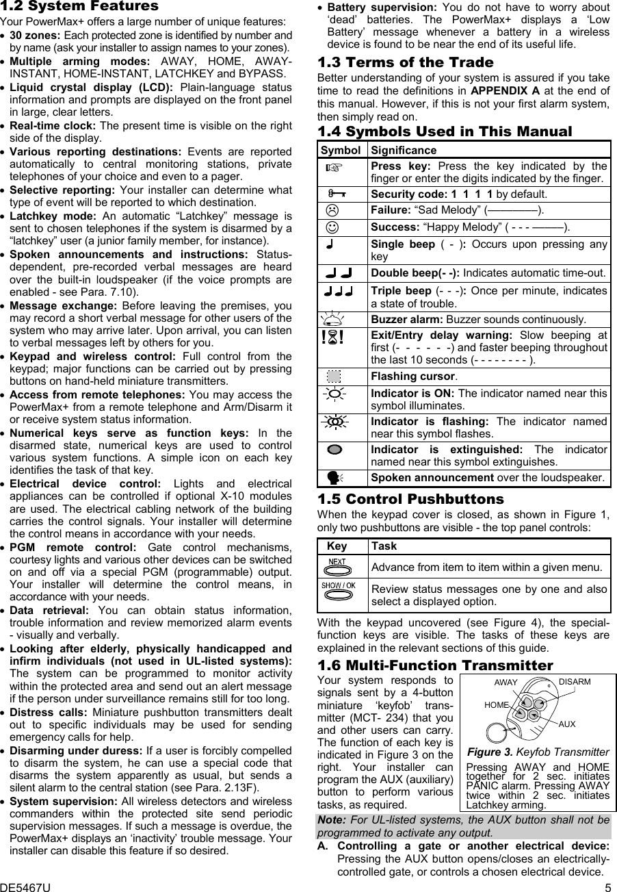 DE5467U  5 1.2 System Features  Your PowerMax+ offers a large number of unique features: • 30 zones: Each protected zone is identified by number and by name (ask your installer to assign names to your zones). • Multiple arming modes: AWAY, HOME, AWAY- INSTANT, HOME-INSTANT, LATCHKEY and BYPASS. • Liquid crystal display (LCD): Plain-language status information and prompts are displayed on the front panel in large, clear letters. • Real-time clock: The present time is visible on the right side of the display. • Various reporting destinations: Events are reported automatically to central monitoring stations, private telephones of your choice and even to a pager. • Selective reporting: Your installer can determine what type of event will be reported to which destination. • Latchkey mode: An automatic “Latchkey” message is sent to chosen telephones if the system is disarmed by a “latchkey” user (a junior family member, for instance). • Spoken announcements and instructions: Status- dependent, pre-recorded verbal messages are heard over the built-in loudspeaker (if the voice prompts are enabled - see Para. 7.10).  • Message exchange: Before leaving the premises, you may record a short verbal message for other users of the system who may arrive later. Upon arrival, you can listen to verbal messages left by others for you.   • Keypad and wireless control: Full control from the keypad; major functions can be carried out by pressing buttons on hand-held miniature transmitters. • Access from remote telephones: You may access the PowerMax+ from a remote telephone and Arm/Disarm it or receive system status information.  • Numerical keys serve as function keys: In the disarmed state, numerical keys are used to control various system functions. A simple icon on each key identifies the task of that key. • Electrical device control: Lights and electrical appliances can be controlled if optional X-10 modules are used. The electrical cabling network of the building carries the control signals. Your installer will determine the control means in accordance with your needs. • PGM remote control: Gate control mechanisms, courtesy lights and various other devices can be switched on and off via a special PGM (programmable) output. Your installer will determine the control means, in accordance with your needs. • Data retrieval: You can obtain status information, trouble information and review memorized alarm events - visually and verbally. • Looking after elderly, physically handicapped and infirm individuals (not used in UL-listed systems):  The system can be programmed to monitor activity within the protected area and send out an alert message if the person under surveillance remains still for too long.  • Distress calls: Miniature pushbutton transmitters dealt out to specific individuals may be used for sending emergency calls for help. • Disarming under duress: If a user is forcibly compelled to disarm the system, he can use a special code that disarms the system apparently as usual, but sends a silent alarm to the central station (see Para. 2.13F). • System supervision: All wireless detectors and wireless commanders within the protected site send periodic supervision messages. If such a message is overdue, the PowerMax+ displays an ‘inactivity’ trouble message. Your installer can disable this feature if so desired. • Battery supervision: You do not have to worry about ‘dead’ batteries. The PowerMax+ displays a ‘Low Battery’ message whenever a battery in a wireless device is found to be near the end of its useful life.  1.3 Terms of the Trade Better understanding of your system is assured if you take time to read the definitions in APPENDIX A at the end of this manual. However, if this is not your first alarm system, then simply read on.  1.4 Symbols Used in This Manual Symbol Significance   Press key: Press the key indicated by the finger or enter the digits indicated by the finger.    ³ Security code: 1  1  1  1 by default.   Failure: “Sad Melody” (––––––––).  ☺ Success: “Happy Melody” ( - - - –––––).   Single beep ( - ): Occurs upon pressing any key   Double beep(- -): Indicates automatic time-out. Triple beep (- - -): Once per minute, indicates a state of trouble.   Buzzer alarm: Buzzer sounds continuously. !! Exit/Entry delay warning: Slow beeping at first (-  -  -  -  -  -) and faster beeping throughout the last 10 seconds (- - - - - - - - ).     Flashing cursor.   Indicator is ON: The indicator named near this symbol illuminates.  Indicator is flashing: The indicator named near this symbol flashes.       Indicator is extinguished: The indicator named near this symbol extinguishes.  y Spoken announcement over the loudspeaker.1.5 Control Pushbuttons  When the keypad cover is closed, as shown in Figure 1, only two pushbuttons are visible - the top panel controls:    Key  Task   Advance from item to item within a given menu.  Review status messages one by one and also select a displayed option. With the keypad uncovered (see Figure 4), the special-function keys are visible. The tasks of these keys are explained in the relevant sections of this guide.  1.6 Multi-Function Transmitter Your system responds to signals sent by a 4-button miniature ‘keyfob’ trans- mitter (MCT- 234) that you and other users can carry. The function of each key is indicated in Figure 3 on the right. Your installer can program the AUX (auxiliary) button to perform various tasks, as required. DISARMAWAYAUXHOME Figure 3. Keyfob Transmitter Pressing AWAY and HOME together for 2 sec. initiates PANIC alarm. Pressing AWAY twice within 2 sec. initiates Latchkey arming. Note: For UL-listed systems, the AUX button shall not be programmed to activate any output. A.  Controlling a gate or another electrical device:  Pressing the AUX button opens/closes an electrically- controlled gate, or controls a chosen electrical device.  