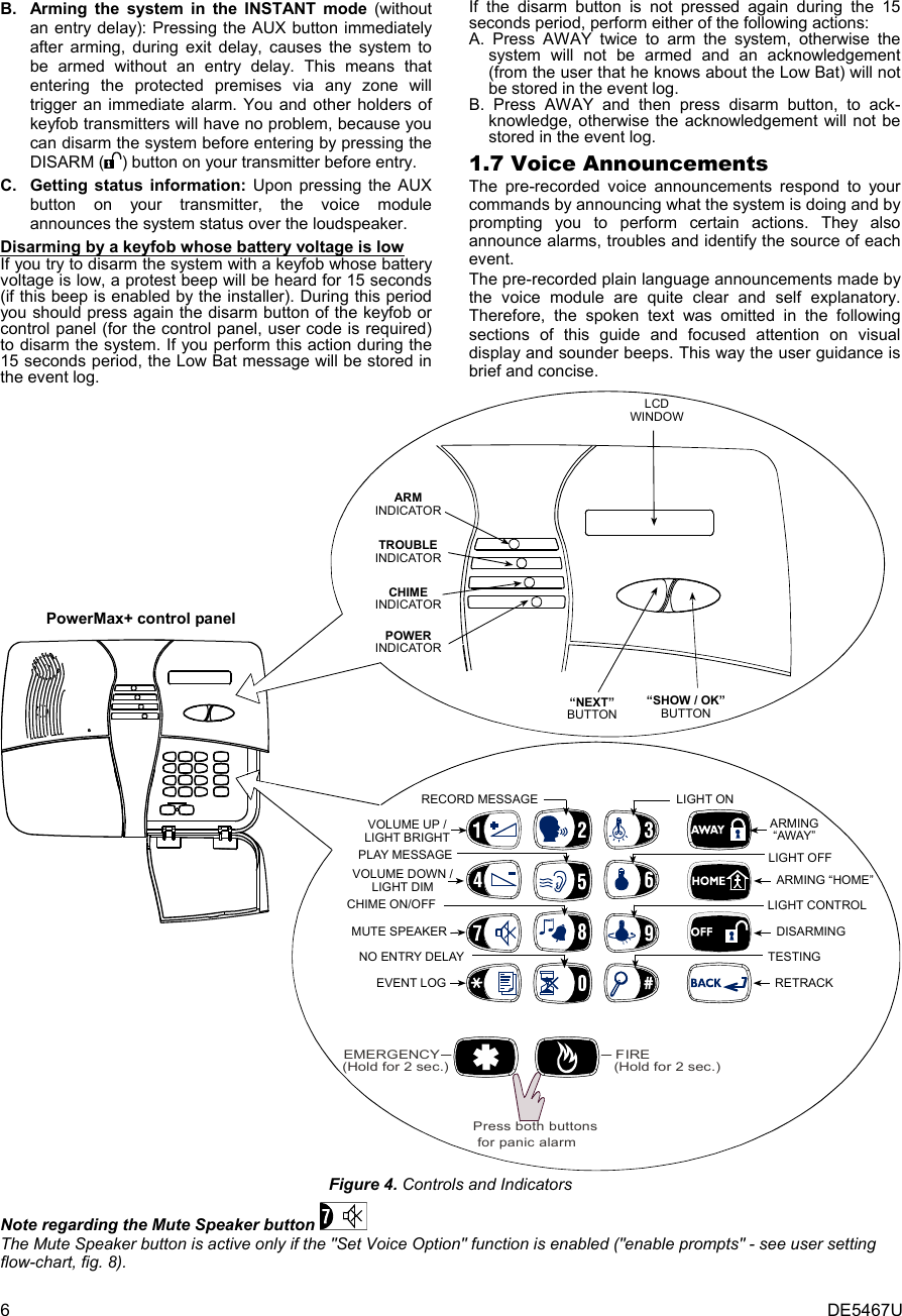 6  DE5467U B.  Arming the system in the INSTANT mode (without an entry delay): Pressing the AUX button immediately after arming, during exit delay, causes the system to be armed without an entry delay. This means that entering the protected premises via any zone will trigger an immediate alarm. You and other holders of keyfob transmitters will have no problem, because you can disarm the system before entering by pressing the DISARM ( ) button on your transmitter before entry.  C.  Getting status information: Upon pressing the AUX button on your transmitter, the voice module   announces the system status over the loudspeaker. Disarming by a keyfob whose battery voltage is low If you try to disarm the system with a keyfob whose battery voltage is low, a protest beep will be heard for 15 seconds (if this beep is enabled by the installer). During this period you should press again the disarm button of the keyfob or control panel (for the control panel, user code is required) to disarm the system. If you perform this action during the 15 seconds period, the Low Bat message will be stored in the event log. If the disarm button is not pressed again during the 15 seconds period, perform either of the following actions: A. Press AWAY twice to arm the system, otherwise the system will not be armed and an acknowledgement (from the user that he knows about the Low Bat) will not be stored in the event log.   B. Press AWAY and then press disarm button, to ack- knowledge, otherwise the acknowledgement will not be stored in the event log. 1.7 Voice Announcements The pre-recorded voice announcements respond to your commands by announcing what the system is doing and by prompting you to perform certain actions. They also announce alarms, troubles and identify the source of each event.  The pre-recorded plain language announcements made by the voice module are quite clear and self explanatory. Therefore, the spoken text was omitted in the following sections of this guide and focused attention on visual display and sounder beeps. This way the user guidance is brief and concise. PowerMax+ control panel(Hold for 2 sec.)FIREEMERGENCY(Hold for 2 sec.)PLAY MESSAGEVOLUME UP /LIGHT BRIGHTVOLUME DOWN /LIGHT DIMCHIME ON/OFFMUTE SPEAKEREVENT LOGNO ENTRY DELAYLIGHT ONRECORD MESSAGELIGHT OFFLIGHT CONTROLTESTINGARMING“AWAY”ARMING “HOME”DISARMINGRETRACKPress both buttons for panic alarmARMINDICATORTROUBLEINDICATORCHIMEINDICATORPOWERINDICATOR“NEXT”BUTTON“SHOW / OK”BUTTONLCDWINDOW Figure 4. Controls and Indicators Note regarding the Mute Speaker button   The Mute Speaker button is active only if the &quot;Set Voice Option&quot; function is enabled (&quot;enable prompts&quot; - see user setting flow-chart, fig. 8). 