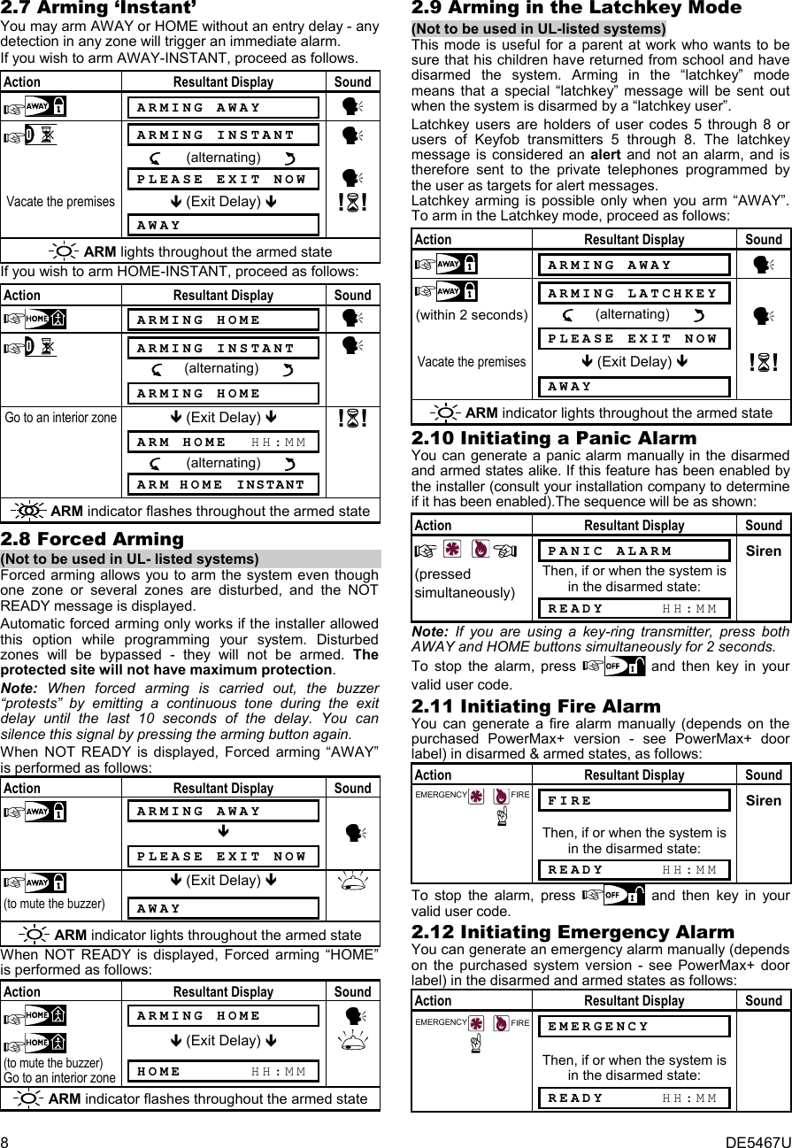 8  DE5467U 2.7 Arming ‘Instant’ You may arm AWAY or HOME without an entry delay - any detection in any zone will trigger an immediate alarm. If you wish to arm AWAY-INSTANT, proceed as follows. Action Resultant Display Sound   ARMING AWAY      y   ARMING INSTANT    y        (alternating)           PLEASE EXIT NOW y Vacate the premises  (Exit Delay)  !!   AWAY   ARM lights throughout the armed state If you wish to arm HOME-INSTANT, proceed as follows: Action Resultant Display Sound   ARMING HOME      y   ARMING INSTANT    y       (alternating)           ARMING HOME  Go to an interior zone  (Exit Delay)  !!   ARM HOME  HH:MM         (alternating)           ARM HOME  INSTANT   ARM indicator flashes throughout the armed state 2.8 Forced Arming  (Not to be used in UL- listed systems) Forced arming allows you to arm the system even though one zone or several zones are disturbed, and the NOT READY message is displayed.  Automatic forced arming only works if the installer allowed this option while programming your system. Disturbed zones will be bypassed - they will not be armed. The protected site will not have maximum protection. Note: When forced arming is carried out, the buzzer “protests” by emitting a continuous tone during the exit delay until the last 10 seconds of the delay. You can silence this signal by pressing the arming button again. When NOT READY is displayed, Forced arming “AWAY” is performed as follows:  Action Resultant Display Sound   ARMING AWAY          y   PLEASE EXIT NOW    (Exit Delay)   (to mute the buzzer)  AWAY    ARM indicator lights throughout the armed state When NOT READY is displayed, Forced arming “HOME” is performed as follows: Action Resultant Display Sound   ARMING HOME       y    (Exit Delay)   (to mute the buzzer) Go to an interior zone  HOME      HH:MM   ARM indicator flashes throughout the armed state 2.9 Arming in the Latchkey Mode (Not to be used in UL-listed systems) This mode is useful for a parent at work who wants to be sure that his children have returned from school and have disarmed the system. Arming in the “latchkey” mode means that a special “latchkey” message will be sent out when the system is disarmed by a “latchkey user”.  Latchkey users are holders of user codes 5 through 8 or users of Keyfob transmitters 5 through 8. The latchkey message is considered an alert and not an alarm, and is therefore sent to the private telephones programmed by the user as targets for alert messages. Latchkey arming is possible only when you arm “AWAY”. To arm in the Latchkey mode, proceed as follows:  Action Resultant Display Sound   ARMING AWAY      y    ARMING LATCHKEY    (within 2 seconds)      (alternating)        y   PLEASE EXIT NOW  Vacate the premises  (Exit Delay)  !!   AWAY   ARM indicator lights throughout the armed state 2.10 Initiating a Panic Alarm You can generate a panic alarm manually in the disarmed and armed states alike. If this feature has been enabled by the installer (consult your installation company to determine if it has been enabled).The sequence will be as shown:  Action Resultant Display Sound     PANIC ALARM      Siren (pressed simultaneously) Then, if or when the system is in the disarmed state:  READY     HH:MM  Note: If you are using a key-ring transmitter, press both AWAY and HOME buttons simultaneously for 2 seconds. To stop the alarm, press  and then key in your valid user code.  2.11 Initiating Fire Alarm You can generate a fire alarm manually (depends on the purchased PowerMax+ version - see PowerMax+ door label) in disarmed &amp; armed states, as follows: Action Resultant Display Sound FIREEMERGENCY FIRE      Siren  Then, if or when the system is in the disarmed state:  READY     HH:MM  To stop the alarm, press  and then key in your valid user code. 2.12 Initiating Emergency Alarm You can generate an emergency alarm manually (depends on the purchased system version - see PowerMax+ door label) in the disarmed and armed states as follows: Action Resultant Display Sound EMERGENCY FIRE EMERGENCY        Then, if or when the system is in the disarmed state:  READY     HH:MM  