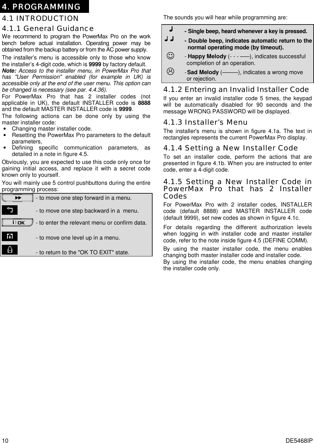 10  DE5468IP   4444.... PROGRAMMING PROGRAMMING PROGRAMMING PROGRAMMING    4.1 INTRODUCTION 4.1.1 General Guidance We recommend to program the PowerMax Pro on the work bench before actual installation. Operating power may be obtained from the backup battery or from the AC power supply. The installer’s menu is accessible only to those who know the installer’s 4-digit code, which is 9999 by factory default.  Note: Access to the installer menu, in PowerMax Pro that has &quot;User Permission&quot; enabled (for example in UK) is accessible only at the end of the user menu. This option can be changed is necessary (see par. 4.4.36). For PowerMax Pro that has 2 installer codes (not applicable in UK), the default INSTALLER code is 8888 and the default MASTER INSTALLER code is 9999.  The following actions can be done only by using the master installer code: •  Changing master installer code. •  Resetting the PowerMax Pro parameters to the default parameters, • Defining specific communication parameters, as detailed in a note in figure 4.5. Obviously, you are expected to use this code only once for gaining initial access, and replace it with a secret code known only to yourself. You will mainly use 5 control pushbuttons during the entire programming process:  - to move one step forward in a menu.       - to move one step backward in a  menu.  -  to enter the relevant menu or confirm data.        - to move one level up in a menu.        - to return to the &quot;OK TO EXIT&quot; state. The sounds you will hear while programming are:        - Single beep, heard whenever a key is pressed.   - Double beep, indicates automatic return to the     normal operating mode (by timeout).   ☺  -  Happy Melody (- - - –––), indicates successful     completion of an operation.   $    - Sad Melody (–––––), indicates a wrong move     or rejection.  4.1.2 Entering an Invalid Installer Code If you enter an invalid installer code 5 times, the keypad will be automatically disabled for 90 seconds and the message WRONG PASSWORD will be displayed. 4.1.3 Installer’s Menu The installer&apos;s menu is shown in figure 4.1a. The text in rectangles represents the current PowerMax Pro display. 4.1.4 Setting a New Installer Code To set an installer code, perform the actions that are presented in figure 4.1b. When you are instructed to enter code, enter a 4-digit code. 4.1.5 Setting a New Installer Code in PowerMax Pro that has 2 Installer Codes For PowerMax Pro with 2 installer codes, INSTALLER code (default 8888) and MASTER INSTALLER code (default 9999), set new codes as shown in figure 4.1c. For details regarding the different authorization levels when logging in with installer code and master installer code, refer to the note inside figure 4.5 (DEFINE COMM). By using the master installer code, the menu enables changing both master installer code and installer code. By using the installer code, the menu enables changing the installer code only. 