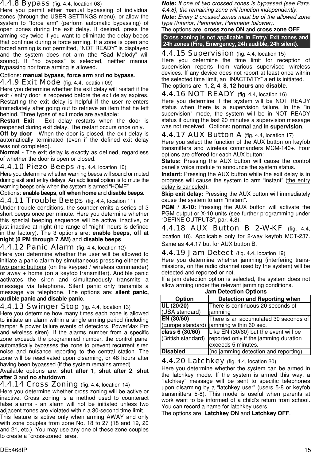 DE5468IP  15 4.4.8 Bypass (fig. 4.4, location 08)    Here you permit either manual bypassing of individual zones (through the USER SETTINGS menu), or allow the system to &quot;force arm&quot; (perform automatic bypassing) of open zones during the exit delay. If desired, press the arming key twice if you want to eliminate the delay beeps that continue during a force arming. If a zone is open and forced arming is not permitted, “NOT READY” is displayed and the system does not arm (the “Sad Melody” will sound). If &quot;no bypass&quot; is selected, neither manual bypassing nor force arming is allowed. Options: manual bypass, force arm and no bypass. 4.4.9 Exit Mode (fig. 4.4, location 09)    Here you determine whether the exit delay will restart if the exit / entry door is reopened before the exit delay expires. Restarting the exit delay is helpful if the user re-enters immediately after going out to retrieve an item that he left behind. Three types of exit mode are available: Restart Exit - Exit delay restarts when the door is reopened during exit delay. The restart occurs once only. Off by door - When the door is closed, the exit delay is automatically terminated (even if the defined exit delay was not completed). Normal - The exit delay is exactly as defined, regardless of whether the door is open or closed. 4.4.10 Piezo Beeps (fig. 4.4, location 10)    Here you determine whether warning beeps will sound or muted during exit and entry delays. An additional option is to mute the warning beeps only when the system is armed “HOME”. Options: enable beeps, off when home and disable beeps. 4.4.11 Trouble Beeps (fig. 4.4, location 11)    Under trouble conditions, the sounder emits a series of 3 short beeps once per minute. Here you determine whether this special beeping sequence will be active, inactive, or just inactive at night (the range of “night” hours is defined in the factory). The 3 options are: enable beeps, off at night (8 PM through 7 AM) and disable beeps. 4.4.12 Panic Alarm (fig. 4.4, location 12)    Here you determine whether the user will be allowed to initiate a panic alarm by simultaneous pressing either the two panic buttons (on the keypad / wireless commander) or away + home (on a keyfob transmitter). Audible panic activates the siren and simultaneously transmits a message via telephone. Silent panic only transmits a message via telephone. The options are: silent panic, audible panic and disable panic. 4.4.13 Swinger Stop (fig. 4.4, location 13)    Here you determine how many times each zone is allowed to initiate an alarm within a single arming period (including tamper &amp; power failure events of detectors, PowerMax Pro and wireless siren). If the alarms number from a specific zone exceeds the programmed number, the control panel automatically bypasses the zone to prevent recurrent siren noise and nuisance reporting to the central station. The zone will be reactivated upon disarming, or 48 hours after having been bypassed (if the system remains armed). Available options are: shut after 1, shut after 2, shut after 3 and no shutdown. 4.4.14 Cross Zoning (fig. 4.4, location 14)  Here you determine whether cross zoning will be active or inactive. Cross zoning is a method used to counteract false alarms - an alarm will not be initiated unless two adjacent zones are violated within a 30-second time limit.  This feature is active only when arming AWAY and only with zone couples from zone No. 18 to 27 (18 and 19, 20 and 21, etc.). You may use any one of these zone couples to create a “cross-zoned” area.  Note: If one of two crossed zones is bypassed (see Para. 4.4.8), the remaining zone will function independently. Note: Every 2 crossed zones must be of the allowed zone type (Interior, Perimeter, Perimeter follower). The options are: cross zone ON and cross zone OFF. Cross zoning is not applicable in Entry/ Exit zones and 24h zones (Fire, Emergency, 24h audible, 24h silent).                         4.4.15 Supervision (fig. 4.4, location 15)    Here you determine the time limit for reception of supervision reports from various supervised wireless devices. If any device does not report at least once within the selected time limit, an “INACTIVITY” alert is initiated. The options are: 1, 2, 4, 8, 12 hours and disable. 4.4.16 NOT READY (fig. 4.4, location 16) Here you determine if the system will be NOT READY status when there is a supervision failure. In the &quot;in supervision&quot; mode, the system will be in NOT READY status if during the last 20 minutes a supervision message was not received.  Options: normal and in supervision. 4.4.17 AUX Button A (fig. 4.4, location 17)    Here you select the function of the AUX button on keyfob transmitters and wireless commanders MCM-140+. Four options are offered for each AUX button: Status: Pressing the AUX button will cause the control panel’s voice module to announce the system status.  Instant: Pressing the AUX button while the exit delay is in progress will cause the system to arm “instant” (the entry delay is canceled). Skip exit delay: Pressing the AUX button will immediately cause the system to arm “instant”.  PGM / X-10: Pressing the AUX button will activate the PGM output or X-10 units (see further programming under “DEFINE OUTPUTS”, par. 4.8). 4.4.18 AUX Button B 2-W-KF (fig. 4.4, location 18). Applicable only for 2-way keyfob MCT-237. Same as 4.4.17 but for AUX button B. 4.4.19 Jam Detect (fig. 4.4, location 19)    Here you determine whether jamming (interfering trans- missions, on the radio channel used by the system) will be detected and reported or not.  If a jam detection option is selected, the system does not allow arming under the relevant jamming conditions. Jam Detection Options Option  Detection and Reporting when UL (20/20)  (USA standard)  There is continuous 20 seconds of jamming EN (30/60) (Europe standard) There is an accumulated 30 seconds of jamming within 60 sec. class 6 (30/60) (British standard) Like EN (30/60) but the event will be reported only if the jamming duration exceeds 5 minutes. Disabled (no jamming detection and reporting). 4.4.20 Latchkey (fig. 4.4, location 20)    Here you determine whether the system can be armed in the latchkey mode. If the system is armed this way, a “latchkey” message will be sent to specific telephones upon disarming by a “latchkey user” (users 5-8 or keyfob transmitters 5-8). This mode is useful when parents at work want to be informed of a child’s return from school. You can record a name for latchkey users.  The options are: Latchkey ON and Latchkey OFF.  