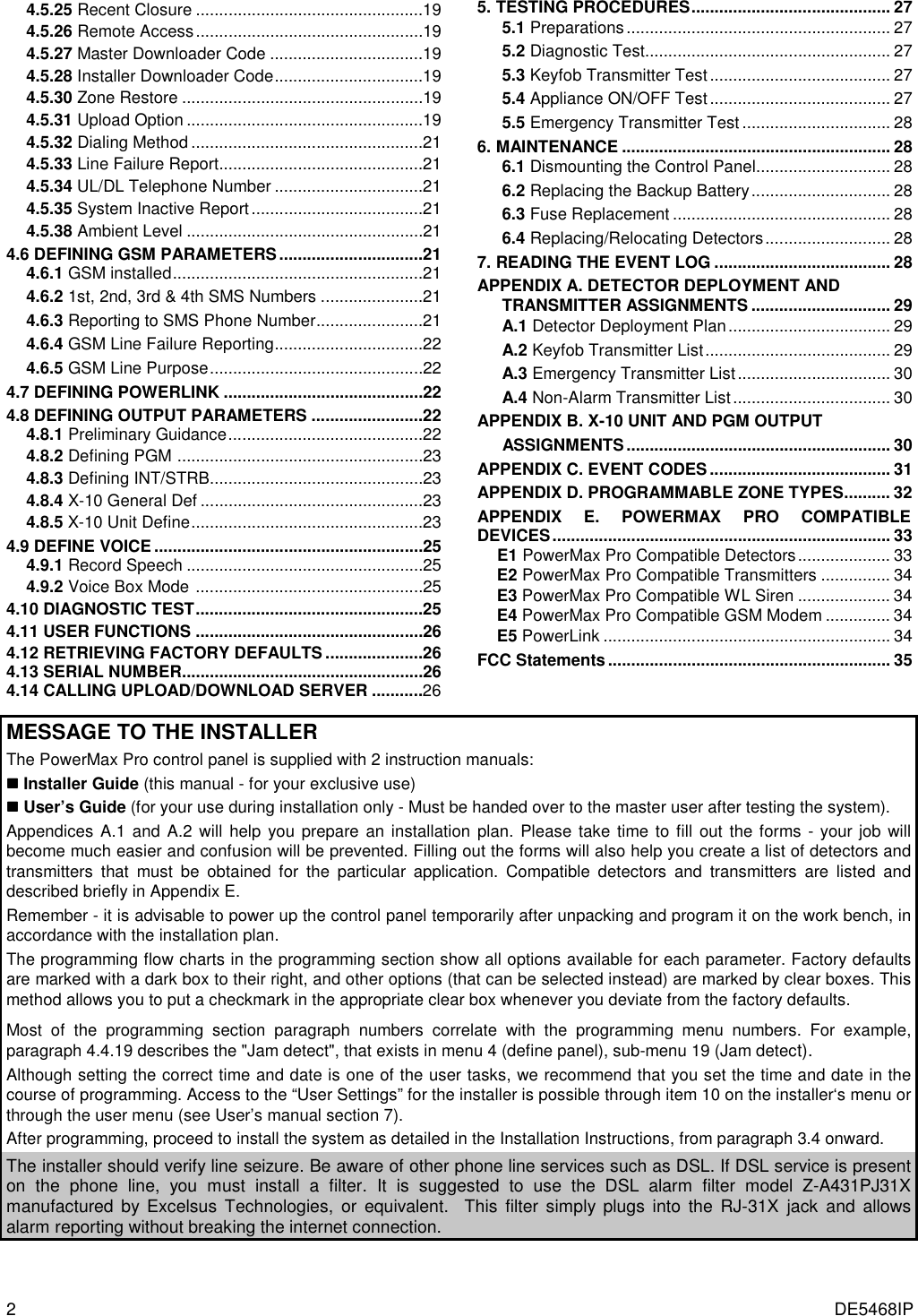 2  DE5468IP 4.5.25 Recent Closure .................................................19 4.5.26 Remote Access.................................................19 4.5.27 Master Downloader Code .................................19 4.5.28 Installer Downloader Code................................19 4.5.30 Zone Restore ....................................................19 4.5.31 Upload Option ...................................................19 4.5.32 Dialing Method ..................................................21 4.5.33 Line Failure Report............................................21 4.5.34 UL/DL Telephone Number ................................21 4.5.35 System Inactive Report.....................................21 4.5.38 Ambient Level ...................................................21 4.6 DEFINING GSM PARAMETERS...............................21 4.6.1 GSM installed......................................................21 4.6.2 1st, 2nd, 3rd &amp; 4th SMS Numbers ......................21  4.6.3 Reporting to SMS Phone Number.......................21 4.6.4 GSM Line Failure Reporting................................22 4.6.5 GSM Line Purpose..............................................22 4.7 DEFINING POWERLINK ...........................................22 4.8 DEFINING OUTPUT PARAMETERS ........................22 4.8.1 Preliminary Guidance..........................................22 4.8.2 Defining PGM .....................................................23 4.8.3 Defining INT/STRB..............................................23 4.8.4 X-10 General Def ................................................23 4.8.5 X-10 Unit Define..................................................23 4.9 DEFINE VOICE ..........................................................25 4.9.1 Record Speech ...................................................25 4.9.2 Voice Box Mode .................................................25 4.10 DIAGNOSTIC TEST.................................................25 4.11 USER FUNCTIONS .................................................26 4.12 RETRIEVING FACTORY DEFAULTS .....................26 4.13 SERIAL NUMBER....................................................26 4.14 CALLING UPLOAD/DOWNLOAD SERVER ...........26 5. TESTING PROCEDURES........................................... 27 5.1 Preparations......................................................... 27 5.2 Diagnostic Test..................................................... 27 5.3 Keyfob Transmitter Test....................................... 27 5.4 Appliance ON/OFF Test....................................... 27 5.5 Emergency Transmitter Test................................ 28 6. MAINTENANCE .......................................................... 28 6.1 Dismounting the Control Panel............................. 28 6.2 Replacing the Backup Battery.............................. 28 6.3 Fuse Replacement ............................................... 28 6.4 Replacing/Relocating Detectors........................... 28 7. READING THE EVENT LOG ...................................... 28 APPENDIX A. DETECTOR DEPLOYMENT AND TRANSMITTER ASSIGNMENTS .............................. 29 A.1 Detector Deployment Plan................................... 29 A.2 Keyfob Transmitter List........................................ 29 A.3 Emergency Transmitter List................................. 30 A.4 Non-Alarm Transmitter List.................................. 30 APPENDIX B. X-10 UNIT AND PGM OUTPUT  ASSIGNMENTS......................................................... 30 APPENDIX C. EVENT CODES....................................... 31 APPENDIX D. PROGRAMMABLE ZONE TYPES.......... 32 APPENDIX E. POWERMAX PRO COMPATIBLE DEVICES......................................................................... 33 E1 PowerMax Pro Compatible Detectors.................... 33 E2 PowerMax Pro Compatible Transmitters ............... 34 E3 PowerMax Pro Compatible WL Siren .................... 34 E4 PowerMax Pro Compatible GSM Modem .............. 34 E5 PowerLink .............................................................. 34 FCC Statements............................................................. 35    MESSAGE TO THE INSTALLER  The PowerMax Pro control panel is supplied with 2 instruction manuals: !!!! Installer Guide (this manual - for your exclusive use) !!!! User’s Guide (for your use during installation only - Must be handed over to the master user after testing the system). Appendices A.1 and A.2 will help you prepare an installation plan. Please take time to fill out the forms - your job will become much easier and confusion will be prevented. Filling out the forms will also help you create a list of detectors and transmitters that must be obtained for the particular application. Compatible detectors and transmitters are listed and described briefly in Appendix E.  Remember - it is advisable to power up the control panel temporarily after unpacking and program it on the work bench, in accordance with the installation plan.  The programming flow charts in the programming section show all options available for each parameter. Factory defaults are marked with a dark box to their right, and other options (that can be selected instead) are marked by clear boxes. This method allows you to put a checkmark in the appropriate clear box whenever you deviate from the factory defaults.  Most of the programming section paragraph numbers correlate with the programming menu numbers. For example, paragraph 4.4.19 describes the &quot;Jam detect&quot;, that exists in menu 4 (define panel), sub-menu 19 (Jam detect).  Although setting the correct time and date is one of the user tasks, we recommend that you set the time and date in the course of programming. Access to the “User Settings” for the installer is possible through item 10 on the installer‘s menu or through the user menu (see User’s manual section 7). After programming, proceed to install the system as detailed in the Installation Instructions, from paragraph 3.4 onward. The installer should verify line seizure. Be aware of other phone line services such as DSL. If DSL service is present on the phone line, you must install a filter. It is suggested to use the DSL alarm filter model Z-A431PJ31X manufactured by Excelsus Technologies, or equivalent.  This filter simply plugs into the RJ-31X jack and allows alarm reporting without breaking the internet connection. 