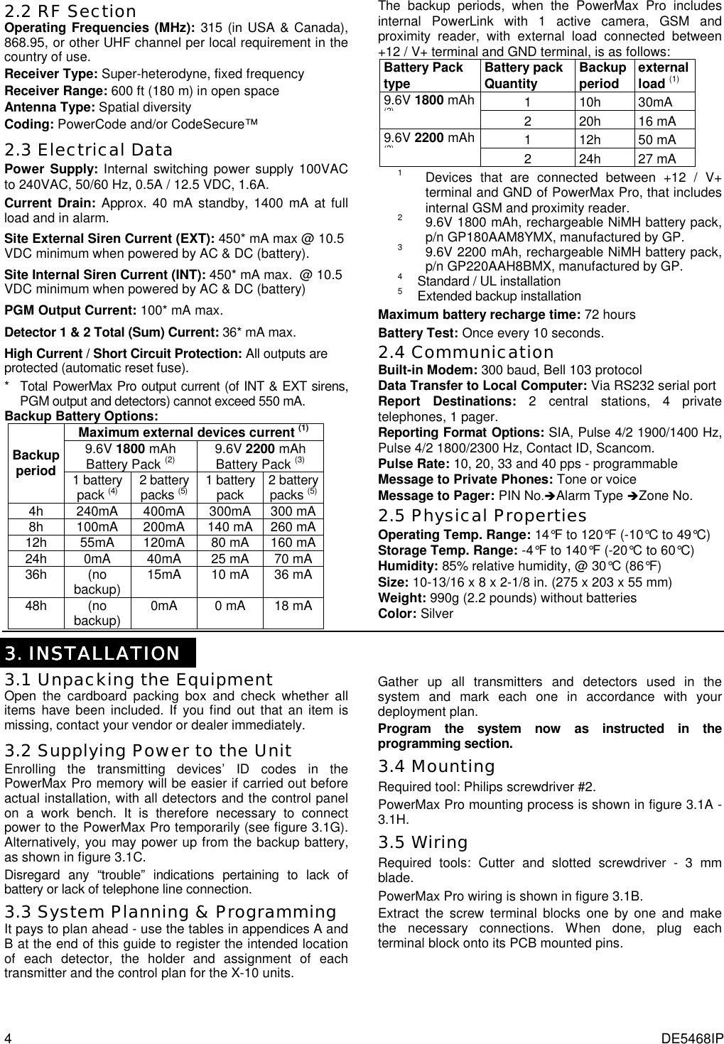 4  DE5468IP 2.2 RF Section Operating Frequencies (MHz): 315 (in USA &amp; Canada),  868.95, or other UHF channel per local requirement in the country of use. Receiver Type: Super-heterodyne, fixed frequency Receiver Range: 600 ft (180 m) in open space Antenna Type: Spatial diversity Coding: PowerCode and/or CodeSecure™ 2.3 Electrical Data Power Supply: Internal switching power supply 100VAC to 240VAC, 50/60 Hz, 0.5A / 12.5 VDC, 1.6A. Current Drain: Approx. 40 mA standby, 1400 mA at full load and in alarm.  Site External Siren Current (EXT): 450* mA max @ 10.5 VDC minimum when powered by AC &amp; DC (battery). Site Internal Siren Current (INT): 450* mA max.  @ 10.5  VDC minimum when powered by AC &amp; DC (battery) PGM Output Current: 100* mA max. Detector 1 &amp; 2 Total (Sum) Current: 36* mA max. High Current / Short Circuit Protection: All outputs are protected (automatic reset fuse). *   Total PowerMax Pro output current (of INT &amp; EXT sirens, PGM output and detectors) cannot exceed 550 mA. Backup Battery Options:  Maximum external devices current (1) 9.6V 1800 mAh Battery Pack (2) 9.6V 2200 mAh Battery Pack (3) Backup  period  1 battery pack (4) 2 battery packs (5) 1 battery pack    2 battery packs (5) 4h  240mA  400mA  300mA   300 mA8h  100mA  200mA  140 mA  260 mA12h 55mA 120mA 80 mA 160 mA24h  0mA  40mA  25 mA  70 mA 36h (no backup)  15mA  10 mA  36 mA 48h (no backup)  0mA 0 mA 18 mA The backup periods, when the PowerMax Pro includes internal PowerLink with 1 active camera, GSM and proximity reader, with external load connected between +12 / V+ terminal and GND terminal, is as follows: Battery Pack type  Battery pack Quantity  Backup period   external load (1)  1 10h 30mA 9.6V 1800 mAh  (2)2 20h 16 mA 1 12h 50 mA 9.6V 2200 mAh (3)2 24h 27 mA 1  Devices that are connected between +12 / V+ terminal and GND of PowerMax Pro, that includes internal GSM and proximity reader. 2  9.6V 1800 mAh, rechargeable NiMH battery pack, p/n GP180AAM8YMX, manufactured by GP. 3  9.6V 2200 mAh, rechargeable NiMH battery pack, p/n GP220AAH8BMX, manufactured by GP. 4   Standard / UL installation 5   Extended backup installation Maximum battery recharge time: 72 hours Battery Test: Once every 10 seconds. 2.4 Communication  Built-in Modem: 300 baud, Bell 103 protocol Data Transfer to Local Computer: Via RS232 serial port  Report Destinations: 2 central stations, 4 private telephones, 1 pager. Reporting Format Options: SIA, Pulse 4/2 1900/1400 Hz, Pulse 4/2 1800/2300 Hz, Contact ID, Scancom. Pulse Rate: 10, 20, 33 and 40 pps - programmable Message to Private Phones: Tone or voice Message to Pager: PIN No.&quot;Alarm Type &quot;Zone No. 2.5 Physical Properties Operating Temp. Range: 14°F to 120°F (-10°C to 49°C) Storage Temp. Range: -4°F to 140°F (-20°C to 60°C) Humidity: 85% relative humidity, @ 30°C (86°F) Size: 10-13/16 x 8 x 2-1/8 in. (275 x 203 x 55 mm) Weight: 990g (2.2 pounds) without batteries Color: Silver   3333.... INSTALLATION INSTALLATION INSTALLATION INSTALLATION    3.1 Unpacking the Equipment Open the cardboard packing box and check whether all items have been included. If you find out that an item is missing, contact your vendor or dealer immediately. 3.2 Supplying Power to the Unit Enrolling the transmitting devices’ ID codes in the PowerMax Pro memory will be easier if carried out before actual installation, with all detectors and the control panel on a work bench. It is therefore necessary to connect power to the PowerMax Pro temporarily (see figure 3.1G). Alternatively, you may power up from the backup battery, as shown in figure 3.1C. Disregard any “trouble” indications pertaining to lack of battery or lack of telephone line connection.  3.3 System Planning &amp; Programming  It pays to plan ahead - use the tables in appendices A and B at the end of this guide to register the intended location of each detector, the holder and assignment of each transmitter and the control plan for the X-10 units.  Gather up all transmitters and detectors used in the system and mark each one in accordance with your deployment plan. Program the system now as instructed in the programming section.  3.4 Mounting Required tool: Philips screwdriver #2. PowerMax Pro mounting process is shown in figure 3.1A - 3.1H. 3.5 Wiring Required tools: Cutter and slotted screwdriver - 3 mm blade. PowerMax Pro wiring is shown in figure 3.1B. Extract the screw terminal blocks one by one and make the necessary connections. When done, plug each terminal block onto its PCB mounted pins.   