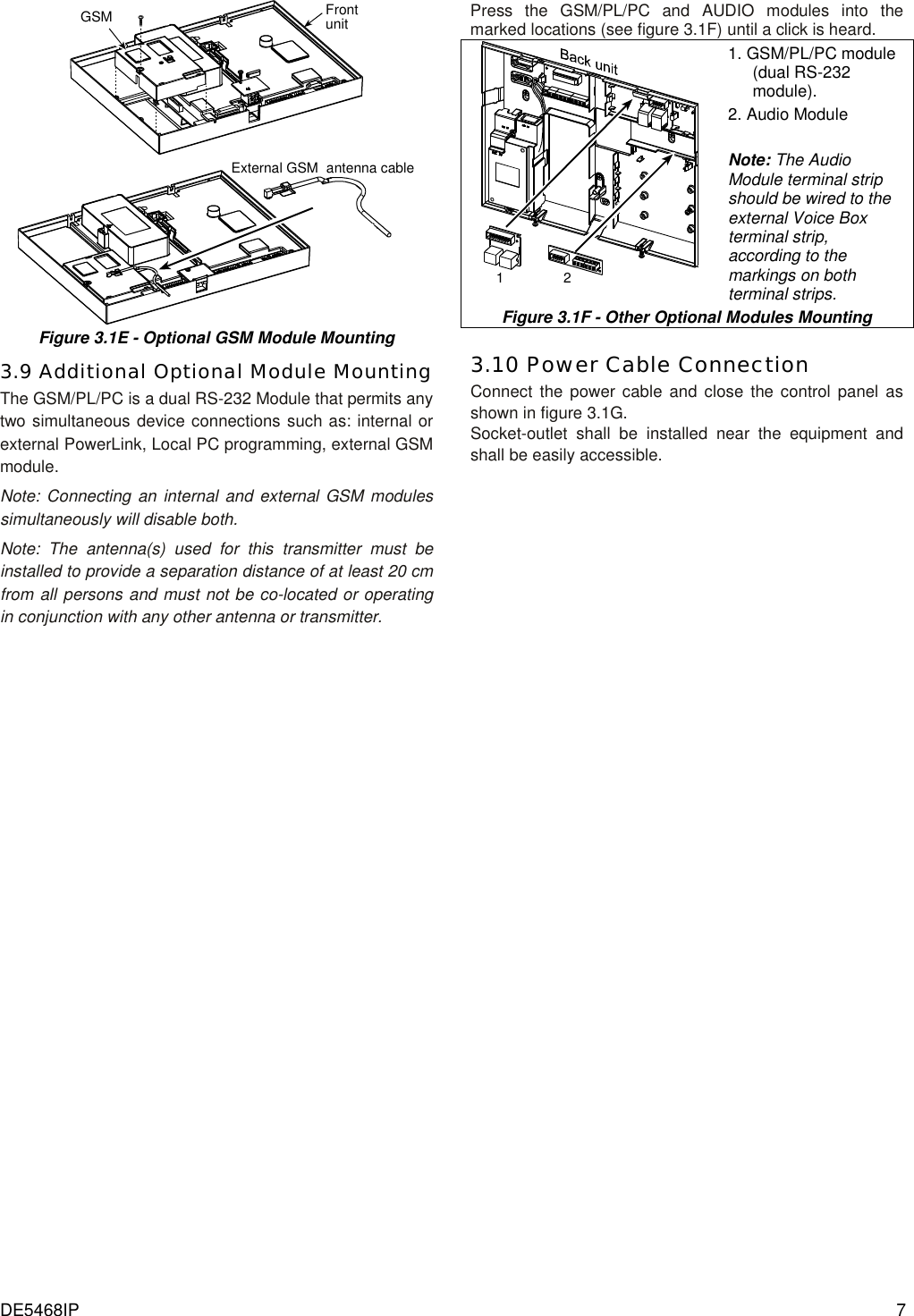 DE5468IP  7 GSM Frontunit External GSM  antenna cable Figure 3.1E - Optional GSM Module Mounting 3.9 Additional Optional Module Mounting The GSM/PL/PC is a dual RS-232 Module that permits any two simultaneous device connections such as: internal or external PowerLink, Local PC programming, external GSM module.  Note: Connecting an internal and external GSM modules simultaneously will disable both. Note: The antenna(s) used for this transmitter must be installed to provide a separation distance of at least 20 cm from all persons and must not be co-located or operating in conjunction with any other antenna or transmitter.  Press the GSM/PL/PC and AUDIO modules into the marked locations (see figure 3.1F) until a click is heard. 12 1. GSM/PL/PC module (dual RS-232 module). 2. Audio Module  Note: The Audio Module terminal strip should be wired to the external Voice Box terminal strip, according to the markings on both terminal strips. Figure 3.1F - Other Optional Modules Mounting  3.10 Power Cable Connection Connect the power cable and close the control panel as shown in figure 3.1G. Socket-outlet shall be installed near the equipment and shall be easily accessible.          