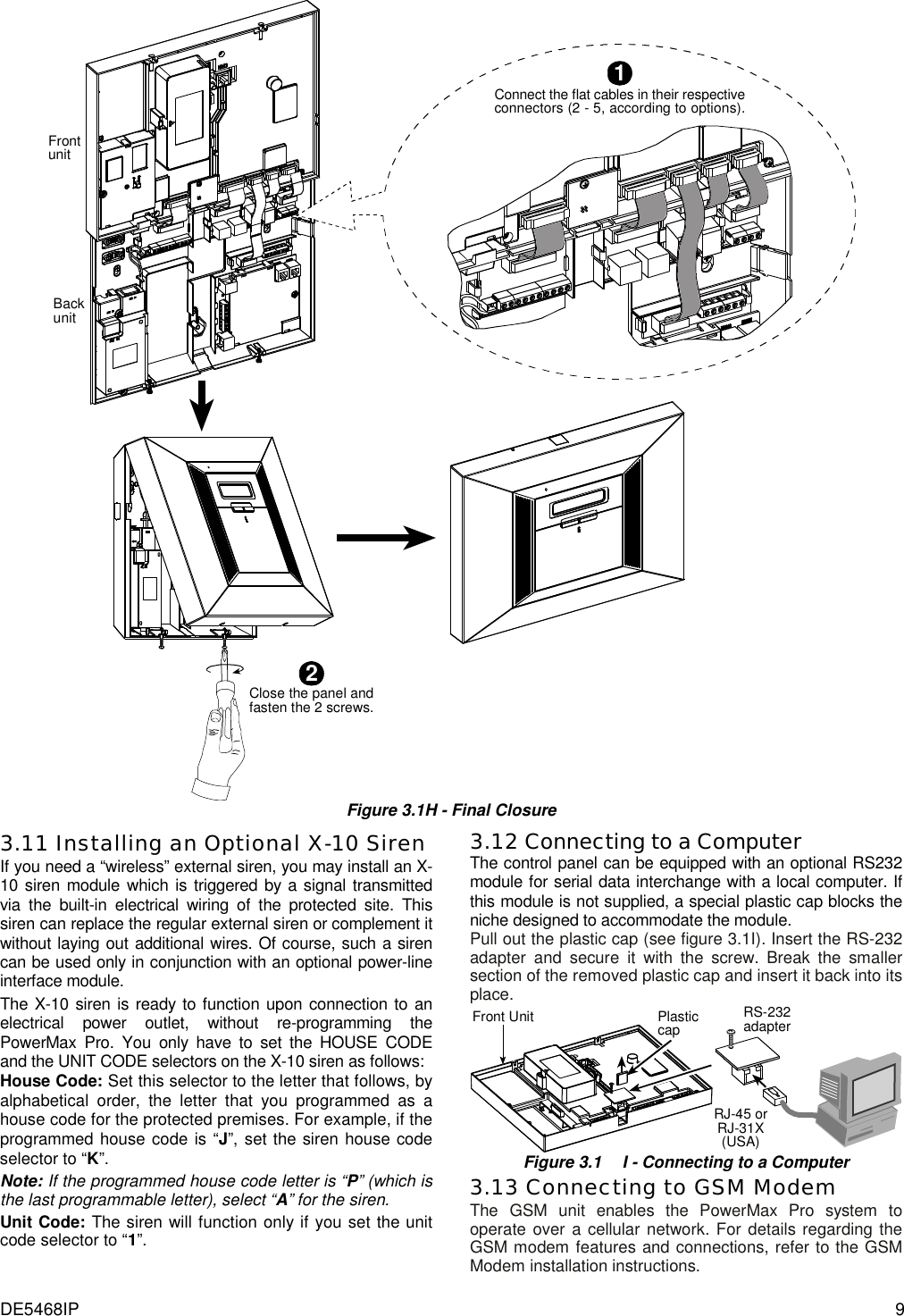 DE5468IP  9 Connect the flat cables in their respectiveconnectors (2 - 5, according to options).1FrontunitBackunit2Close the panel andfasten the 2 screws. Figure 3.1H - Final Closure3.11 Installing an Optional X-10 Siren If you need a “wireless” external siren, you may install an X-10 siren module which is triggered by a signal transmitted via the built-in electrical wiring of the protected site. This siren can replace the regular external siren or complement it without laying out additional wires. Of course, such a siren can be used only in conjunction with an optional power-line interface module.  The X-10 siren is ready to function upon connection to an electrical power outlet, without re-programming the PowerMax Pro. You only have to set the HOUSE CODE and the UNIT CODE selectors on the X-10 siren as follows: House Code: Set this selector to the letter that follows, by alphabetical order, the letter that you programmed as a house code for the protected premises. For example, if the programmed house code is “J”, set the siren house code selector to “K”. Note: If the programmed house code letter is “P” (which is the last programmable letter), select “A” for the siren. Unit Code: The siren will function only if you set the unit code selector to “1”. 3.12 Connecting to a Computer The control panel can be equipped with an optional RS232 module for serial data interchange with a local computer. If this module is not supplied, a special plastic cap blocks the niche designed to accommodate the module. Pull out the plastic cap (see figure 3.1I). Insert the RS-232 adapter and secure it with the screw. Break the smaller section of the removed plastic cap and insert it back into its place.  PlasticcapRJ-45 orRJ-31X(USA)RS-232adapterFront Unit Figure 3.1  I - Connecting to a Computer 3.13 Connecting to GSM Modem The GSM unit enables the PowerMax Pro system to operate over a cellular network. For details regarding the GSM modem features and connections, refer to the GSM Modem installation instructions. 