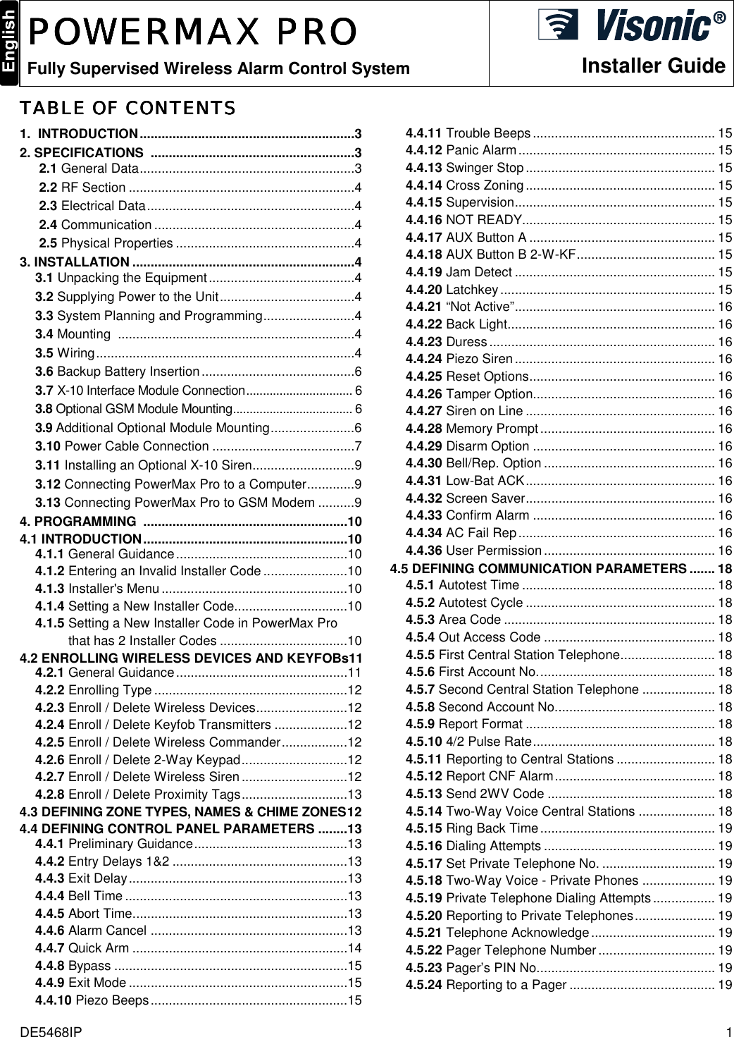 DE5468IP  1  POWERMAXPOWERMAXPOWERMAXPOWERMAX PRO PRO PRO PRO    Fully Supervised Wireless Alarm Control System Installer GuideTABLE OF CONTENTSTABLE OF CONTENTSTABLE OF CONTENTSTABLE OF CONTENTS    1.  INTRODUCTION...........................................................3 2. SPECIFICATIONS  ........................................................3 2.1 General Data...........................................................3 2.2 RF Section ..............................................................4 2.3 Electrical Data.........................................................4 2.4 Communication.......................................................4 2.5 Physical Properties .................................................4 3. INSTALLATION .............................................................4 3.1 Unpacking the Equipment........................................4 3.2 Supplying Power to the Unit.....................................4 3.3 System Planning and Programming.........................4 3.4 Mounting  .................................................................4 3.5 Wiring.......................................................................4 3.6 Backup Battery Insertion..........................................6 3.7 X-10 Interface Module Connection................................ 6 3.8 Optional GSM Module Mounting.................................... 6 3.9 Additional Optional Module Mounting.......................6 3.10 Power Cable Connection .......................................7 3.11 Installing an Optional X-10 Siren............................9 3.12 Connecting PowerMax Pro to a Computer.............9 3.13 Connecting PowerMax Pro to GSM Modem ..........9 4. PROGRAMMING  ........................................................10 4.1 INTRODUCTION........................................................10 4.1.1 General Guidance...............................................10 4.1.2 Entering an Invalid Installer Code.......................10 4.1.3 Installer&apos;s Menu...................................................10 4.1.4 Setting a New Installer Code...............................10 4.1.5 Setting a New Installer Code in PowerMax Pro           that has 2 Installer Codes ...................................10 4.2 ENROLLING WIRELESS DEVICES AND KEYFOBs11 4.2.1 General Guidance...............................................11 4.2.2 Enrolling Type .....................................................12 4.2.3 Enroll / Delete Wireless Devices.........................12 4.2.4 Enroll / Delete Keyfob Transmitters ....................12 4.2.5 Enroll / Delete Wireless Commander..................12 4.2.6 Enroll / Delete 2-Way Keypad.............................12 4.2.7 Enroll / Delete Wireless Siren.............................12 4.2.8 Enroll / Delete Proximity Tags.............................13 4.3 DEFINING ZONE TYPES, NAMES &amp; CHIME ZONES12 4.4 DEFINING CONTROL PANEL PARAMETERS ........13 4.4.1 Preliminary Guidance..........................................13 4.4.2 Entry Delays 1&amp;2 ................................................13 4.4.3 Exit Delay............................................................13 4.4.4 Bell Time.............................................................13 4.4.5 Abort Time...........................................................13 4.4.6 Alarm Cancel ......................................................13 4.4.7 Quick Arm ...........................................................14 4.4.8 Bypass ................................................................15 4.4.9 Exit Mode ............................................................15 4.4.10 Piezo Beeps......................................................15 4.4.11 Trouble Beeps.................................................. 15 4.4.12 Panic Alarm...................................................... 15 4.4.13 Swinger Stop.................................................... 15 4.4.14 Cross Zoning .................................................... 15 4.4.15 Supervision....................................................... 15 4.4.16 NOT READY..................................................... 15 4.4.17 AUX Button A ................................................... 15 4.4.18 AUX Button B 2-W-KF...................................... 15 4.4.19 Jam Detect ....................................................... 15 4.4.20 Latchkey........................................................... 15 4.4.21 “Not Active”....................................................... 16 4.4.22 Back Light......................................................... 16 4.4.23 Duress.............................................................. 16 4.4.24 Piezo Siren....................................................... 16 4.4.25 Reset Options................................................... 16 4.4.26 Tamper Option.................................................. 16 4.4.27 Siren on Line .................................................... 16 4.4.28 Memory Prompt................................................ 16 4.4.29 Disarm Option .................................................. 16 4.4.30 Bell/Rep. Option ............................................... 16 4.4.31 Low-Bat ACK.................................................... 16 4.4.32 Screen Saver.................................................... 16 4.4.33 Confirm Alarm .................................................. 16 4.4.34 AC Fail Rep...................................................... 16 4.4.36 User Permission............................................... 16 4.5 DEFINING COMMUNICATION PARAMETERS ....... 18 4.5.1 Autotest Time ..................................................... 18 4.5.2 Autotest Cycle .................................................... 18 4.5.3 Area Code .......................................................... 18 4.5.4 Out Access Code ............................................... 18 4.5.5 First Central Station Telephone.......................... 18 4.5.6 First Account No................................................. 18 4.5.7 Second Central Station Telephone .................... 18 4.5.8 Second Account No............................................ 18 4.5.9 Report Format .................................................... 18 4.5.10 4/2 Pulse Rate.................................................. 18 4.5.11 Reporting to Central Stations ........................... 18 4.5.12 Report CNF Alarm............................................ 18 4.5.13 Send 2WV Code .............................................. 18 4.5.14 Two-Way Voice Central Stations ..................... 18 4.5.15 Ring Back Time................................................ 19 4.5.16 Dialing Attempts ............................................... 19 4.5.17 Set Private Telephone No. ............................... 19 4.5.18 Two-Way Voice - Private Phones .................... 19 4.5.19 Private Telephone Dialing Attempts................. 19 4.5.20 Reporting to Private Telephones...................... 19 4.5.21 Telephone Acknowledge.................................. 19 4.5.22 Pager Telephone Number ................................ 19 4.5.23 Pager’s PIN No................................................. 19 4.5.24 Reporting to a Pager ........................................ 19 