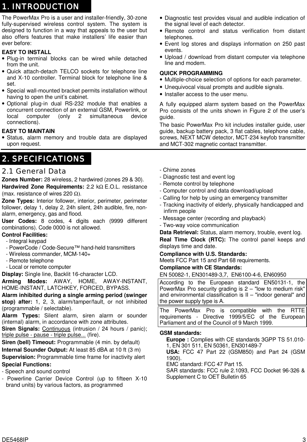 DE5468IP  3 1.1.1.1. INTRODUCTION INTRODUCTION INTRODUCTION INTRODUCTION    The PowerMax Pro is a user and installer-friendly, 30-zone fully-supervised wireless control system. The system is designed to function in a way that appeals to the user but also offers features that make installers’ life easier than ever before:  EASY TO INSTALL • Plug-in terminal blocks can be wired while detached from the unit. • Quick attach-detach TELCO sockets for telephone line and X-10 controller. Terminal block for telephone line &amp; set. • Special wall-mounted bracket permits installation without having to open the unit’s cabinet. • Optional plug-in dual RS-232 module that enables a concurrent connection of an external GSM, Powerlink, or local computer (only 2 simultaneous device connections). EASY TO MAINTAIN • Status, alarm memory and trouble data are displayed upon request. • Diagnostic test provides visual and audible indication of the signal level of each detector. • Remote control and status verification from distant telephones. • Event log stores and displays information on 250 past events. • Upload / download from distant computer via telephone line and modem.  QUICK PROGRAMMING • Multiple-choice selection of options for each parameter. • Unequivocal visual prompts and audible signals. • Installer access to the user menu.  A fully equipped alarm system based on the PowerMax Pro consists of the units shown in Figure 2 of the user’s guide. The basic PowerMax Pro kit includes installer guide, user guide, backup battery pack, 3 flat cables, telephone cable, screws, NEXT MCW detector, MCT-234 keyfob transmitter and MCT-302 magnetic contact transmitter.  2222.... SPECIFICATIONS SPECIFICATIONS SPECIFICATIONS SPECIFICATIONS    2.1 General Data Zones Number: 28 wireless, 2 hardwired (zones 29 &amp; 30). Hardwired Zone Requirements: 2.2 kΩ E.O.L. resistance (max. resistance of wires 220 Ω). Zone Types: Interior follower, interior, perimeter, perimeter follower, delay 1, delay 2, 24h silent, 24h audible, fire, non-alarm, emergency, gas and flood. User Codes: 8 codes, 4 digits each (9999 different combinations). Code 0000 is not allowed. Control Facilities:  - Integral keypad  - PowerCode / Code-Secure™ hand-held transmitters - Wireless commander, MCM-140+ - Remote telephone  - Local or remote computer  Display: Single line, Backlit 16-character LCD. Arming Modes: AWAY, HOME, AWAY-INSTANT, HOME-INSTANT, LATCHKEY, FORCED, BYPASS. Alarm inhibited during a single arming period (swinger stop) after: 1, 2, 3, alarm/tamper/fault, or not inhibited (programmable / selectable). Alarm Types: Silent alarm, siren alarm or sounder (internal) alarm, in accordance with zone attributes. Siren Signals: Continuous (intrusion / 24 hours / panic); triple pulse - pause - triple pulse... (fire). Siren (bell) Timeout: Programmable (4 min. by default) Internal Sounder Output: At least 85 dBA at 10 ft (3 m) Supervision: Programmable time frame for inactivity alert Special Functions:  - Speech and sound control  - Powerline Carrier Device Control (up to fifteen X-10     brand units) by various factors, as programmed - Chime zones - Diagnostic test and event log - Remote control by telephone - Computer control and data download/upload - Calling for help by using an emergency transmitter - Tracking inactivity of elderly, physically handicapped and    infirm people - Message center (recording and playback) - Two-way voice communication Data Retrieval: Status, alarm memory, trouble, event log. Real Time Clock (RTC): The control panel keeps and displays time and date. Compliance with U.S. Standards: Meets FCC Part 15 and Part 68 requirements. Compliance with CE Standards: EN 50082-1, EN301489-3,7,  EN6100-4-6, EN60950 According to the European standard EN50131-1, the PowerMax Pro security grading is 2 – &quot;low to medium risk&quot; and environmental classification is II – &quot;indoor general&quot; and the power supply type is A.  The PowerMax Pro is compatible with the RTTE requirements - Directive 1999/5/EC of the European Parliament and of the Council of 9 March 1999. GSM standards: Europe : Complies with CE standards 3GPP TS 51.010-1, EN 301 511, EN 50361, EN301489-7 USA: FCC 47 Part 22 (GSM850) and Part 24 (GSM 1900). EMC standard: FCC 47 Part 15. SAR standards: FCC rule 2.1093, FCC Docket 96-326 &amp; Supplement C to OET Bulletin 65 