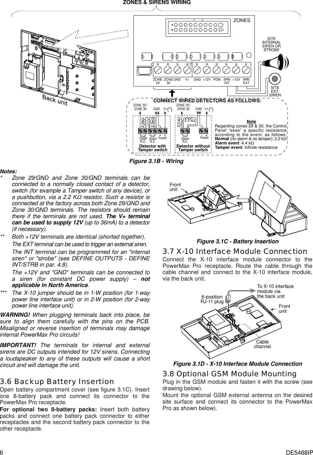 6  DE5468IP SITEINTERNALSIREN ORSTROBESITEEXT.SIRENSRNEXT+12VSRNINTPGM+12VGNDZONE30 GND V+ZONE29ZONES NoteRegarding zones 29 &amp; 30, the ControlPanel “sees” a specific resistanceaccording to the event, as follows:Normal (no alarm &amp; no tamper): 2.2 kΩAlarm event: 4.4 kΩTamper event: Infinite resistanceCONNECT WIRED DETECTORS AS FOLLOWS:(*)PowerZONE 29 /ZONE 30 GNDTAMPN.C.V+(*)AlarmN.C.ZONE 29 /ZONE 30PowerGND2.2 kΩV+AlarmN.C.Detector withTamper switch Detector withoutTamper switchZONES &amp; SIRENS WIRING Figure 3.1B - Wiring Notes: *   Zone 29/GND and Zone 30/GND terminals can be connected to a normally closed contact of a detector, switch (for example a Tamper switch of any device), or a pushbutton, via a 2.2 KΩ resistor. Such a resistor is connected at the factory across both Zone 29/GND and Zone 30/GND terminals. The resistors should remain there if the terminals are not used. The V+ terminal can be used to supply 12V (up to 36mA) to a detector (if necessary). **    Both +12V terminals are identical (shorted together).  The EXT terminal can be used to trigger an external siren. The INT terminal can be programmed for an &quot;internal siren&quot; or &quot;strobe&quot; (see DEFINE OUTPUTS - DEFINE INT/STRB in par. 4.8). The +12V and &quot;GND&quot; terminals can be connected to a siren (for constant DC power supply) – not applicable in North America.  ***   The X-10 jumper should be in 1-W position (for 1-way power line interface unit) or in 2-W position (for 2-way power line interface unit). WARNING! When plugging terminals back into place, be sure to align them carefully with the pins on the PCB. Misaligned or reverse insertion of terminals may damage internal PowerMax Pro circuits! IMPORTANT! The terminals for internal and external sirens are DC outputs intended for 12V sirens. Connecting a loudspeaker to any of these outputs will cause a short circuit and will damage the unit.  3.6 Backup Battery Insertion Open battery compartment cover (see figure 3.1C). Insert one 8-battery pack and connect its connector to the PowerMax Pro receptacle. For optional two 8-battery packs: Insert both battery packs and connect one battery pack connector to either receptacles and the second battery pack connector to the other receptacle. Frontunit Figure 3.1C - Battery Insertion 3.7 X-10 Interface Module Connection Connect the X-10 interface module connector to the PowerMax Pro receptacle. Route the cable through the cable channel and connect to the X-10 interface module, via the back unit. To X-10 interfacemodule viathe back unitCablechannel6-positionRJ-11 plug Frontunit Figure 3.1D - X-10 Interface Module Connection 3.8 Optional GSM Module Mounting Plug in the GSM module and fasten it with the screw (see drawing below). Mount the optional GSM external antenna on the desired site surface and connect its connector to the PowerMax Pro as shown below). 