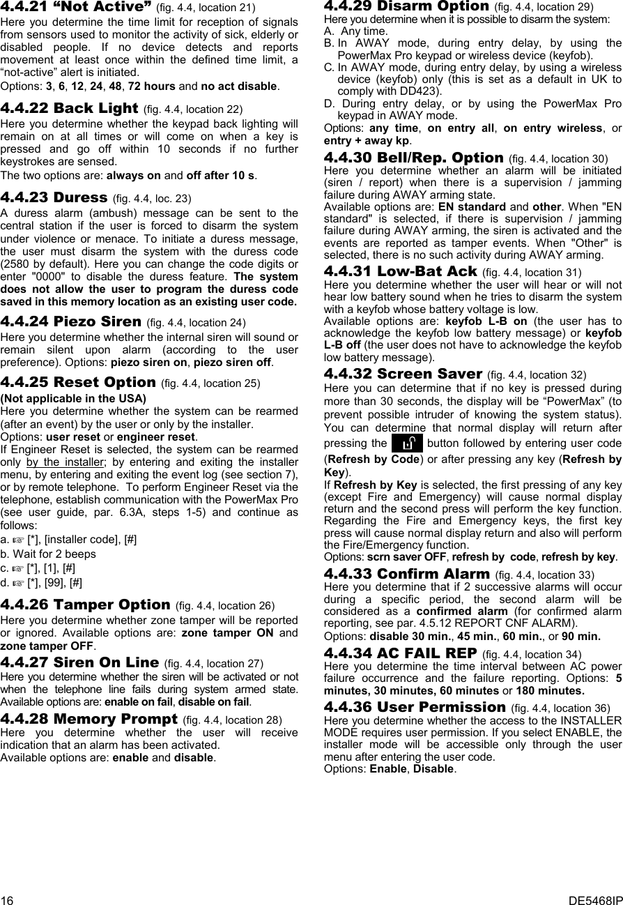 16  DE5468IP 4.4.21 “Not Active” (fig. 4.4, location 21) Here you determine the time limit for reception of signals from sensors used to monitor the activity of sick, elderly or disabled people. If no device detects and reports movement at least once within the defined time limit, a “not-active” alert is initiated. Options: 3, 6, 12, 24, 48, 72 hours and no act disable. 4.4.22 Back Light (fig. 4.4, location 22) Here you determine whether the keypad back lighting will remain on at all times or will come on when a key is pressed and go off within 10 seconds if no further keystrokes are sensed.  The two options are: always on and off after 10 s. 4.4.23 Duress (fig. 4.4, loc. 23) A duress alarm (ambush) message can be sent to the central station if the user is forced to disarm the system under violence or menace. To initiate a duress message, the user must disarm the system with the duress code (2580 by default). Here you can change the code digits or enter &quot;0000&quot; to disable the duress feature. The system does not allow the user to program the duress code saved in this memory location as an existing user code. 4.4.24 Piezo Siren (fig. 4.4, location 24) Here you determine whether the internal siren will sound or remain silent upon alarm (according to the user preference). Options: piezo siren on, piezo siren off. 4.4.25 Reset Option (fig. 4.4, location 25) (Not applicable in the USA) Here you determine whether the system can be rearmed (after an event) by the user or only by the installer.  Options: user reset or engineer reset. If Engineer Reset is selected, the system can be rearmed only by the installer; by entering and exiting the installer menu, by entering and exiting the event log (see section 7), or by remote telephone.  To perform Engineer Reset via the telephone, establish communication with the PowerMax Pro (see user guide, par. 6.3A, steps 1-5) and continue as follows: a.  [*], [installer code], [#] b. Wait for 2 beeps c.  [*], [1], [#] d.  [*], [99], [#] 4.4.26 Tamper Option (fig. 4.4, location 26) Here you determine whether zone tamper will be reported or ignored. Available options are: zone tamper ON and zone tamper OFF. 4.4.27 Siren On Line (fig. 4.4, location 27) Here you determine whether the siren will be activated or not when the telephone line fails during system armed state. Available options are: enable on fail, disable on fail. 4.4.28 Memory Prompt (fig. 4.4, location 28) Here you determine whether the user will receive indication that an alarm has been activated. Available options are: enable and disable. 4.4.29 Disarm Option (fig. 4.4, location 29) Here you determine when it is possible to disarm the system: A. Any time. B. In AWAY mode, during entry delay, by using the PowerMax Pro keypad or wireless device (keyfob). C. In AWAY mode, during entry delay, by using a wireless device (keyfob) only (this is set as a default in UK to comply with DD423). D. During entry delay, or by using the PowerMax Pro keypad in AWAY mode. Options:  any time,  on entry all,  on entry wireless, or entry + away kp. 4.4.30 Bell/Rep. Option (fig. 4.4, location 30) Here you determine whether an alarm will be initiated (siren / report) when there is a supervision / jamming failure during AWAY arming state. Available options are: EN standard and other. When &quot;EN standard&quot; is selected, if there is supervision / jamming failure during AWAY arming, the siren is activated and the events are reported as tamper events. When &quot;Other&quot; is selected, there is no such activity during AWAY arming. 4.4.31 Low-Bat Ack (fig. 4.4, location 31) Here you determine whether the user will hear or will not hear low battery sound when he tries to disarm the system with a keyfob whose battery voltage is low.  Available options are: keyfob L-B on (the user has to acknowledge the keyfob low battery message) or keyfob L-B off (the user does not have to acknowledge the keyfob low battery message). 4.4.32 Screen Saver (fig. 4.4, location 32) Here you can determine that if no key is pressed during more than 30 seconds, the display will be “PowerMax” (to prevent possible intruder of knowing the system status). You can determine that normal display will return after pressing the   button followed by entering user code (Refresh by Code) or after pressing any key (Refresh by Key). If Refresh by Key is selected, the first pressing of any key (except Fire and Emergency) will cause normal display return and the second press will perform the key function. Regarding the Fire and Emergency keys, the first key press will cause normal display return and also will perform the Fire/Emergency function. Options: scrn saver OFF, refresh by  code, refresh by key. 4.4.33 Confirm Alarm (fig. 4.4, location 33) Here you determine that if 2 successive alarms will occur during a specific period, the second alarm will be considered as a confirmed alarm (for confirmed alarm reporting, see par. 4.5.12 REPORT CNF ALARM). Options: disable 30 min., 45 min., 60 min., or 90 min. 4.4.34 AC FAIL REP (fig. 4.4, location 34) Here you determine the time interval between AC power failure occurrence and the failure reporting. Options: 5 minutes, 30 minutes, 60 minutes or 180 minutes. 4.4.36 User Permission (fig. 4.4, location 36) Here you determine whether the access to the INSTALLER MODE requires user permission. If you select ENABLE, the installer mode will be accessible only through the user menu after entering the user code. Options: Enable, Disable.