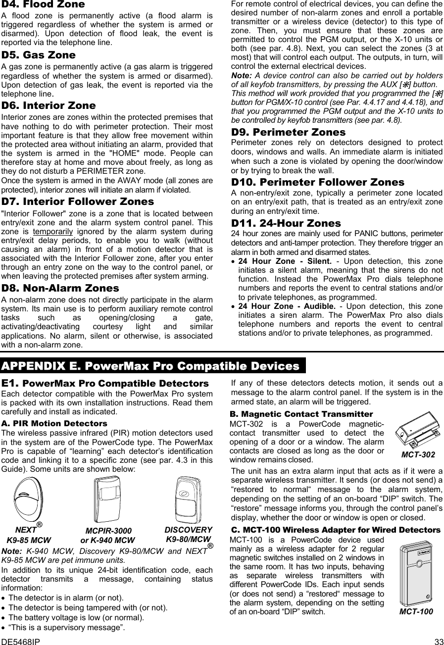 DE5468IP  33 D4. Flood Zone A flood zone is permanently active (a flood alarm is triggered regardless of whether the system is armed or disarmed). Upon detection of flood leak, the event is reported via the telephone line.  D5. Gas Zone A gas zone is permanently active (a gas alarm is triggered regardless of whether the system is armed or disarmed). Upon detection of gas leak, the event is reported via the telephone line. D6. Interior Zone Interior zones are zones within the protected premises that have nothing to do with perimeter protection. Their most important feature is that they allow free movement within the protected area without initiating an alarm, provided that the system is armed in the &quot;HOME&quot; mode. People can therefore stay at home and move about freely, as long as they do not disturb a PERIMETER zone.  Once the system is armed in the AWAY mode (all zones are protected), interior zones will initiate an alarm if violated. D7. Interior Follower Zones &quot;Interior Follower&quot; zone is a zone that is located between entry/exit zone and the alarm system control panel. This zone is temporarily ignored by the alarm system during entry/exit delay periods, to enable you to walk (without causing an alarm) in front of a motion detector that is associated with the Interior Follower zone, after you enter through an entry zone on the way to the control panel, or when leaving the protected premises after system arming. D8. Non-Alarm Zones A non-alarm zone does not directly participate in the alarm system. Its main use is to perform auxiliary remote control tasks such as opening/closing a gate, activating/deactivating courtesy light and similar applications. No alarm, silent or otherwise, is associated with a non-alarm zone.  For remote control of electrical devices, you can define the desired number of non-alarm zones and enroll a portable transmitter or a wireless device (detector) to this type of zone. Then, you must ensure that these zones are permitted to control the PGM output, or the X-10 units or both (see par. 4.8). Next, you can select the zones (3 at most) that will control each output. The outputs, in turn, will control the external electrical devices.  Note: A device control can also be carried out by holders of all keyfob transmitters, by pressing the AUX [M] button.  This method will work provided that you programmed the [M] button for PGM/X-10 control (see Par. 4.4.17 and 4.4.18), and that you programmed the PGM output and the X-10 units to be controlled by keyfob transmitters (see par. 4.8). D9. Perimeter Zones Perimeter zones rely on detectors designed to protect doors, windows and walls. An immediate alarm is initiated when such a zone is violated by opening the door/window or by trying to break the wall. D10. Perimeter Follower Zones A non-entry/exit zone, typically a perimeter zone located on an entry/exit path, that is treated as an entry/exit zone during an entry/exit time. D11. 24-Hour Zones 24 hour zones are mainly used for PANIC buttons, perimeter detectors and anti-tamper protection. They therefore trigger an alarm in both armed and disarmed states.  • 24 Hour Zone - Silent. - Upon detection, this zone initiates a silent alarm, meaning that the sirens do not function. Instead the PowerMax Pro dials telephone numbers and reports the event to central stations and/or to private telephones, as programmed. • 24 Hour Zone - Audible. - Upon detection, this zone initiates a siren alarm. The PowerMax Pro also dials telephone numbers and reports the event to central stations and/or to private telephones, as programmed.  APPENDIX E. PowerMax Pro Compatible Devices E1. PowerMax Pro Compatible Detectors Each detector compatible with the PowerMax Pro system is packed with its own installation instructions. Read them carefully and install as indicated. A. PIR Motion Detectors The wireless passive infrared (PIR) motion detectors used in the system are of the PowerCode type. The PowerMax Pro is capable of “learning” each detector’s identification code and linking it to a specific zone (see par. 4.3 in this Guide). Some units are shown below:   NEXT®  K9-85 MCW   MCPIR-3000 or K-940 MCW  DISCOVERY K9-80/MCW Note: K-940 MCW, Discovery K9-80/MCW and NEXT® K9-85 MCW are pet immune units. In addition to its unique 24-bit identification code, each detector transmits a message, containing status information: •  The detector is in alarm (or not). •  The detector is being tampered with (or not).  •  The battery voltage is low (or normal). •  “This is a supervisory message”. If any of these detectors detects motion, it sends out a message to the alarm control panel. If the system is in the armed state, an alarm will be triggered. B. Magnetic Contact Transmitter MCT-302 is a PowerCode magnetic-contact transmitter used to detect the opening of a door or a window. The alarm contacts are closed as long as the door or window remains closed.  MCT-302 The unit has an extra alarm input that acts as if it were a separate wireless transmitter. It sends (or does not send) a “restored to normal“ message to the alarm system, depending on the setting of an on-board “DIP” switch. The “restore” message informs you, through the control panel’s display, whether the door or window is open or closed. C. MCT-100 Wireless Adapter for Wired Detectors MCT-100 is a PowerCode device used mainly as a wireless adapter for 2 regular magnetic switches installed on 2 windows in the same room. It has two inputs, behaving as separate wireless transmitters with different PowerCode IDs. Each input sends (or does not send) a “restored“ message to the alarm system, depending on the setting of an on-board “DIP” switch.   MCT-100 