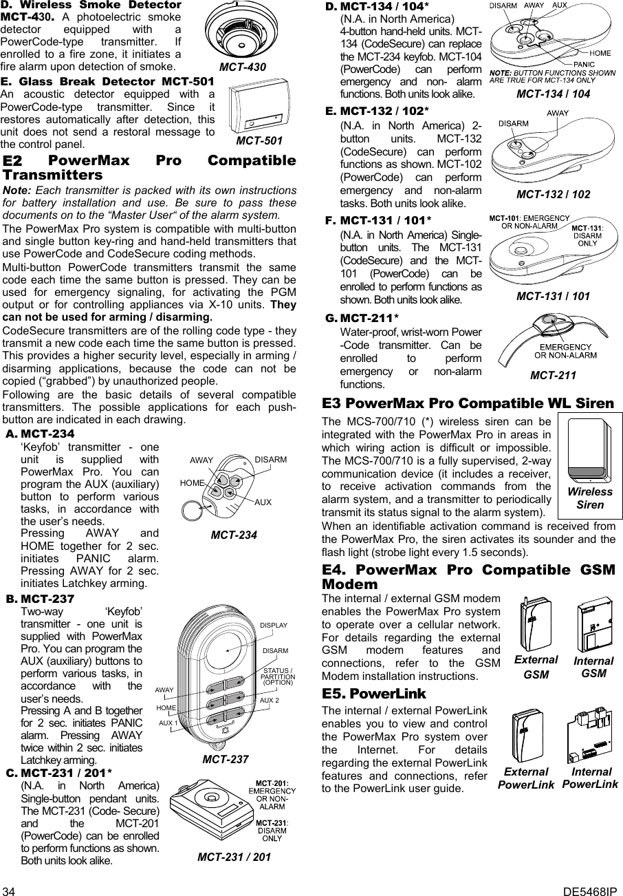 34  DE5468IP D. Wireless Smoke Detector MCT-430. A photoelectric smoke detector equipped with a PowerCode-type transmitter. If enrolled to a fire zone, it initiates a fire alarm upon detection of smoke.  MCT-430 E. Glass Break Detector MCT-501  An acoustic detector equipped with a PowerCode-type transmitter. Since it restores automatically after detection, this unit does not send a restoral message to the control panel.  MCT-501 E2 PowerMax Pro Compatible Transmitters Note: Each transmitter is packed with its own instructions for battery installation and use. Be sure to pass these documents on to the “Master User“ of the alarm system. The PowerMax Pro system is compatible with multi-button and single button key-ring and hand-held transmitters that use PowerCode and CodeSecure coding methods.  Multi-button PowerCode transmitters transmit the same code each time the same button is pressed. They can be used for emergency signaling, for activating the PGM output or for controlling appliances via X-10 units. They can not be used for arming / disarming. CodeSecure transmitters are of the rolling code type - they transmit a new code each time the same button is pressed. This provides a higher security level, especially in arming / disarming applications, because the code can not be copied (“grabbed”) by unauthorized people. Following are the basic details of several compatible transmitters. The possible applications for each push- button are indicated in each drawing. A. MCT-234 ‘Keyfob’ transmitter - one unit is supplied with PowerMax Pro. You can program the AUX (auxiliary) button to perform various tasks, in accordance with the user’s needs. Pressing AWAY and HOME together for 2 sec. initiates PANIC alarm. Pressing AWAY for 2 sec. initiates Latchkey arming. DISARMAWAYAUXHOME MCT-234 B. MCT-237 Two-way ‘Keyfob’ transmitter - one unit is supplied with PowerMax Pro. You can program the AUX (auxiliary) buttons to perform various tasks, in accordance with the user’s needs. Pressing A and B together for 2 sec. initiates PANIC alarm. Pressing AWAY twice within 2 sec. initiates Latchkey arming. DISPLAYDISARMSTATUS /PARTITION(OPTION)AUX 2AUX 1HOMEAWAY MCT-237 C. MCT-231 / 201*  (N.A. in North America) Single-button pendant units. The MCT-231 (Code- Secure) and the MCT-201 (PowerCode) can be enrolled to perform functions as shown. Both units look alike.  MCT-231 / 201   D. MCT-134 / 104*  (N.A. in North America)  4-button hand-held units. MCT-134 (CodeSecure) can replace the MCT-234 keyfob. MCT-104 (PowerCode) can perform emergency and non- alarm functions. Both units look alike.  MCT-134 / 104 E. MCT-132 / 102*  (N.A. in North America) 2-button units. MCT-132 (CodeSecure) can perform functions as shown. MCT-102 (PowerCode) can perform emergency and non-alarm tasks. Both units look alike.   MCT-132 / 102 F. MCT-131 / 101* (N.A. in North America) Single-button units. The MCT-131 (CodeSecure) and the MCT-101 (PowerCode) can be enrolled to perform functions as shown. Both units look alike.  MCT-131 / 101 G. MCT-211*   Water-proof, wrist-worn Power -Code transmitter. Can be enrolled to perform emergency or non-alarm functions.  MCT-211 E3 PowerMax Pro Compatible WL Siren The MCS-700/710 (*) wireless siren can be integrated with the PowerMax Pro in areas in which wiring action is difficult or impossible. The MCS-700/710 is a fully supervised, 2-way communication device (it includes a receiver, to receive activation commands from the alarm system, and a transmitter to periodically transmit its status signal to the alarm system).  Wireless Siren When an identifiable activation command is received from the PowerMax Pro, the siren activates its sounder and the flash light (strobe light every 1.5 seconds). E4. PowerMax Pro Compatible GSM Modem The internal / external GSM modem enables the PowerMax Pro system to operate over a cellular network. For details regarding the external GSM modem features and connections, refer to the GSM Modem installation instructions.   External GSM   Internal GSM E5. PowerLink The internal / external PowerLink enables you to view and control the PowerMax Pro system over the Internet. For details regarding the external PowerLink features and connections, refer to the PowerLink user guide.    External PowerLink   Internal PowerLink   