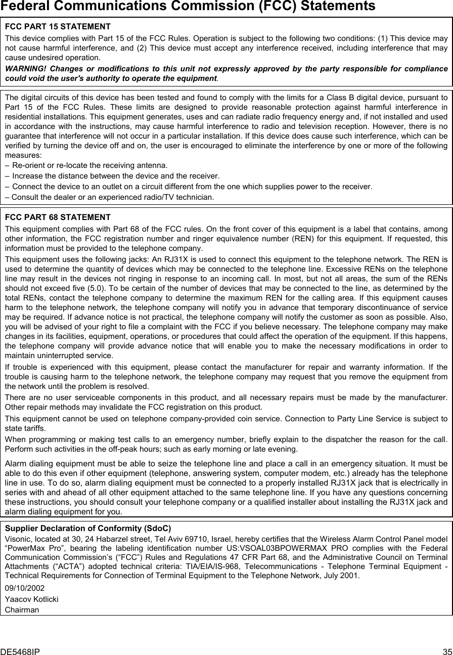 DE5468IP  35 Federal Communications Commission (FCC) Statements FCC PART 15 STATEMENT This device complies with Part 15 of the FCC Rules. Operation is subject to the following two conditions: (1) This device may not cause harmful interference, and (2) This device must accept any interference received, including interference that may cause undesired operation. WARNING! Changes or modifications to this unit not expressly approved by the party responsible for compliance could void the user&apos;s authority to operate the equipment.  The digital circuits of this device has been tested and found to comply with the limits for a Class B digital device, pursuant to Part 15 of the FCC Rules. These limits are designed to provide reasonable protection against harmful interference in residential installations. This equipment generates, uses and can radiate radio frequency energy and, if not installed and used in accordance with the instructions, may cause harmful interference to radio and television reception. However, there is no guarantee that interference will not occur in a particular installation. If this device does cause such interference, which can be verified by turning the device off and on, the user is encouraged to eliminate the interference by one or more of the following measures: – Re-orient or re-locate the receiving antenna. – Increase the distance between the device and the receiver. – Connect the device to an outlet on a circuit different from the one which supplies power to the receiver. – Consult the dealer or an experienced radio/TV technician.  FCC PART 68 STATEMENT This equipment complies with Part 68 of the FCC rules. On the front cover of this equipment is a label that contains, among other information, the FCC registration number and ringer equivalence number (REN) for this equipment. If requested, this information must be provided to the telephone company. This equipment uses the following jacks: An RJ31X is used to connect this equipment to the telephone network. The REN is used to determine the quantity of devices which may be connected to the telephone line. Excessive RENs on the telephone line may result in the devices not ringing in response to an incoming call. In most, but not all areas, the sum of the RENs should not exceed five (5.0). To be certain of the number of devices that may be connected to the line, as determined by the total RENs, contact the telephone company to determine the maximum REN for the calling area. If this equipment causes harm to the telephone network, the telephone company will notify you in advance that temporary discontinuance of service may be required. If advance notice is not practical, the telephone company will notify the customer as soon as possible. Also, you will be advised of your right to file a complaint with the FCC if you believe necessary. The telephone company may make changes in its facilities, equipment, operations, or procedures that could affect the operation of the equipment. If this happens, the telephone company will provide advance notice that will enable you to make the necessary modifications in order to maintain uninterrupted service. If trouble is experienced with this equipment, please contact the manufacturer for repair and warranty information. If the trouble is causing harm to the telephone network, the telephone company may request that you remove the equipment from the network until the problem is resolved. There are no user serviceable components in this product, and all necessary repairs must be made by the manufacturer. Other repair methods may invalidate the FCC registration on this product. This equipment cannot be used on telephone company-provided coin service. Connection to Party Line Service is subject to state tariffs. When programming or making test calls to an emergency number, briefly explain to the dispatcher the reason for the call. Perform such activities in the off-peak hours; such as early morning or late evening. Alarm dialing equipment must be able to seize the telephone line and place a call in an emergency situation. It must be able to do this even if other equipment (telephone, answering system, computer modem, etc.) already has the telephone line in use. To do so, alarm dialing equipment must be connected to a properly installed RJ31X jack that is electrically in series with and ahead of all other equipment attached to the same telephone line. If you have any questions concerning these instructions, you should consult your telephone company or a qualified installer about installing the RJ31X jack and alarm dialing equipment for you.     Supplier Declaration of Conformity (SdoC) Visonic, located at 30, 24 Habarzel street, Tel Aviv 69710, Israel, hereby certifies that the Wireless Alarm Control Panel model “PowerMax Pro”, bearing the labeling identification number US:VSOAL03BPOWERMAX PRO complies with the Federal Communication Commission’s (“FCC”) Rules and Regulations 47 CFR Part 68, and the Administrative Council on Terminal Attachments (“ACTA”) adopted technical criteria: TIA/EIA/IS-968, Telecommunications - Telephone Terminal Equipment - Technical Requirements for Connection of Terminal Equipment to the Telephone Network, July 2001. 09/10/2002 Yaacov Kotlicki Chairman    