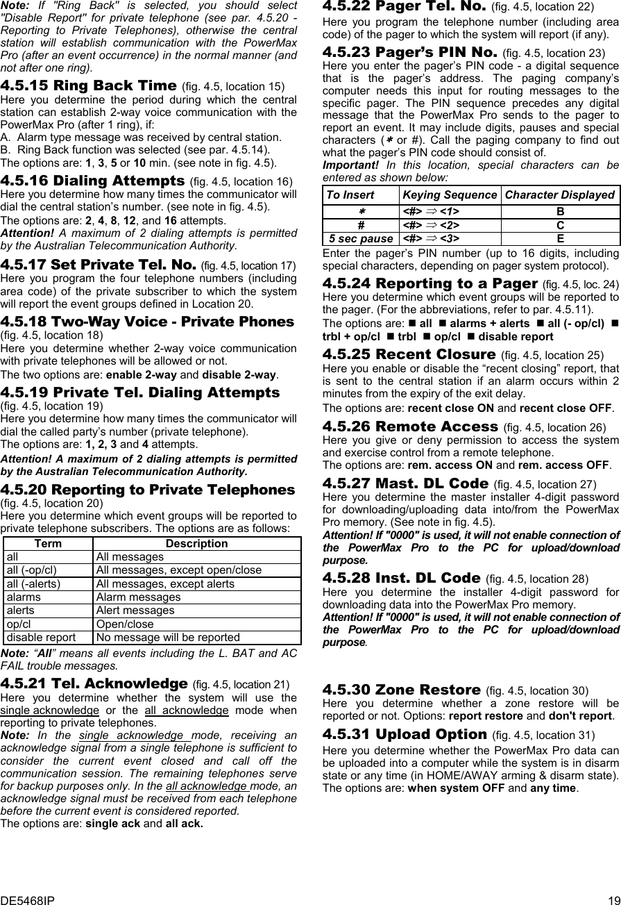DE5468IP  19 Note: If &quot;Ring Back&quot; is selected, you should select &quot;Disable Report&quot; for private telephone (see par. 4.5.20 - Reporting to Private Telephones), otherwise the central station will establish communication with the PowerMax Pro (after an event occurrence) in the normal manner (and not after one ring). 4.5.15 Ring Back Time (fig. 4.5, location 15) Here you determine the period during which the central station can establish 2-way voice communication with the PowerMax Pro (after 1 ring), if: A.  Alarm type message was received by central station. B.  Ring Back function was selected (see par. 4.5.14). The options are: 1, 3, 5 or 10 min. (see note in fig. 4.5). 4.5.16 Dialing Attempts (fig. 4.5, location 16) Here you determine how many times the communicator will dial the central station’s number. (see note in fig. 4.5). The options are: 2, 4, 8, 12, and 16 attempts. Attention! A maximum of 2 dialing attempts is permitted by the Australian Telecommunication Authority. 4.5.17 Set Private Tel. No. (fig. 4.5, location 17) Here you program the four telephone numbers (including area code) of the private subscriber to which the system will report the event groups defined in Location 20. 4.5.18 Two-Way Voice - Private Phones (fig. 4.5, location 18) Here you determine whether 2-way voice communication with private telephones will be allowed or not. The two options are: enable 2-way and disable 2-way. 4.5.19 Private Tel. Dialing Attempts (fig. 4.5, location 19) Here you determine how many times the communicator will dial the called party’s number (private telephone). The options are: 1, 2, 3 and 4 attempts. Attention! A maximum of 2 dialing attempts is permitted by the Australian Telecommunication Authority. 4.5.20 Reporting to Private Telephones (fig. 4.5, location 20) Here you determine which event groups will be reported to private telephone subscribers. The options are as follows: Term Description all All messages all (-op/cl)  All messages, except open/close all (-alerts)  All messages, except alerts alarms Alarm messages alerts Alert messages op/cl Open/close disable report  No message will be reported Note: “All” means all events including the L. BAT and AC FAIL trouble messages.  4.5.21 Tel. Acknowledge (fig. 4.5, location 21) Here you determine whether the system will use the single acknowledge or the all acknowledge mode when reporting to private telephones. Note:  In the single acknowledge mode, receiving an acknowledge signal from a single telephone is sufficient to consider the current event closed and call off the communication session. The remaining telephones serve for backup purposes only. In the all acknowledge mode, an acknowledge signal must be received from each telephone before the current event is considered reported. The options are: single ack and all ack. 4.5.22 Pager Tel. No. (fig. 4.5, location 22) Here you program the telephone number (including area code) of the pager to which the system will report (if any). 4.5.23 Pager’s PIN No. (fig. 4.5, location 23) Here you enter the pager’s PIN code - a digital sequence that is the pager’s address. The paging company’s computer needs this input for routing messages to the specific pager. The PIN sequence precedes any digital message that the PowerMax Pro sends to the pager to report an event. It may include digits, pauses and special characters (∗ or #). Call the paging company to find out what the pager’s PIN code should consist of. Important! In this location, special characters can be entered as shown below: To Insert  Keying Sequence  Character Displayed∗ &lt;#&gt; ⇒ &lt;1&gt; B # &lt;#&gt; ⇒ &lt;2&gt; C 5 sec pause &lt;#&gt; ⇒ &lt;3&gt; E Enter the pager’s PIN number (up to 16 digits, including special characters, depending on pager system protocol). 4.5.24 Reporting to a Pager (fig. 4.5, loc. 24) Here you determine which event groups will be reported to the pager. (For the abbreviations, refer to par. 4.5.11). The options are:  all   alarms + alerts   all (- op/cl)   trbl + op/cl   trbl   op/cl   disable report 4.5.25 Recent Closure (fig. 4.5, location 25) Here you enable or disable the “recent closing” report, that is sent to the central station if an alarm occurs within 2 minutes from the expiry of the exit delay. The options are: recent close ON and recent close OFF. 4.5.26 Remote Access (fig. 4.5, location 26) Here you give or deny permission to access the system and exercise control from a remote telephone. The options are: rem. access ON and rem. access OFF. 4.5.27 Mast. DL Code (fig. 4.5, location 27) Here you determine the master installer 4-digit password for downloading/uploading data into/from the PowerMax Pro memory. (See note in fig. 4.5). Attention! If &quot;0000&quot; is used, it will not enable connection of the PowerMax Pro to the PC for upload/download purpose. 4.5.28 Inst. DL Code (fig. 4.5, location 28) Here you determine the installer 4-digit password for downloading data into the PowerMax Pro memory.  Attention! If &quot;0000&quot; is used, it will not enable connection of the PowerMax Pro to the PC for upload/download purpose.    4.5.30 Zone Restore (fig. 4.5, location 30) Here you determine whether a zone restore will be reported or not. Options: report restore and don&apos;t report. 4.5.31 Upload Option (fig. 4.5, location 31) Here you determine whether the PowerMax Pro data can be uploaded into a computer while the system is in disarm state or any time (in HOME/AWAY arming &amp; disarm state). The options are: when system OFF and any time.    