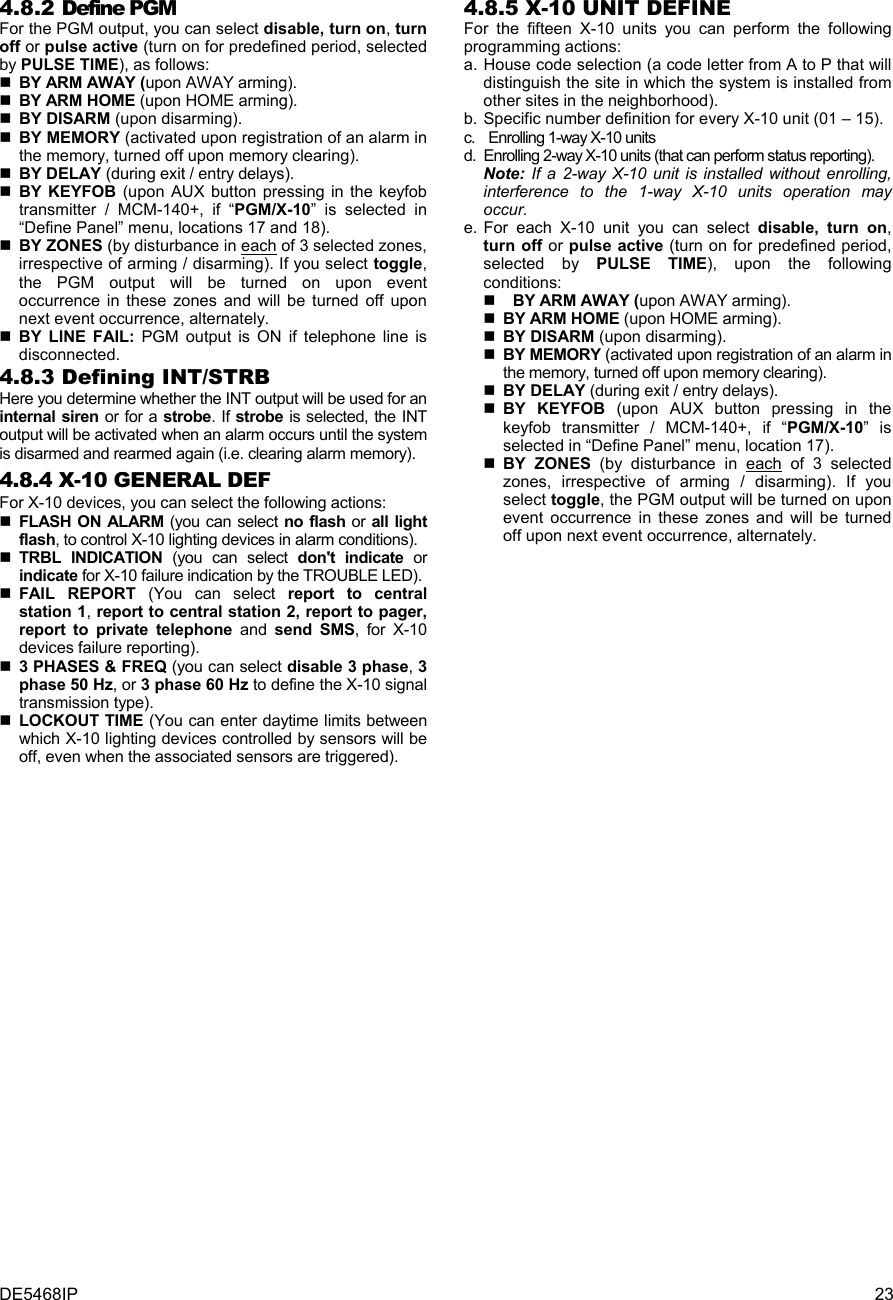 DE5468IP  23 4.8.2 Define PGM  For the PGM output, you can select disable, turn on, turn off or pulse active (turn on for predefined period, selected by PULSE TIME), as follows:    BY ARM AWAY (upon AWAY arming).  BY ARM HOME (upon HOME arming).  BY DISARM (upon disarming).  BY MEMORY (activated upon registration of an alarm in the memory, turned off upon memory clearing).  BY DELAY (during exit / entry delays).  BY KEYFOB (upon AUX button pressing in the keyfob transmitter / MCM-140+, if “PGM/X-10” is selected in “Define Panel” menu, locations 17 and 18).   BY ZONES (by disturbance in each of 3 selected zones, irrespective of arming / disarming). If you select toggle, the PGM output will be turned on upon event occurrence in these zones and will be turned off upon next event occurrence, alternately.   BY LINE FAIL: PGM output is ON if telephone line is disconnected. 4.8.3 Defining INT/STRB Here you determine whether the INT output will be used for an internal siren or for a strobe. If strobe is selected, the INT output will be activated when an alarm occurs until the system is disarmed and rearmed again (i.e. clearing alarm memory). 4.8.4 X-10 GENERAL DEF For X-10 devices, you can select the following actions:  FLASH ON ALARM (you can select no flash or all light flash, to control X-10 lighting devices in alarm conditions).  TRBL INDICATION (you can select don&apos;t indicate or indicate for X-10 failure indication by the TROUBLE LED).  FAIL REPORT (You can select report to central station 1, report to central station 2, report to pager, report to private telephone and send SMS, for X-10 devices failure reporting).  3 PHASES &amp; FREQ (you can select disable 3 phase, 3 phase 50 Hz, or 3 phase 60 Hz to define the X-10 signal transmission type).  LOCKOUT TIME (You can enter daytime limits between which X-10 lighting devices controlled by sensors will be off, even when the associated sensors are triggered). 4.8.5 X-10 UNIT DEFINE  For the fifteen X-10 units you can perform the following programming actions: a. House code selection (a code letter from A to P that will distinguish the site in which the system is installed from other sites in the neighborhood). b. Specific number definition for every X-10 unit (01 – 15). c.  Enrolling 1-way X-10 units d.  Enrolling 2-way X-10 units (that can perform status reporting). Note: If a 2-way X-10 unit is installed without enrolling, interference to the 1-way X-10 units operation may occur. e. For each X-10 unit you can select disable, turn on, turn off or pulse active (turn on for predefined period, selected by PULSE TIME), upon the following conditions:   BY ARM AWAY (upon AWAY arming).  BY ARM HOME (upon HOME arming).  BY DISARM (upon disarming).  BY MEMORY (activated upon registration of an alarm in the memory, turned off upon memory clearing).  BY DELAY (during exit / entry delays).  BY KEYFOB (upon AUX button pressing in the keyfob transmitter / MCM-140+, if “PGM/X-10” is selected in “Define Panel” menu, location 17).   BY ZONES (by disturbance in each of 3 selected zones, irrespective of arming / disarming). If you select toggle, the PGM output will be turned on upon event occurrence in these zones and will be turned off upon next event occurrence, alternately.  