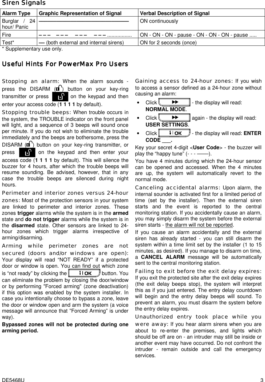  DE5468U  3 Siren SignalsSiren SignalsSiren SignalsSiren Signals    Alarm Type Graphic Representation of Signal Verbal Description of Signal Burglar / 24 hour/ Panic  ––––––––––––––––––––––––––––––– ON continuously Fire  – – –    – – –     – – –     – – – .................  ON - ON - ON - pause - ON - ON - ON - pause ..... Test*  –– (both external and internal sirens)  ON for 2 seconds (once) * Supplementary use only. Useful Hints FoUseful Hints FoUseful Hints FoUseful Hints For Powerr Powerr Powerr PowerMMMMaxaxaxax Pro Pro Pro Pro Users Users Users Users     Stopping an alarm: When the alarm sounds - press the DISARM ( ) button on your key-ring transmitter or press  on the keypad and then enter your access code (1 1 1 1 by default). Stopping trouble beeps: When trouble occurs in the system, the TROUBLE indicator on the front panel will light, and a sequence of 3 beeps will sound once per minute. If you do not wish to eliminate the trouble immediately and the beeps are bothersome, press the DISARM ( ) button on your key-ring transmitter, or press  on the keypad and then enter your access code (1 1 1 1 by default). This will silence the buzzer for 4 hours, after which the trouble beeps will resume sounding. Be advised, however, that in any case the trouble beeps are silenced during night hours. Perimeter and interior zones versus 24-hour zones: Most of the protection sensors in your system are linked to perimeter and interior zones. These zones trigger alarms while the system is in the armed state and do not trigger alarms while the system is in the  disarmed  state. Other sensors are linked to 24-hour zones which trigger alarms irrespective of arming/disarming.  Arming while perimeter zones are not secured (doors and/or windows are open): Your display will read “NOT READY” if a protected door or window is open. You can find out which zone is “not ready” by clicking the   button. You can eliminate the problem by closing the door/window or by performing &quot;Forced arming&quot; (zone deactivation) if this option was enabled by the system installer. In case you intentionally choose to bypass a zone, leave the door or window open and arm the system (a voice message will announce that ”Forced Arming” is under way). Bypassed zones will not be protected during one arming period.  Gaining access to 24-hour zones: If you wish to access a sensor defined as a 24-hour zone without causing an alarm: • Click   - the display will read: NORMAL MODE. • Click   again - the display will read: USER SETTINGS.  • Click   - the display will read: ENTER CODE ___. Key your secret 4-digit &lt;User Code&gt; - the buzzer will play the “happy tune” (- - - ––––). You have 4 minutes during which the 24-hour sensor can be opened and accessed. When the 4 minutes are up, the system will automatically revert to the normal mode. Canceling accidental alarms: Upon alarm, the internal sounder is activated first for a limited period of time (set by the installer). Then the external siren starts and the event is reported to the central monitoring station. If you accidentally cause an alarm, you may simply disarm the system before the external siren starts - the alarm will not be reported. If you cause an alarm accidentally and the external siren has already started - you can still disarm the system within a time limit set by the installer (1 to 15 minutes, as desired). If you manage to disarm on time, a  CANCEL ALARM message will be automatically sent to the central monitoring station. Failing to exit before the exit delay expires: If you exit the protected site after the exit delay expires (the exit delay beeps stop), the system will interpret this as if you just entered. The entry delay countdown will begin and the entry delay beeps will sound. To prevent an alarm, you must disarm the system before the entry delay expires. Unauthorized entry took place while you were away: If you hear alarm sirens when you are about to re-enter the premises, and lights which should be off are on - an intruder may still be inside or another event may have occurred. Do not confront the intruder - remain outside and call the emergency services. 