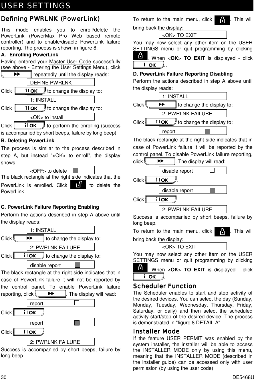 USER SETTINGS 30  DE5468U Defining Defining Defining Defining PWRLNK (PWRLNK (PWRLNK (PWRLNK (PowerLinkPowerLinkPowerLinkPowerLink))))    This mode enables you to enroll/delete the PowerLink (PowerMax Pro Web based remote controller) and to enable/disable PowerLink failure reporting. The process is shown in figure 8. A. Enrolling PowerLink Having entered your Master User Code successfully (see above - Entering the User Settings Menu), click  repeatedly until the display reads: DEFINE PWRLNK Click    to change the display to: 1: INSTALL Click    to change the display to: &lt;OK&gt; to install Click   to perform the enrolling (success is accompanied by short beeps, failure by long beep). B. Deleting PowerLink The process is similar to the process described in step A, but instead &quot;&lt;OK&gt; to enroll&quot;, the display shows: &lt;OFF&gt; to delete      The black rectangle at the right side indicates that the PowerLink is enrolled. Click   to delete the PowerLink.  C. PowerLink Failure Reporting Enabling Perform the actions described in step A above until the display reads:  1: INSTALL Click   to change the display to: 2: PWRLNK FAILURE Click   to change the display to: disable report            The black rectangle at the right side indicates that in case of PowerLink failure it will not be reported by the control panel. To enable PowerLink failure reporting, click  . The display will read: report                        Click  . report                        Click   2: PWRLNK FAILURE Success is accompanied by short beeps, failure by long beep. To return to the main menu, click  . This will bring back the display: &lt;OK&gt; TO EXIT You may now select any other item on the USER SETTINGS menu or quit programming by clicking . When &lt;OK&gt; TO EXIT is displayed - click .. D. PowerLink Failure Reporting Disabling Perform the actions described in step A above until the display reads:  1: INSTALL Click   to change the display to: 2: PWRLNK FAILURE Click   to change the display to: report                       The black rectangle at the right side indicates that in case of PowerLink failure it will be reported by the control panel. To disable PowerLink failure reporting, click  . The display will read: disable report              Click  . disable report              Click   2: PWRLNK FAILURE Success is accompanied by short beeps, failure by long beep. To return to the main menu, click  . This will bring back the display: &lt;OK&gt; TO EXIT You may now select any other item on the USER SETTINGS menu or quit programming by clicking . When &lt;OK&gt; TO EXIT is displayed - click . Scheduler FunctionScheduler FunctionScheduler FunctionScheduler Function    The Scheduler enables to start and stop activity of the desired devices. You can select the day (Sunday, Monday, Tuesday, Wednesday, Thursday, Friday, Saturday, or daily) and then select the scheduled activity start/stop of the desired device. The process is demonstrated in &quot;figure 8 DETAIL A&quot;. InstaInstaInstaInstaller Modeller Modeller Modeller Mode    If the feature USER PERMIT was enabled by the system installer, the installer will be able to access the INSTALLER MODE only by using this menu, meaning that the INSTALLER MODE (described in the installer guide) can be accessed only with user permission (by using the user code). 