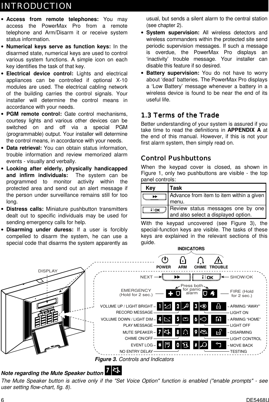 INTRODUCTION   6  DE5468U • Access from remote telephones: You may access the PowerMax Pro from a remote telephone and Arm/Disarm it or receive system status information.  • Numerical keys serve as function keys: In the disarmed state, numerical keys are used to control various system functions. A simple icon on each key identifies the task of that key. • Electrical device control: Lights and electrical appliances can be controlled if optional X-10 modules are used. The electrical cabling network of the building carries the control signals. Your installer will determine the control means in accordance with your needs. • PGM remote control: Gate control mechanisms, courtesy lights and various other devices can be switched on and off via a special PGM (programmable) output. Your installer will determine the control means, in accordance with your needs. • Data retrieval: You can obtain status information, trouble information and review memorized alarm events - visually and verbally. • Looking after elderly, physically handicapped and infirm individuals:  The system can be programmed to monitor activity within the protected area and send out an alert message if the person under surveillance remains still for too long.  • Distress calls: Miniature pushbutton transmitters dealt out to specific individuals may be used for sending emergency calls for help. • Disarming under duress: If a user is forcibly compelled to disarm the system, he can use a special code that disarms the system apparently as usual, but sends a silent alarm to the central station (see chapter 2). • System supervision: All wireless detectors and wireless commanders within the protected site send periodic supervision messages. If such a message is overdue, the PowerMax Pro displays an ‘inactivity’ trouble message. Your installer can disable this feature if so desired. • Battery supervision: You do not have to worry about ‘dead’ batteries. The PowerMax Pro displays a ‘Low Battery’ message whenever a battery in a wireless device is found to be near the end of its useful life. 1.3 Terms of the Trade1.3 Terms of the Trade1.3 Terms of the Trade1.3 Terms of the Trade    Better understanding of your system is assured if you take time to read the definitions in APPENDIX A at the end of this manual. However, if this is not your first alarm system, then simply read on. Control PushbuttonsControl PushbuttonsControl PushbuttonsControl Pushbuttons    When the keypad cover is closed, as shown in Figure 1, only two pushbuttons are visible - the top panel controls:   Key  Task Advance from item to item within a given menu. Review status messages one by one and also select a displayed option. With the keypad uncovered (see Figure 3), the special-function keys are visible. The tasks of these keys are explained in the relevant sections of this guide.  VOLUME UP / LIGHT BRIGHTEMERGENCY(Hold for 2 sec.)PLAY MESSAGEVOLUME DOWN / LIGHT DIMCHIME ON/OFFMUTE SPEAKEREVENT LOGNO ENTRY DELAYRECORD MESSAGEARM TROUBLECHIMEPOWERLIGHT ONLIGHT OFFLIGHT CONTROLTESTINGARMING “AWAY”ARMING “HOME”DISARMINGMOVE BACKFIRE (Holdfor 2 sec.)Press bothfor panicalarmSHOW/OKNEXTINDICATORSDISPLAY Figure 3. Controls and Indicators Note regarding the Mute Speaker button   The Mute Speaker button is active only if the &quot;Set Voice Option&quot; function is enabled (&quot;enable prompts&quot; - see user setting flow-chart, fig. 8). 